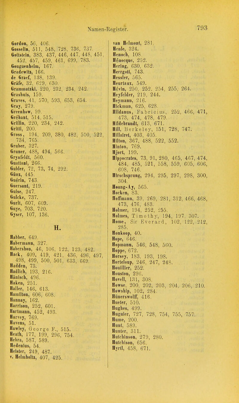 Namen' Gordon, 5G, 406. Gosselin. 511, 548, 728, 736, 737. Goüstein, 383, 437, 446, 447, 448, 451. 452, 457, 459, 461, 699, 783. Goiiguenheiiu, 167. Gnidcwitz, 166. de Graef, 138, 139. Gräfe, 32, 629, 630, Graiumatzkl, 220, 232, 234, 242. Grashiiis, 159. Graves, 41. 570, 593, 653, 654. Gray, 279. Grcenhuw, 99. Grehant, 514. 515. Griffin, 220, 234, 242. Grittl, 200. Gross, 194, 209, 380, 482, 510, 522. 734, 765. Gruber, 327. Gruner, 488, 494, 566. Grjiifeldt, 560. Gualtani, 266. Gubler, 72, 73, 74, 292. Güuz, 445. Guerln, 743. Guersant, 219. Gulse, 247. Gulckc, 737. Gurlt, 607, 609. Guye, 703, 720. Gjser, 107, 136. H. Habber, 649. Habenuann, 327. Habersbou, 46, 106, 122, 123, 482. Hack, 409, 419, 421, 436, 496, 497, 498, 499, 500, 501, 633, 669. Hadden, 73. fladllch, 193, 216. Hänlsch, 496. Haken, 251. Halier, 146, 613. Hamilton, 606, 608. Hannay, 162. Harrison, 252, 601. Hartmann, 452, 493. Harvcy, 769. Bavens, 51. Hawiey, George F., 515. Heath, 177, 199, 296, 754. Bebra, 587, 589. Hedenlus, 54. Heister, 249, 487. T. Helmholtz, 407, 425. •Register. 793 van Belmont, 281. Benle, 324. Henoch, 108. Henocquc, 252. Hering, 630, 632. Herrgott, 743. Hessler, 565. Heurtaux, 549. Bevin, 250, 252. 254, 255, 264. Heyfelder, 219, 244. Heymann, 216. BIckman, 625, 628. Hildanus, Fabricius, 252, 466, 471, 473, 474, 478, 479. Hildebrandt, 613, 671. Bill, Berkeley, 151, 728, 747. Billalret, 403. 405. Hilton, 367, 488, 522, 552. Hinton, 769. Hjort, 199. Hipiiocrales, 73, 91, 280, 465, 467, 474, 484, 485, 521, 558, 559, 605, 606, 608, 746. Hirschsprung, 294, 295, 297, 298, 300, 304. Boang-.4j, 565. Hocken, 83. Holfmann, 39, 269, 281, 312, 466, 468, 473, 476, 483. Bolmer, 194, 252, 255. Holmes, Timothy, 194, 197. 307. Borne, Sir Everard, 102, 122, 212, 285. Bonkoop, 40. Bope, 646. Bopmann, 546, 548, 560. Boppe, 672. Borsey, 183, 193, 198. Horteloup, 246, 247, 248. Houllller, 252. Houston, 296. Hovcll, 131, 308. Bowse, 200, 202, 203, 204, 206, 210. Howship, 102, 284. Hüuerswolfl, 416. Hueter, 510. Hughes, 499. Bugulcr, 727, 728, 754, 755, 757. Bume, 200. Bunt, 589. Bunter, 311. Hutchinson, 279, 280. Hutchison, 656.