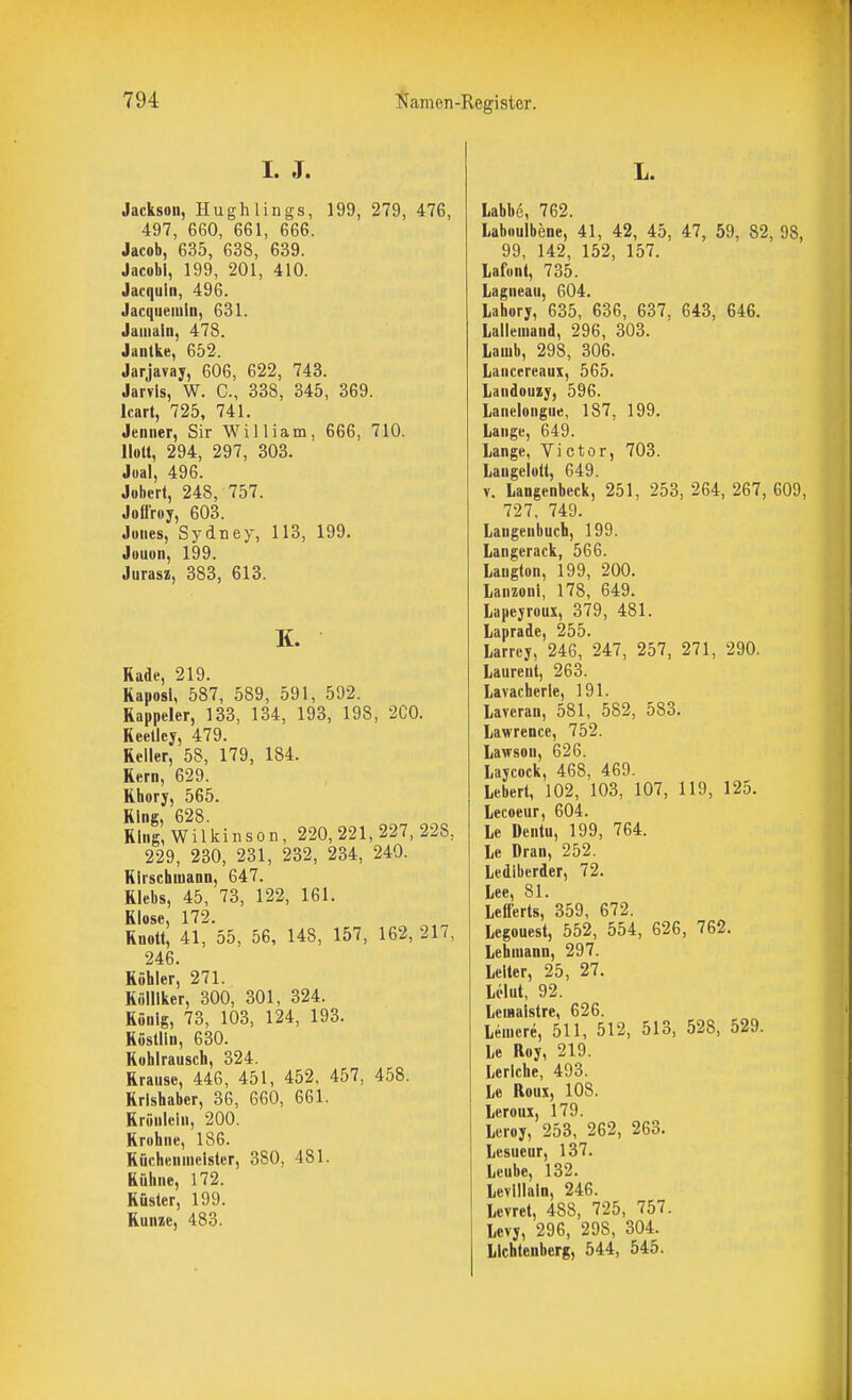 I. J. Jackson, Hughliiigs, 199, 279, 476, 497, 660, 661, 666. Jacob, 635, 638, 639. Jacobl, 199, 201, 410. Jacquin, 496. Jacquuiuln, 631. Jaiiiain, 478. Jantke, 652. Jarjavay, 606, 622, 743. Jarvls, W. C, 338, 345, 369. Icart, 725, 741. Jeniier, Sir W^illiam, 666, 710. Holt, 294, 297, 303. Joal, 496. Jobcrt, 248, 757. Jollroy, 603. Jones, Sydney, 113, 199. Jouon, 199. Jurasz, 383, 613. K. Rade, 219. Kaposi, 587, 589, 591, 592. Rappeler, 133, 134, 193, 198, 'iCO. Reelley, 479. Reller, 58, 179, 184. Rem, 629. Rhory, 565. Ring, 628. Ring, Wilkinson, 220,221,227,228, 229, 230, 231, 232, 234, 240. Rli'schuiaon, 647. Rlebs, 45, 73, 122, 161. RIose, 172. Rnott, 41, 55, 56, 148, 157, 162, 217, 246. Röhler, 271. Kölllker, 300, 301, 324. Rönlg, 73, 103, 124, 193. Röstlln, 630. Rohlrausch, 324. Rrausc, 446, 451, 452, 457, 458. Rrlshaber, 36, 660, 661. Rrönlein, 200. Krohne, 186. Rücheiimelster, 380, 481. Rühne, 172. Rüster, 199. Runie, 483. Labbe, 762. Laboulbene, 41, 42, 45, 47, 59, 82, 98, 99, 142, 152, 157. Lafont, 735. Lagneau, 604. Lahory, 635, 636, 637, 643, 646. Lalleiuand, 296, 303. Lauib, 298, 306. Lancereaux, 565. Landouzy, 596. laneloiigue, 187, 199. Lange, 649. Lange, Victor, 703. Laugelott, 649. V. Langenbeck, 251, 253, 264, 267, 609, 727, 749. Langenbuch, 199. Langerack, 566. Laugton, 199, 200. Lanzoni, 178, 649. Lapeyroux, 379, 481. Laprade, 255. Larrey, 246, 247, 257, 271, 290. Laureut, 263. Lavacherle, 191. Laveran, 581, 582, 583. Lawrence, 752. Lawson, 626. Laycock, 468, 469. Lebert, 102, 103, 107, 119, 125. Lecoeur, 604. le Deutu, 199, 764. Le Dran, 252. Ledlberder, 72. Lee, 81. Lefierts, 359, 672. Legouest, 552, 554, 626, 762. Lehmann, 297. Leiter, 25, 27. Lclut, 92. LeiHaistre, 626. Leuicre, 511, 512, 513, 528, 529. Le Roy, 219. Lerlche, 493. Le Roux, 108. Leroux, 179. Leroy, 253, 262, 263. Lesueur, 137. Leube, 132. Levlllaln, 246. Levret, 488, 725, 757. Levy, 296, 298, 304. Lichtenberg, 544, 545.