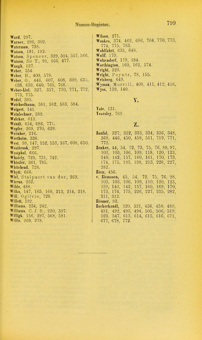 Ward, 297. Warner, 296, 302. Waterman, 728. Watson, 191, 192. Watson, Spencer, 329, 504, 557, 5fi6. Watson, Sir T., 91, 166, 477. Waugh, 137. Weber, 354. Weber, H., 400, 578. Weber, 0., 446, 607, 608, 609, 635, 638, 639, 640, 765, 766. Weber-Liel, 327, 357, 770, 771, 772, 773, 775. Wedel, 385. Welchselbauin, 581, 582, 583, 584. Weigert, 141. Welnlecliner, 589. Welcker, 613. Wendt, 654, 686, 771. Wepfer, 269, 270, 629. Wernher, 216. Wertheliu, 336. West, 98, 147, 152, 153, 167, 608, 630. Westbrook, 297. Westphal, 666. Whately, 725, 731, 742. Whistler, 361, 785. Whitehead, 728. Whyll, 666. Wiel, Stalpaert van der, 269. Wlerus, 252. Wilde, 488. Wilks, 147, 165, 168, 213, 214, 218. Will, Ogilvie, 728. Wllietl, 192. Williams, 234, 242. Williams, C. J. B., 220, 397. Wllligk, 156, 297, 568, 581. Willis, 269, 278. Wilson, 271. Woakes, 374, 462, 686, 704, 770, 773, 774. 775, 783. Wohlfahrt, 635, 648. Wolff, 179. Wolzendorf, 179, 184. Worthington, 160, 162, 174. Wright, 329. Wright, Poyntz, 78, 155. Wrisberg, 649. Wymau, Morrill, 408, 411,412,416. Wyss, 139, 140. T. Yate, 131. Yearsley, 769. z. Zaufal, 327, 332, 333, 334, 336, 348, 368, 446, 450, 458, 511, 719, 771, 772. Zenker, 44, 54, 72, 78, 75, 76, 88, 97, 102, 103, 106, 109, 118, 120, 123, 140, 142, 157, 160, 161, 170, 173, 174, 175, 193, 198, 213, 226, 227, 282. Ziem, 456. T. Zlemsseu, 45, 54, 72, 75, 76, 98, 102, 103, 106, 109, 110, 120, 123, 139, 140, 142, 157, 160, 169, 170, 173, 174, 175, 226, 227, 235, 282, 311, 313. ZicsDcr 88 Zuckerkand!, 320, 321, 456, 458, 489, 491, 492, 493, 494, 505, 506, 519, 523, 547, 613, 614, 615, 616, 671, 677, 678, 772.