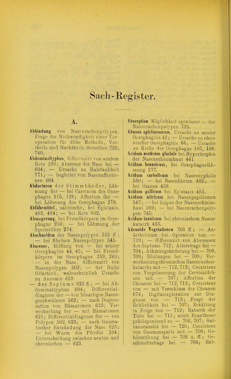Sach-Register. A. Abblnduiig von Nasenrachenpolypen, Frage der Nolliwendigkeit einer Vor- operation für diese Methode, Vor- theile und Nachtbeile derselben 739, 740. Abdoiuiiiiiltyplius, dilTereiizirt von acutem Rotz 599; Abscesse der Nase bei — 604; — Ursache zu Halstaubheit 771; — begleitet von Nasenaffectio- nen 604. Abductoren der Stimmbänder, Läh- mung der — bei Carcinom des Oeso- phagus 115, 128; Affection der — bei Lähmung des Oesophagus 279. Abführmittel, salinische, bei Epistaxis, 483, 484; — bei Rotz 602. Abiuageruug, bei Fremdkörpern im Oeso- phagus 256; — bei Lähmung der Speiseröhre 274. Abschueldett der Nasenpolypen 522 ff ; — bei fibrösen Naseupolypen 545. Abscesse, Bildung von — bei acuter Oesophagitis 44, 45; — bei Fremd- körpern im Oesophagus 259, 260; — in der Nase, differenzirt von Nasenpolypen 502; — der Bulbi Olfactorii, wahrscheinlich Ursache zu Anosmie 659. — des Sep tu ms 623 ff.; — bei Ab- dominaltyphus 604; Differential- diagnose der —von bösartigen Nasen- geschwülsten 562; —■ nach Degene- ration von Hämatomen 623; Ver- wechselung der — mit Hämatomen 621; Differentialdiagnose der — von Polypen 502, 623; — nach trauma- tischer Entzündung der Nase 623; — bei Wurm des Pferdes 594; Unterscheidung zwischen acuten und chronischen — 623. Absorption, Möglichkeit spontaner — der Nasciirachcnpolypen 735. Abusus splrituusoruui, Ursache zu acuter Oesophagitis 42; ■— Ursache zu chro- nischer Oesophagitis 66; —Ur.-'ache zu Krebs des Oesophagus 107, 108. Acldum aceHcuui glaclale bei Hypertrophie der Nasenschleimhaut 441. Acldum benzoicum, bei Oesophagusläh- mung 277. Acldum carbollcum bei Nasensyphilis 580; — bei Nasenbluten 482; — bei Ozaena 458. Acldum gaiiicum bei Epistaxis 483. Acldum nitricum bei Nasenpapillomen 547; — bei Lupus der Nasenschleim- haut 589; — bei Nasenrachcnpoly- pen 745. .Acldum lannlcum bei chronischem Nasen- katarrh 433. Adenoide Ycgetatlonen 701 ff.; — An- ästheticum bei Operation von — 719; — differenzirt von Abscessen des Septums 712; Altersfrage bei — 704; Athmungsänderung bei — 708, 709; Blutungen bei — 709; Ver- wechselungchronischen Nasenrachen- katarrhs mit — 712, 713; Coexistenz von Vergrösserung der Cervicaldrü- sen mit — 707; Affection der Choanen bei —712, 713; Coexistenz von — mit Verschluss der Choanen 674; Digitalexploration zur Dia- gnose von — 713; Frage der Erblichkeit bei — 707; Erkältung in Folge von — 712; Katarrh der Tube bei — 711; acute E.vantheme prädisponirend zu — 706,707; Gal- vanocaustik bei — 720; Coexistenz von Gaumenspalte mit — 708: Ge- hörsstörung bei — 708 u. ff.; Ge- schlechtsfrage bei — 704; Ent-