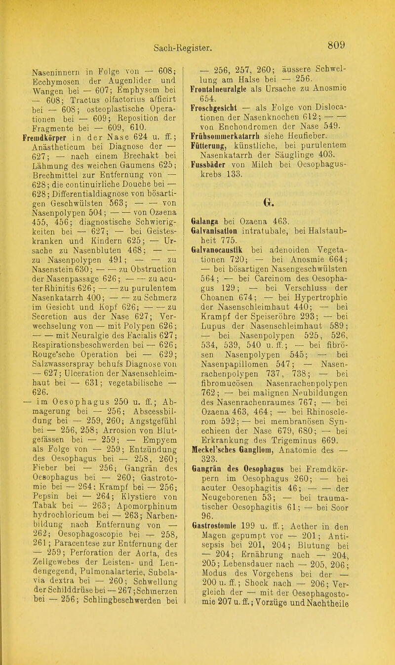 Naseninuerii in Folge von — 608; Ecchymosen der Augenlider und Wangen Lei — 607; Emphysem bei — 608; Tractus olfactorius afficirt bei — 608; osteoplastische Opera- tionen bei — 609; Reposition der Fragmente bei — 609, 610. Freiudkörper in der Nase 624 u. ff.; Anästheticum bei Diagnose der — 627; — nach einem Brechakt bei Lähmung des weichen Gaumens 626; Brechmittel zur Entfernung von — 628; die continuirliche Douche bei — 628; Diflferentialdiagnose von bösarti- gen Geschwülsten 563; — — von Nasenpolypen 504; von Ozaena 455, 456; diagnostische Schwierig- keiten bei — 627; — bei Geistes- kranken und Kindern 625; — Ur- sache zu Nasenbluten 468; — — zu Nasenpolypen 491; — — zu Nasenstein 630; zu Obstruction der Nasenpassage 626; zu acu- ter Rhinitis 626; zu purulentem Nasenkatarrh 400; zu Schmerz im Gesicht und Kopf 626; zu Secretion aus der Nase 627; Ver- wechselung von — mit Polypen 626; mit Neuralgie des Facialis 627; Respirationsbeschwerdeu bei — 626; Rouge'sche Operation bei — 629; Salzwasserspray behufs Diagnose von — 627; Ulceration der Nasenschleim- haut bei — 631; vegetabilische — 626. — im Oesophagus 250 u. if.; Ab- magerung bei — 256; Abscessbil- dung bei — 259, 260; Angstgefühl bei — 256, 258; Arrosion von Blut- gefässen bei — 259; — Empyem als Folge von — 259; Entzündung des Oesophagus bei — 258, 260; Fieber bei — 256; Gangrän des Oesophagus bei — 260; Gastroto- mie bei — 264; Krampf bei — 256; Pepsin bei — 264; Klystiere von Tabak bei — 263; Apomorphinum hydrochloricum bei — 263; Narben- bildung nach Entfernung von — 262; Oesophagoscopie bei -r- 258, 261; Paraceutese zur Entfernung der — 259; Perforation der Aorta, des Zellgewebes der Leisten- und Len- dengegend, Pulmonalarterie, Subcla- via dextra bei — 260; Schwellung der Schilddrüse bei — 267 ;Schmerzen bei — 256; Schlingbeschwerden bei — 256, 257, 260; äussere Schwel- lung am Halse bei — 256. Frontalaeuralgle als Ursache zu Anosmie 654. Froschgesicht — als Folge von Disloca- tionen der Nasenknochen 612; von Enchondromen der Nase 549. Frühsomiuerkatarrh siehe Heufieber. Fütterung, künstliche, bei purulentem Nasenkatarrh der Säuglinge 403. Fussbäder von iVIilch bei Ocsophagus- krebs 133. G. Galaiiga bei Ozaena 463. GaWanisatloa intratubale, bei Halstaub- heit 775. GaWanocaustik bei adenoiden Vegeta- tionen 720; — bei Anosmie 664; — bei bösartigen Nasengeschwülsten 564; — bei Carcinom des Oesopha- gus 129; — bei Verschluss der Choanen 674; — bei Hypertrophie der Nasenschleimhaut 440; — bei Krampf der Speiseröhre 293; — bei Lupus der Nasenschleimhaut 589; — bei Nasenpolypen 525, 526, 534, 539, 540 u. IT.; — bei fibrö- sen Nasenpolypen 545; — bei Nasenpapillomen 547; — Nasen- rachenpolypen 737, 738; — bei fibromucösen Nasenrachenpolypen 762; — bei malignen Neubildungen des Nasenrachenraumes 767; — bei Ozaena 463, 464; — bei Rhinoscle- rom 592; — bei merabranösen Syn- echieen der Nase 679, 680; — bei Erkrankung des Trigeminus 669. Meckersches Ganglloui, Anatomie des — 323. Gangrän des Oesophagus bei Fremdkör- pern im Oesophagus 260; — bei acuter Oesophagitis 46; — — der Neugeborenen 53; — bei trauma- tischer Oesophagitis 61; — bei Soor 96. Gastrostomie 199 u. ff.; Aether in den Magen gepumpt vor — 201; Anti- sepsis bei 201, 204; Blutung bei — 204; Ernährung nach — 204, 205; Lebensdauer nach — 205, 206; Modus des Vorgehens bei der — 200 u. ff.; Shock nach — 206; Ver- gleich der — mit der Oesophagosto- mie 207 u. ff.; Vorzüge undNachtheile