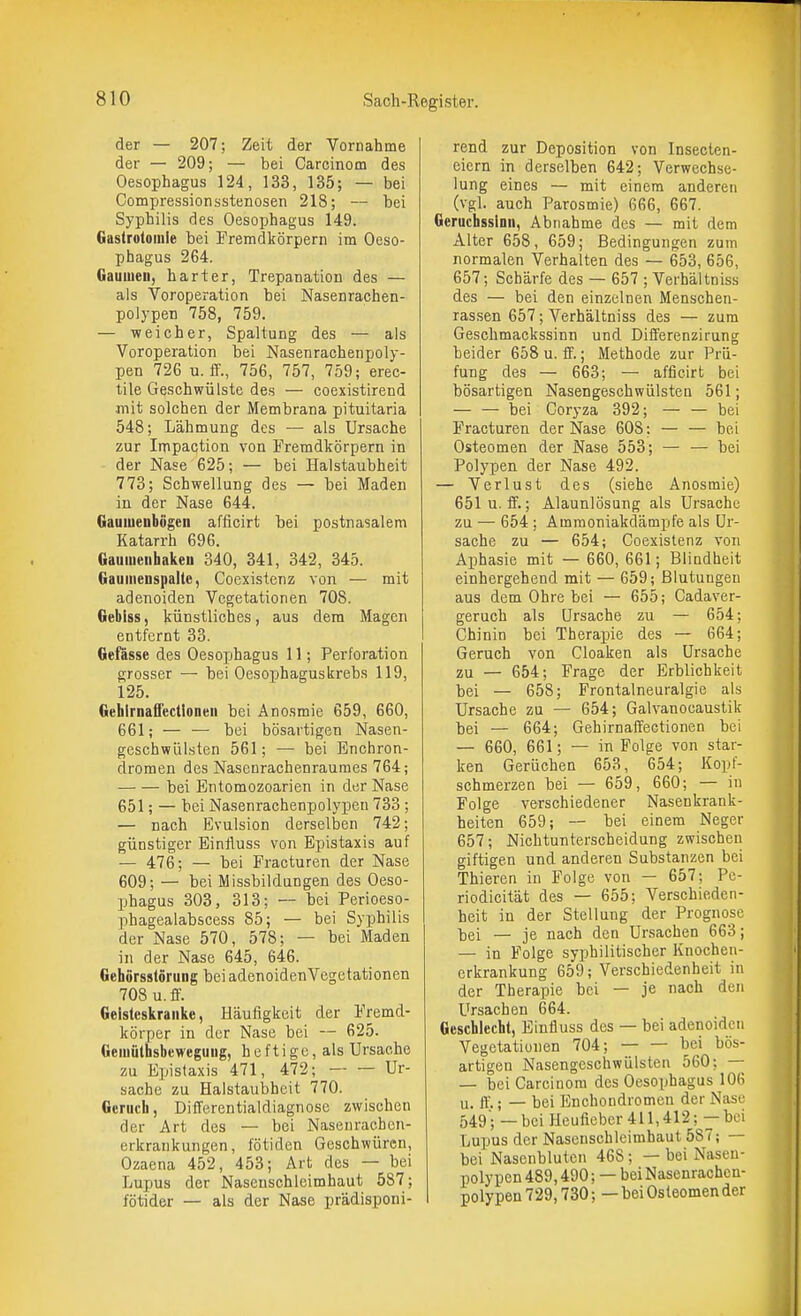 der — 207; Zeit der Vornahme der — 209; — bei Carcinom des Oesophagus 124, 133, 135; — bei Compressionsstenosen 218; — bei Syphilis des Oesophagus 149. Gastrotoiule bei Fremdkörpern im Oeso- phagus 264. Gauuien, harter, Trepanation des — als Voroperation bei Nasenrachen- polypen 758, 759. — -weicher, Spaltung des — als Voroperation bei Nasenrachenpoly- pen 726 u. ff., 756, 757, 759; erec- tile Geschwülste des — coexistirend mit solchen der Membrana pituitaria 548; Lähmung des — als Ursache zur Impaction von Fremdkörpern in der Nase 625; — bei Halstaubheit 773; Schwellung des — bei Maden in der Nase 644. Gauiuenbögen afficirt bei postnasaleni Katarrh 696. Gauiuenhaken 340, 341, 342, 345. Gaumenspalle, Coexistenz von — mit adenoiden Vegetationen 708. Gebiss, künstliches, aus dem Magen entfernt 33. Gefässe des Oesophagus 11; Perforation grosser — bei Oesophaguskrebs 119, 125. GehlrnaffecUoneii bei Änosmie 659, 660, 661; — — bei bösartigen Nasen- geschwlilsten 561; — bei Enchron- dromen des Nasenrachenraumes 764; bei Entomozoarien in der Nase 651; — bei Nasenrachenpolypen 733 ; — nach Evulsion derselben 742; günstiger Einfluss von Epistaxis auf — 476; — bei Fracturen der Nase 609; — bei Missbildungen des Oeso- phagus 303, 313; — bei Perioeso- phagealabscess 85; — bei Syphilis der Nase 570, 578; — bei Maden in der Nase 645, 646. GehörsstSrung bei adenoiden Vegetationen 708 u.ff. Geisteskranke, Häufigkeit der Fremd- körper in der Nase bei — 625. Geiuöthsbeweguiig, heftige, als Ursache zu Epistaxis 471, 472; Ur- sache zu Halstaubhcit 770. Geruch, DifTerentialdiagnose zwischen der Art des — bei Nasenracben- erkrankungen, fötiden Geschwüren, Ozaena 452, 453; Art des — bei Lupus der Nasenschleimhaut 587; fötider — als der Nase prädisponi- rend zur Deposition von Insecten- eiern in derselben 642; Verwechse- lung eines — mit einem anderen (vgl. auch Parosmie) 666, 667. GerucbsslDii, Abnahme des — mit dem Alter 658, 659; Bedingungen zum normalen Verhalten des — 653, 656, 657; Schärfe des — 657 ; Verhältniss des — bei den einzelnen Menschen- ras.sen 657; Verhältniss des — zum Geschmackssinn und Differenzirung beider 658 u. ff.; Methode zur Prü- fung des — 663; — afficirt bei bösartigen Nasengeschwülsten 561; bei Coryza 392; — — bei Fracturen der Nase 60S; — — bei Osteomen der Nase 553; — — bei Polypen der Nase 492. — Verlust des (siehe Anosmie) 651 u.ff.; Alaunlösung als Ursache zu — 654 ; Ammoniakdämpfe als Ur- sache zu — 654; Coexistenz von Aphasie mit — 660, 661; Blindheit einhergehend mit — 659; Blutungen aus dem Ohre bei — 655; Cadaver- geruch als Ursache zu — 654; Chinin bei Therapie des — 664; Geruch von Cloaken als Ursache zu — 654; Frage der Erblichkeit bei — 658; Frontalneuralgie als Ursache zu — 654; Galvanocaustik bei — 664; Gehirnaffectionen bei — 660, 661; — in Folge von star- ken Gerüchen 653, 654; Kopf- schmerzen bei — 659, 660; — in Folge verschiedener Nasenkrank- heiten 659; — bei einem Neger 657; Nichtunterscheidung zwischen giftigen und anderen Substanzen bei Thieren in Folge von — 657; Pe- riodicität des — 655; Verschieden- heit in der Stellung der Prognose bei — je nach den Ursachen 663; — in Folge syphilitischer Knocheu- erkrankung 659; Verschiedenheit in der Therapie bei — je nach den Ursachen 664. Geschlecht, Einfluss des — bei adenoiden Vegetationen 704; bei bös- artigen Nasengeschwülsten 560; — — bei Carcinom des Oesophagus 106 u. ff.; — bei Enchondromeu der Nase 549; — bei Heufieber 411,412; — bei Lupus der Nascnschleimhaut 587; — bei Nasenbluten 468; — bei Nasen- polypen 489,490; — bei Nasenrachen- I polypen 729,730;—bei Osteomen der