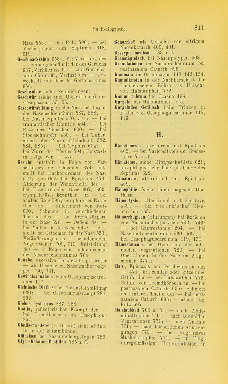 Nase 553; — bui Rolz 596; — bei Verbieguiigen des Septiims 618, 619. Geschmackssinn 658 u. ff.; Verinung des — eiiihergehend mit der des Geruchs 667 ; Verhältniss des — zum Geruchs- sinn 658 u. ff.; Verlust des — ver- wechselt mit dem des Geruchssinnes 656. Geschwülste siehe Neubildungen. Geschwür (siehe auch Ulcerationen) des Oesophagus 55, 56, Geschwürsbildung in der Nase bei Lupus der Nascnschleimhaut 587, 588; •— bei Nasensyphilis 570, 571; — bei traumatischer Rhinitis 404; — bei Rotz des Menschen 600; — bei Stockschnupfen 430; — bei Tuber- culosc der Nasenschleimhaut 582, .584, 585; — bei Typhus 604; — bei Wurm des Pferdes 594; Epistaxis in Folge von — 475. Gesicht entstellt in Folge von Ver- schlusses der Choancn 674; ent- stellt bei Enchondromen der Nase 549; geröthet bei Epistaxis 474; A/ficiruDg der Weichtheile des — bei Fracturcn-der Nase 607, 609; erysipelatöses Exanthem im — bei acutem Rotz 598; scrophulöses Exan- them im — differenzirt von Rotz 600; Schmerz in verschiedenen Theilen des — bei Fremdkörpern in der Nase 626; — Oedem des — bei Maden in der Nase 644; — ent- stellt bei Osteomen in der Nase 553 ; Veränderungen im — bei adenoiden Vegetationen 709, 710; Entstellung des — in Folge von Enchondromen des Nasenrachenraumes 764. Gewebe, excessive Entwickelung fibröser — als üisache zu Nasenrachenpoly- pen 730, 731. Gewichtsabnahme beim Oesophaguscarci- nom 117. Gichtische Diathese bei Nasensteinbilduug 630; — bei Oesophaguskrampf 284, Globus hystericus 287, 288. Glottis, reflectorischer Krampf der — bei Fremdkörpern im Oesophagus Glottiserwelterer (-Öffner) siehe Abduo- toren der Stimmbänder. Giüheisen bei Nasenracheupolypcn 759. Glyco-Gclallne-Pastillen 785 u. ff. Gonorrhoe als Ursache von eitrigem Nasenkatarrh 400, 401. Gossypia medlcala 783 u. ff. Granatäpfelsaft bei Nasenpolypen 508. Granulationen im Nasenrachenraum bei postnasalem Catarrh 696. Gummata im Oesophagus 148, 149, 154. Gouimiknoteii in der Nachbarschaft der Eustachischen Röhre als Ursache von Halstaubheit 772. Gumiul rubrum bei Ozaena 463. Gurgeln bei Halstaubheit 775. Gurgelndes Geräusch beim Trinken in Fällen von Oesophaguscaicinom 112, 116. H. Hämatemesis, alternirend mit Epistaxis 469; — bei Varicositäten der Speise- röhre 71 u. ff'. Dämatomc, siehe Blutgeschwülste 621; antiphlogistische Therapie bei — des Septums 622. Hämaturie, alternirend mit Epistaxis 469. Hämophilie, 'siehe hämorrhagische Dia- these. Hämoptysls. alternirend mit Epistaxis 469; — bei Stoerk'scher Blen- norrhoe 465. Hämorrhagieeu (Blutungen) bei Excision von Nasenrachenpolypen 742, 743; — bei Gastrostomie 204; — bei Nasenpolypentherapie 530, 537; — bei Oesophaguscarcinom 119, 130. Hämostaticum bei Operation der ade- noiden Vegetationen 720; — bei Operationen in der Nase im Allge- meinen 377 ff. Bals, Epistaxis bei Geschwülsten des — 471; kratzendes oder kitzelndes Gefühl im — bei Halstaubheit 773; Gefühl von Fremdkörpern im — bei postn asalem Catarrh 695; Schmerz im hinteren Theile des — bei post- nasalem Catarrh 695; — afficirt bei Rotz 597. Halstaubheit 768 u. ff'.; — nach Abdo- minaltyphus 771; — nach adenoiden Vegetationen 771; — nach Anämie 771; — nach körperlichen Anstren- gungen 770; — bei progressiver Muskelatrophie 771; — in Folge unregelmässiger Blutcirculation in