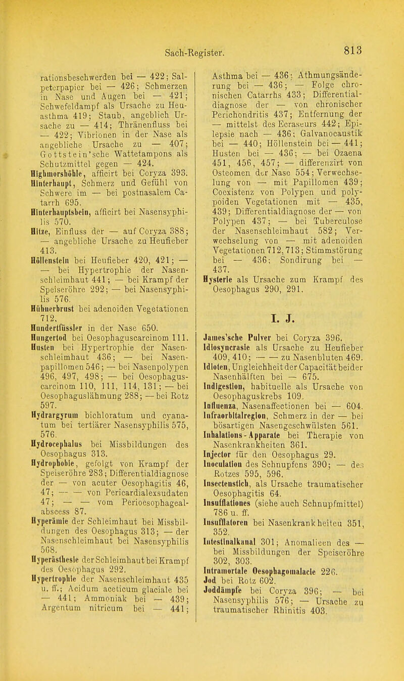 rationsbescliwerden bei — 422; Sal- petorpapier bei — 426; Schmerzen in Nase und Augen bei — 421; Schwcfeldarapf als Ursache zu Heu- asthma 419; Staub, angeblich Ur- sache zu — 414; Thränenfluss bei — 422; Vibrionen in der Nase als angebliche Ursache zu — 407; Gottstein'sche Wattetampons als Schutzmittel gegen — 424. Highmorshöhlc, afficirt bei Coryza 393. Uliiterhaupt, Schmerz und Gefühl von Schwere im — bei postnasalem Ca- tarrh 695. Hluterhauptsbcln, afficirt bei Nasensyphi- lis .570. Bitze, Einfluss der — auf Coryza 388; — angebliche Ursache zu Heufieber 413. Büllenstclii bei Heufieber 420, 421; — — bei Hypertrophie der Nasen- schloimhaut 441; — bei Krampf der Speiseiöhre 292; — bei Nasensyphi- lis 576. Hiibuerbrust bei adenoiden Vegetationen 712. Hunderlfüssler in der Nase 650. Iliingerlod bei Oesophaguscarcinom III. Uiisleii bei Hypertrophie der Nasen- schleimhaut 436; — bei Nasen- papillomen 546; — bei Nasenpolypen 496, 497, 498; — bei Oesophagus- carcinom 110, III, 114,131;—bei Oesophaguslähmung 288; —bei Rotz 597. HydrargjrulU bichloratum und cyana- tum bei tertiärer Nasensyphilis 575, 576, Hydrocephalus bei IVIissbildungen des Oesophagus 313. Hydrophobie, gefolgt von Krampf der Speiseröhre 283; Differentialdiagnose der — von acuter Oesophagitis 46, 47; — — von Pericardialexsudaten 47; — — vom Perioesophageal- abscess 87. Hyperämie der Schleimhaut bei Missbil- dungen des Oesophagus 313; —der Nasenschleirahaut bei Nasensyphilis 568. Hyperästhesie der Sch leimhaut bei Krampf des Oesophagus 292. Hypertrophie der Nasenschleimhaut 435 u. ff.; Acidum aceticum glaciale bei — 441; Ammoniak bei — 439; Argentum nitricura bei — 441; Asthma bei — 436; Athmungsände- rung bei — 436; — Folge chro- nischen Catarrhs 433; Differential- diagnose der — von chi-onischer Perichondritis 437; Entfernung der — mittelst des Ecraseurs 442; Epi- lepsie nach — 436; Galvanocaustik bei — 440; Höllenstein bei—441; Husten bei — 436; — bei Ozaena 451, 456, 457; — differenzirt von Osteomen dtr Nase 554; Verwechse- lung von — mit Papillomen 439; Cocxistenz von Polypen und poly- j)oiden Vegetationen mit — 435, 439; Diö'erentialdiagnose der— von Polypen 437; — bei Tuberculose der Nasenschleimhaut 582; Ver- wechselung von — mit adenoiden Vegetationen 712,713; Stimmstörung bei — 436; Sondirung bei — 437. Hysterie als Ursache zum Krampf des Oesophagus 290, 291. I. J. Jaiues'sche PuWer bei Coryza 396. Idlosyncrasle als Ursache zu Heufieber 409, 410; zu Nasenbluten 469. Idioten, Ungleichheit der Capacität beider Nasenhälften bei — 675. Indigestion, habituelle als Ursache von Oesophaguskrebs 109. loHiienza, Nasenaffectionen bei — 604. liifraorbltalreglon, Schmerz in der — bei bösartigen Nasengeschwiilsten 561. Inhalations-Apparate bei Therapie von Nasenkrankheiten 361. Injector für den Oesophagus 29. Inoculation des Schnupfens 390; — de.i Rotzes 595, 596. Insectenstlch, als Ursache traumatischer Oesophagitis 64. Insufflallones (siehe auch Schnupfmittei) 786 u. ff. Insufflatoren bei Nasenkrankheiteu 351, 352. IntesUnalkanal 301; Anomalioen des — bei Missbildungen der Speiseröhre 302, 303. Iniraniortale Oesophugoinalacle 226. Jod bei Rotz 602. Joddämpfe bei Coryza 396; — bei Nasensyphilis 576; — Ursache zu traumatischer Rhinitis 403.