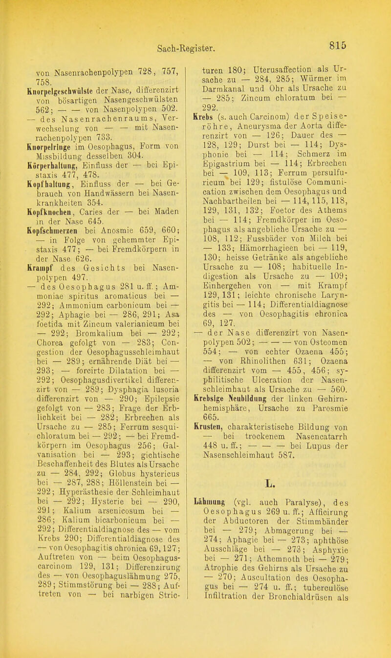 von Naseniachenpolypen 728, 757, 758. Kiioriielgeschwülste der Nase, differenzirt von bösartigen Nasengeschwülsten 562; von Nasenpolypen 502. — des Nasenrachenraums, Ver- wechselung von — — mit Nasen- rachenpolypon 733. Ruorpelrliige im Oesophagus, Form von Missbildung desselben 304. Kürperhaltung, Einfluss der — bei Epi- staxis 477, 478. Kopfhaltung, Einfluss der — bei Ge- brauch von Handwässern bei Nasen- krankheiten 354. Kopfknochen, Caries der — bei Maden in der Nase 645. Kopfschmerzen bei Anosmie 659, 660; — in Folge von gehemmter Epi- staxis 477; — bei Fremdkörpern in der Nase 626. Krampf des Gesichts bei Nasen- polypen 497. — des Oesophagus 281 u.ff.; Am- moniac Spiritus aromaticus bei — 292; Ammonium carbonicum bei — 292; Aphagie bei — 286, 291; Asa foetida mit Zincum valerianicum bei — 292; Bromkalium bei — 292; Chorea gefolgt von — 288; Con- gestion der Oesophagusschleimhaut bei — 289; ernährende Diät bei — 293; — forcirte Dilatation bei — 292; Oesophagusdivertikel differen- zirt von — 289; Dysphagia lusoria differenzirt von — 290; Epilepsie gefolgt von — 283; Frage der Erb- lichkeit bei — 282; Erbrechen als Ursache zu — 285; Ferrum sesqui- chloratum bei — 292; — bei Fremd- körpern im Oesophagus 256; Gal- vanisation bei — 293; gichtische Beschaffenheit des Blutes als Ursache zu — 284, 292; Globus hystericus bei — 287, 288; Höllenstein bei — 292; Hyijerästhesie der Schleimhaut bei — 292; Hysterie bei — 290, 291 ; Kalium arsenicosum bei — 286; Kalium bicarbonicum bei — 292; Differentialdiagnose des — vom Krebs 290; Differentialdiagnose des — von Oesophagitis chronica 69,127; Auftreten von — beim Oesophagus- carcinom 129, 131; Differenzirung des — von Oesophaguslähmung 275, 289; Stimmstörung bei — 288; Auf- treten von — bei narbigen Stric- turen 180; Uterusaffection als Ur- sache zu — 284, 285; Würmer im Darrakanal u:id Ohr als Ursache zu — 285; Zincum chloratum bei — 292. Krebs (s. auch Carcinom) der Speise- röhre, Aneurysma der Aorta diffe- renzirt von — 126; Dauer des — 128, 129; Durst bei — 114; Dys- phonie bei — 114; Schmerz im Epigastrium bei — 114; Erbrechen bei — 109, 113; Ferrum persulfu- ricum bei 129; fistulöse Communi- cation zwischen dem Oesophagus und Nachbartheilen bei — 114,115, 118, 129, 131, 132; Foetor des Athems bei — 114; Fremdkörper im Oeso- phagus als angebliche Ursache zu — 108, 112; Fussbäder von Milch bei — 133; Hämorrhagieen bei — 119, 130; heisse Getränke als angebliche Ursache zu — 108; habituelle In- digestion als Ursache zu — 109; Einhergehen von — mit Krampf 129,131; leichte chronische Laryn- gitis bei — 114; Differentialdiagnose des — von Oesophagitis chronica 69, 127. — der Nase differenzirt von Nasen- polypen 502; von Osteomen 554; — von echter Ozaena 455; — von Rhinolithen 631; Ozaena differenzirt vom — 455, 456; sy- philitische Ulceration der Nasen- schleimhaut als Ursache zu — 560. Krebsige Neubildung der linken Gehirn- hemisphäre, Ursache zu Parosmie 665. Krusten, charakteristische Bildung von — bei trockenem Nasencatarrh 448 u. ff.; — — — bei Lupus der Nasenschleimhaut 587. L. Lähmung (vgl. auch Paralyse), des Oesophagus 269 u. ff.; Afficirung der Abductoren der Stimmbänder bei — 279; Abmagerung bei — 274; Aphagie bei — 273; aphthöse Ausschläge bei — 273; Asphvxie bei — 271; Athemnoth bei — 279; Atrophie des Gehirns als Ursache zu — 270; Auscultation des Oesopha- gus bei — 274 u. ff.; tuberculöse Infiltration der Bronchialdrüsen als