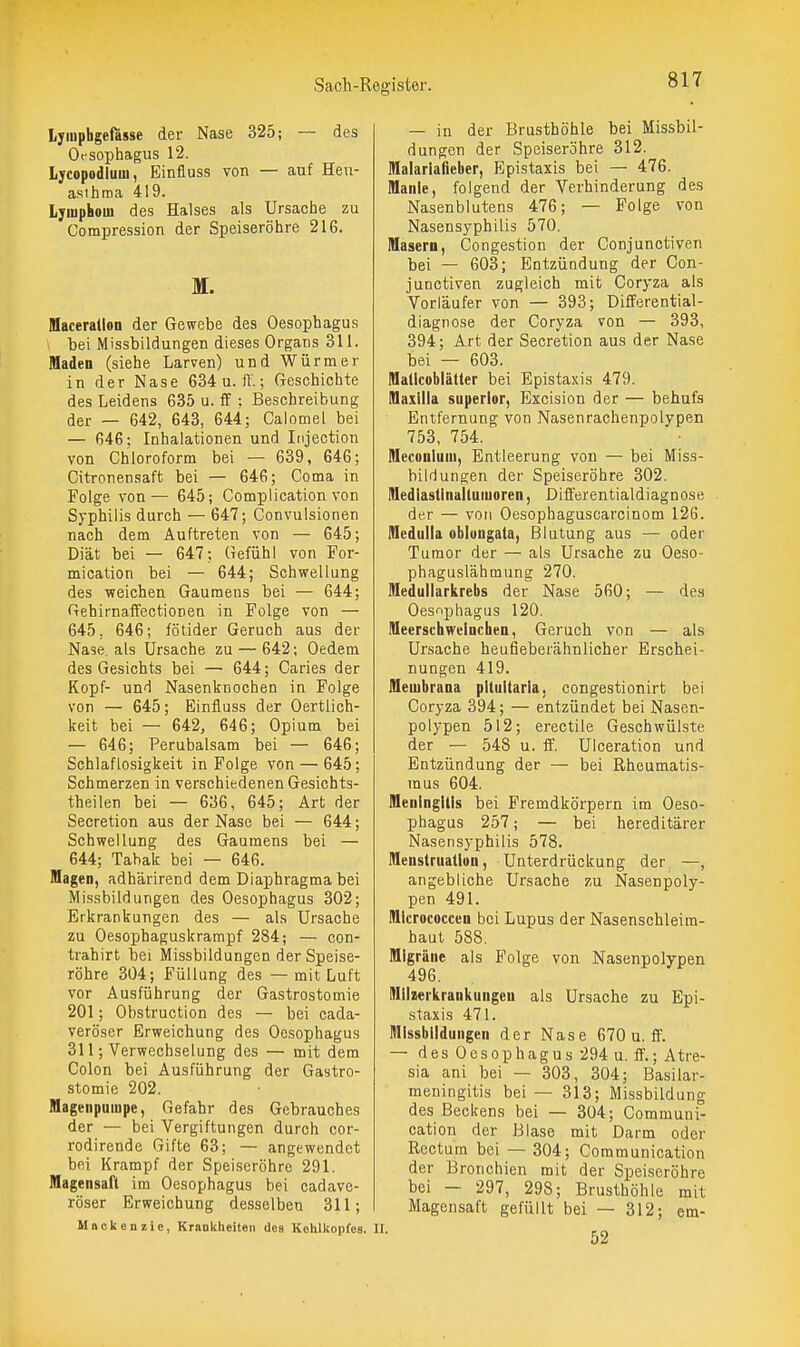 lyiuphgefiisse der Nase 325; — des Oesophagus 12. Lycopodluui, Einfluss von — auf Hevi- asthma 419. Lyiuphom des Halses als Ursache zu Compression der Speiseröhre 216. M. Maceration der Gewebe des Oesophagus ' bei Missbildungen dieses Organs 311. Maden (siehe Larven) und Würmer in der Nase 634 u. 11.; Geschichte des Leidens 635 u. ff: Beschreibung der — 642, 643, 644; Calomel bei — 64G; Inhalationen und Injection von Chloroform bei — 639, 646; Citronensaft bei — 646; Coma in Folge von — 645; Complication von Syphilis durch — 647; Convulsionen nach dem Auftreten von — 645; Diät bei — 647; Gefühl von For- mication bei — 644; Schwellung des weichen Gaumens bei — 644; Gehirnaffectionen in Folge von — 645, 646; fötider Geruch aus der Nase als Ursache zu — 642; Oedem des Gesichts bei — 644; Caries der Kopf- und Nasenknochen in Folge von — 645; Einfluss der Oertüch- keit bei — 642, 646; Opium bei — 646; Perubalsam bei — 646; Schlaflosigkeit in Folge von — 645; Schmerzen in verschiedenen Gesichts- theilen bei — 636, 645; Art der Secretion aus der Nase bei — 644; Schwellung des Gaumens bei — 644; Tabak bei — 646. Magen, adhärirend dem Diaphragma bei Missbildungen des Oesophagus 302; Erkrankungen des — als Ursache zu Oesophaguskrampf 284; — con- trahirt bei Missbildungen der Speise- röhre 304; Füllung des — mit Luft vor Ausführung der Gastrostomie 201; Obstruction des — bei cada- veröser Erweichung des Oesophagus 311; Verwechselung des — mit dem Colon bei Ausführung der Gastro- stomie 202. Magenpuinpe, Gefahr des Gebrauches der — bei Vergiftungen durch cor- rodirende Gifte 63; — angewendet bei Krampf der Speiseröhre 291. Magensaft im Oesophagus bei cadave- röser Erweichung desselben 311; Mnckenzic, Kraokheiteii des Kohlkopfes. — in der Brusthöhle bei Missbil- dungen der Speiseröhre 312. Malariafieber, Epistaxis bei — 476. Manie, folgend der Verhinderung des Nasenblutens 476; — Folge von Nasensyphilis 570. Masern, Congestion der Conjunctiven bei — 603; Eutzündung der Con- junctiven zugleich mit Coryza als Vorläufer von — 393; Differential- diagnose der Coryza von — 393, 394; Art der Secretion aus der Nase bei — 603. Maticoblätter bei Epistaxis 479. Maxilla superior. Excision der — behufs Entfernung von Nasenrachenpolypen 753, 754. Meconium, Entleerung von — bei Miss- bildungen der Speiseröhre 302. Mediastinaltuiuoren, Differentialdiagnose der — von Oesophaguscarcinom 126. Medulla oblongata, Blutung aus — oder Tumor der — als Ursache zu Oeso- phaguslähmung 270. Medullarkrebs der Nase 560; — des Oesophagus 120. Meerschweinchen, Geruch von — als Ursache heufieberähnlicher Erschei- nungen 419. Membrana pllultaria, congestionirt bei Coryza 394; — entzündet bei Nasen- polypen 512; erectile Geschwülste der — 548 u. ff. Ulceration und Entzündung der — bei Rheumatis- mus 604. Meningitis bei Fremdkörpern im Oeso- phagus 257; — bei hereditärer Nasensyphilis 578. Menstruation, Unterdrückung der —, angebliche Ursache zu Nasenpoly- pen 491. Micrococcen bei Lupus der Nasenschleira- haut 588. Migräne als Folge von Nasenpolypen 496. Mllzerltrankungcn als Ursache zu Epi- staxis 471. Missbildungen der Nase 670 u. ff. — des Oesophagus 294 u. ff.; Atre- sia ani bei — 303, 304; Basilar- raeningitis bei — 313; Missbildung des Beckens bei — 304; Communi- cation der Blase mit Darm oder Rectum bei — 304; Communication der Bronchien mit der Speiseröhre bei — 297, 298; Brusthöhle mit Magensaft gefüllt bei — 312; em-