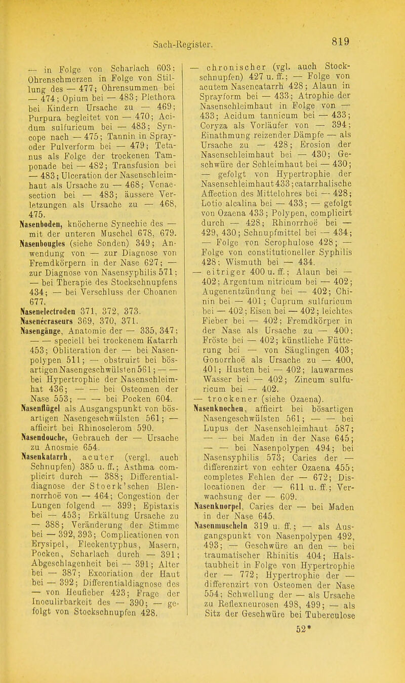 — in Folge von Scharlach G03; Ohrenschmerzen in Folge von Stil- lung des — 477; Ohrensummen bei — 474; Opium bei — 483; Plethora bei Kindern Ursache zu — 469; Purpura begleitet von — 470; Aci- dum sulfuricum bei — 483; Syn- cope nach — 475; Tannin in Spray- oder Pulverform bei — 479; Teta- nus als Folge der trockenen Tam- ponade bei — 482; Transfusion bei — 483; Ulceration der Nasenschleim- haut als Ursache zu — 468; Venae- section bei — 483; äussere Ver- letzungen als Ursache zu — 468, 475. Nasenboden, knöcherne Synechie des — mit der unteren Muschel G78, 679. Naseiibougles (siehe Sonden) 349; An- wendung von — zur Diagnose von Fremdkörpern in der Nase 627; — zur Diagnose von Nasensyphilis 571; — bei Therapie des Stockschnupfens 434; — bei Verschluss der Choaneii 677. Nasenelectroden 371, 372, 373. Nasenecraseurs 369, 370, 371. Nasengänge, Anatomie der— 335,347; speciell bei trockenem Katarrh 453; Obliteration der — bei Nasen- polypen 511; — obstruirt bei bös- artigen Nasengeschwülsien 561 ; bei Hypertrophie der Nasenschleim- hat 436; — — bei Osteomen der Nase 553; bei Pocken 604. Nasenflügel als Ausgangspunkt von bös- artigen Nasengeschwülsten 561; — afficirt bei Rhinosclerom 590. Nasendouche, Gebrauch der — Ursache zu Anosraie 654. Nasenkatarrh, acuter (vergl. auch Schnupfen) 385 u. ff.; Asthma com- plicirt durch — 388; Differential- diagnose der Stoerk'schen Blen- norrhoe von — 464; Congestion der Lungen folgend — 399; Epistaxis bei — 453; Erkältung Ursache zu — 388; Veränderung der Stimme bei — 392, 393; Complicationen von Erysipel, Fleckentyphus, Masern, Pocken, Scharlach durch — 391; Abgeschlagenheit bei — 391; Alter bei — 387; Excoriation der Haut bei — 392; Differentialdiagnose des — von IJeufieber 423; Frage der Inooulirbarkcit des — 390; — ge- folgt von Stockschnupfen 428. — chronischer (vgl. auch Stock- schnupfen) 427 u. ff.; — Folge von acutem Nasencatarrh 428; Alaun in Sprayform bei — 433; Atrophie der Nasenschleimhaut in Folge von — 433; Acidum tannicum bei — 433; Coryza als Vorläufer von — 394; Einathmung reizender Dämpfe — als Ursache zu — 428; Erosion der Nasenschleimhaut bei — 430; Ge- schwüre der Schleimhaut bei — 430; — gefolgt von Hypertrophie der Nasensch leimhaut 433; catarrhalische Affection des Mittelohrcs bei — 428; Lotio alcalina bei — 433; — gefolgt von Ozaena 433; Polypen, complicirt durch — 428; Rhinorrhoe bei — 429, 430; Schnupfmittel bei — 434; — Folge von Scrophulose 428; — Folge von constitutioneller Syphilis 428; Wismuth bei — 434. — eitriger 400 u. ff.; Alaun bei — 402; Argen tum nitricum bei — 402; Augenentzündung iiei — 402; Chi- nin bei — 401; Cuprum sulfuricum bei — 402; Eisen bei — 402; leichtes Fieber bei — 402; Fremdkörper in der Nase als Ursache zu — 400; Fröste bei — 402; künstliche Fütte- rung bei — von Säuglingen 403; Gonorrhoe als Ursache zu — 400, 401; Husten bei — 402; lauwarmes Wasser bei — 402; Zincum sulfu- ricum bei — 402. — trockener (siehe Ozaena). Nasenknochen, afficirt bei bösartigen Nasengeschwülsten 561; — — bei Lupus der Nasenschleimhaut 587; — — bei Maden in der Nase 645; — — bei Nasenpolypen 494; bei Nasensyphilis 573; Caries der — differenzirt von echter Ozaena 455; completes Fehlen der — 672; Dis- localionen der — 611 u. ff.; Ver- wachsung der — 609. Nasenknorpel, Caries der — bei Maden in der Nase 645. Nasenmuscheln 319 u. ff.; — als Aus- gangspunkt von Nasenpolypen 492, 493; — Geschwüre an den — bei traumatischer Rhinitis 404; Hals- taubheit in Folge von Hypertrophie der — 772; Hypertrophie der — differenzirt von Osteomen der Nase 554; Schwellung der — als Ursache zu Rellexneurosen 498, 499; — als Sitz der Geschwüre bei Tuberculose 52*