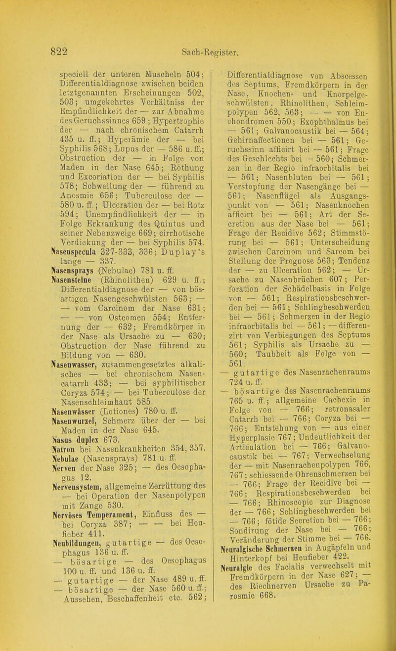 specieli der unteren Muscheln 504; DifFerentialdiagnose zwischen beiden letztgenannten Erscheinungen 502, 503; umgekehrtes Vcihältniss der Empfindlichkeit der — zur Abnahme des Geruchssinnes 659 ; Hypertrophie der — nach chronischem Catarrh 435 u. fi.; Hypeiämie der — bei Syphilis 568; Lupus der — 586 u. ff.; Obstruction der — in Folge von Maden in der Nase 645; Röthung und Excoriation der — bei Syphilis 578; Schwellung der — führend zu Anosmie 656; Tuberculose der — 580 u. if.; Ulceration der — bei Rotz 594; Unempfindlichkeit der — in Folge Erkrankung des Quintus und seiner Nebenzweige 669; cirrhotische Verdickung der — bei Syphilis 574. Jiaseuspecula 327-333, 336; Duplay's lange — 337. NasenSprays (Nebulae) 781 u. ff. Nasensteine (Rhinolithen) 629 u. ff.; Differentialdiagnose der — von bös- artigen Nasengeschwülsten 563; — — vom Carcinom der Nase 631; — — von Osteomen 554; Entfer- nung der — 632; Fremdkörper in der Nase als Ursache zu — 630; Obstruction der Nase führend zu Bildung von — 630. Nasenwasser, zusammengesetztes alkali- sches — bei chronischem Nasen- catarrh 433; — bei syphilitischer Coryza 574; — bei Tuberculose der Nasenschleimhaut 585. Nasenwässer (Lotiones) 780 u. ff. Nasenwurzel, Schmerz über der — bei Maden in der Nase 645. Nasus duplex 673. Natron bei Nasenkrankheiten 354, 357. Nebulae (Nasensprays) 781 u. fi. Nerven der Nase 325; — des Oesopha- gus 12. Neryeusjsteui, allgemeine Zerrüttung des — bei Operation der Nasenpolypen mit Zange 530. Nervöses Temperament, Einfluss des — bei Coryza 387; bei Heu- fieber 411. Neubildungen, gutartige — des Oeso- phagus 136 u. ft. — bösartige — des Oesophagus 100 u. ff. und 136 u. ff. — gutartige — der Nase 489 u. ff. — bösartige — der Nase 560 u.ff.; Aussehen, Beschaffenheit etc. 562; Differentialdiagnose von Abscessen des Septums, Fremdkörpern in der Nase, Knochen- und Knorpelge- schwülsten, Rhinolithen, Schleim- polypen 562, 563; von En- chondromen 550; Exophthalmus bei — 561; Galvanocaustik bei — 564; Gehirnaffectionen bei — 561; Ge- ruchssinn afficirt bei — 561; Frage des Geschlechts bei - 560; Schmer- zen in der Regio infraorbitalis bei — 561; Nasenhluten bei — 561; Verstopfung der Nasengänge bei — 561; Nasenflügel als Ausgangs- punkt von — 561; Nasenknochen afficirt bei — 561; Art der Se- cretion aus der Nase bei — 561; Frage der Recidive 562; Stimmstö- rung bei — 561; Unterscheidung zwischen Carcinom und Sarcom bei Stellung der Prognose 563; Tendenz der — zu Ulceration 562; — Ur- sache zu Nasenbrüchen 607; Per- foration der Schädelbasis in Folge von — 561; Respirationsbeschwer- den bei — 561; Schlingbeschwerden bei — 561; Schmerzen in der Regio infraorbitalis bei — 561; —differeu- zirt von Verbiegungen des Septums 561; Syphilis als Ursache zu — 560; Taubheit als Folge von — 561. — gutartige des Nasenrachenraums 724 u. ff — bösartige des Nasenrachenraums 765 u. ff.; allgemeine Cachexie in Folge von — 766; retronasaler Catarrh bei — 766; Coryza bei — 766; Entstehung von — aus einer Hyperplasie 767; Undeutlichkeit der Articulation bei — 766; Galvano- caustik bei — 767; Verwechselung der — mit Nasenracheupolypen 766, 767: schiessende Ohrenschmerzen bei — 766; Frage der Recidive bei — 766: Respirationsbesehwerden bei — 766; Rhinoscopie zur Diagnose der —766; Schlingbeschwerden bei — 766; fötide Secretion bei — 766: Sondirung der Nase bei — 766: Voränderung der Stimme bei — 766. Neuralgische Schmerlen in Augäpfeln und Hinterkopf bei Heufieber 422. Neuralgie des Facialis verwechselt mit Fremdkörpern in der Nase 627; — des Riechnerven Ursache zu Pa- rosmie 668.