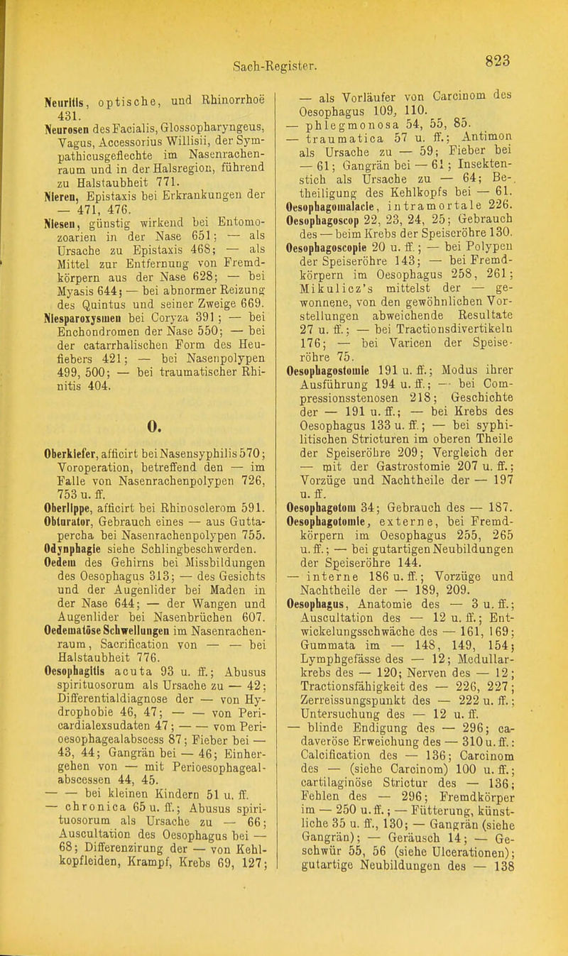 Neuritis, optische, und Rhinorrhoe 431. Neurosen des Facialis, Glossopharyngeus, Vagus, Accessorius Willisii, der Sym- pathicusgeflechte im Nasenrachen- raum und in der Halsregion, führend zu Halstaubheit 771. Nieren, Epistaxis bei Erkrankungen der — 471, 476. Niesen, günstig wirkend bei Entomo- zoarien in der Nase 651; — als Ursache zu Epistaxis 468; — als Mittel zur Entfernung von Fremd- körpern aus der Nase 628; — bei Myasis 644; — bei abnormer Reizung des Quintus und seiner Zweige 669. Nlesparoxysiuen bei Coryza 391; — bei Enchondromen der Nase 550; — bei der catarrhalischen Form des Heu- fiebers 421; — bei Nasenpolypen 499, 500; — bei traumatischer Rhi- nitis 404. 0. Oberkiefer, afticirt bei Nasensyphilis 570; Voroperation, betreffend den — im Falle von Nasenrachenpolypen 726, 753 u. ff. Oberlippe, afficirt bei Rhinosclerom 591. Obturator, Gebrauch eines — aus Gutta- percha bei Nasenrachenpolypen 755. Odjnphagle siehe Schlingbeschwerden. Oedeiu des Gehirns bei Missbildungen des Oesophagus 313; — des Gesichts und der Augenlider bei Maden in der Nase 644; — der Wangen und Augenlider bei Nasenbrüchen 607. Oedematöse Schwellungen im Nasenrachen- raum , Sacrification von — — bei Halstaubheit 776. Oesophagitis acuta 93 u. ff.; Abusus spirituosorum als Ursache zu — 42; Differentialdiagnose der — von Hy- drophobie 46, 47; von Peri- cardialexsudaten 47; vom Peri- oesophagealabscess 87; Fieber bei — 43, 44; Gangrän bei — 46; Einher- gehen von — mit Perioesophageal- abscessen 44, 45. bei kleinen Kindern 51 u. ff. — chronica 65u. fl'.; Abusus spiri- tuosorum als Ursache zu — 66; Auscultation des Oesophagus bei — 68; Differenzirung der — von Kehl- kopfleiden, Krampf, Krebs 69, 127; — als Vorläufer von Carcinom des Oesophagus 109, HO. — phlegmonosa 54, 55, 85. — traumatica 57 u. ff.; Antimon als Ursache zu — 59; Fieber bei — 61; Gangrän bei — 61; Insekten- stich als Ursache zu — 64; Be-, theiligung des Kehlkopfs bei — 61. Oesophagoiualacle, intramortale 226. Oesophagoscop 22, 23, 24, 25; Gebrauch des — beim Krebs der Speiseröhre 130. Oesophagoscople 20 u. ff.; — bei Polypen der Speiseröhre 143; — bei Fremd- körpern im Oesophagus 258, 261; Mikulicz's mittelst der — ge- wonnene, von den gewöhnlichen Vor- stellungen abweichende Resultate 27 u. ff.; — bei Tractionsdivertikeln 176; — bei Varicen der Speise- röhre 75. Oesopbagostomle 191u. ff.; Modus ihrer Ausführung 194u. ff.; — bei Com- pressionssteuosen 218; Geschichte der — 191 u.ff.; — bei Krebs des Oesophagus 133 u. ff.; — bei syphi- litischen Stricturen im oberen Theile der Speiseröhre 209; Vergleich der — ipit der Gastrostomie 207 u. ff.; Vorzüge und Nachtheile der — 197 u. ff. Oesophagotoiu 34; Gebrauch des — 187. Oesophagotoiuie, externe, bei Fremd- körpern im Oesophagus 255, 265 u.ff.; — bei gutartigen Neubildungen der Speiseröhre 144. — interne 186 u.ff.; Vorzüge und Nachtheile der — 189, 209. Oesophagus, Anatomie des — 3 u.ff.; Auscultation des — 12 u. ff.; Ent- wickelungsschwäche des — 161, 169; Gummata im — 148, 149, 154; Lymphgefässe des — 12; Medullar- krebs des — 120; Nerven des — 12; Tractionsfähigkeit des — 226, 227 ; Zerreissungspunkt des — 222 u. ff.; Untersuchung des — 12 u. ff. — blinde Endigung des — 296; ca- daveröse Erweichung des — 310u.fi.: Calcification des — 136; Carcinom des — (siehe Carcinom) 100 u.ff.; cartilaginöse Strictur des — 136; Fehlen des — 296; Fremdkörper im —■ 250 u.ff.; — Fütterung, künst- liche 35 u. ff'., 130; — Gangrän (siehe Gangrän); — Geräusch 14; — Ge- schwür 55, 56 (siehe ülcerationen); gutartige Neubildungen des — 138