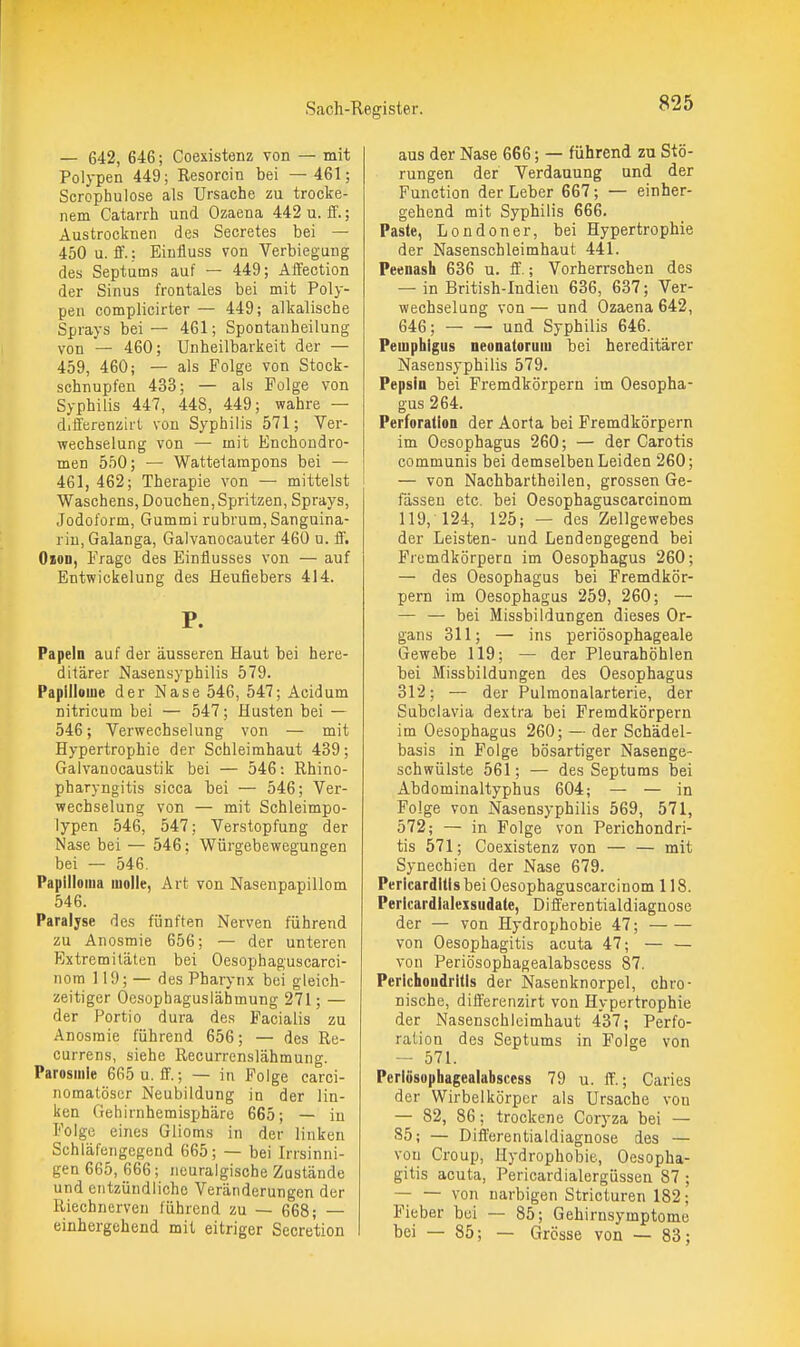 — 642, 646; Coexistenz von — mit Polypen 449; Resorcin bei —461; Scrophulose als Ursache zu trocke- nem Catarrh und Ozaena 442 u. ff.; Austrocknen des Secretes bei — 450 u. ff.; Einfluss von Verbiegung des Septums auf — 449; Affection der Sinus frontales bei mit Poly- pen complicirter — 449; alkalische Sprays bei — 461; Spontanheilung von — 460; Unheilbarkeit der — 459, 460; — als Folge von Stock- schnupfen 433; — als Folge von Syphilis 447, 448, 449; wahre — differenzirt von Syphilis 571; Ver- wechselung von — mit Enchondro- men 550; — Wattelampons bei — 461, 462; Therapie von — mittelst Waschens, Douchen, Spritzen, Sprays, Jodoform, Gummi rubrum, Sanguina- riu,Galanga, Galvanocauter 460 u. ff. Oion, Frage des Einflusses von — auf Entwickelung des fleufiebers 414. P. Papeln auf der äusseren Haut bei here- ditärer Nasensyphilis 579. Papillome der Nase 546, 547; Acidum nitricum bei — 547; Husten bei — 546; Verwechselung von — mit Hypertrophie der Schleimhaut 439; Galvanocaustik bei — 546: Rhino- pharyngitis sicca bei — 546; Ver- wechselung von — mit Schleimpo- lypen 546, 547; Verstopfung der Nase bei — 546; Würgebewegungen bei — 546. Papilloma molle, Art von Nasenpapillom 546. Paralyse des fünften Nerven führend zu Anosmie 656; — der unteren Extremitäten bei Oesophaguscarci- nora 119; — des Pharynx bei gleich- zeitiger Ocsopbaguslähmung 271; — der Portio dura des Facialis zu Anosmie führend 656; — des Re- currens, siehe Recurrenslähmung. Parosmie 665 u. ff.; — in Folge carci- nomatöser Neubildung in der lin- ken Gehirnhemisphäre 665; — in Folge eines Glioms in der linken Schläfengegend 665; — bei Irrsinni- gen 665, 666; neuralgische Zustände und entzündliche Veränderungen der Riechnerven führend zu — 668; — einhergehend mit eitriger Secretion aus der Nase 666; — führend zu Stö- rungen der Verdauung und der Function der Leber 667; — einher- gehend mit Syphilis 666. Paste, Londoner, bei Hypertrophie der Nasenschleimhaut 441. Peenash 636 u. ff.; Vorherrschen des — in British-Indien 636, 637; Ver- wechselung von— und Ozaena 642, 646; und Syphilis 646. Pemphigus neonatorum bei hereditärer Nasensyphilis 579. Pepsin bei Fremdkörpern im Oesopha- gus 264. Perforation der Aorta bei Fremdkörpern im Oesophagus 260; — der Garotis communis bei demselben Leiden 260; — von Nachbartheilen, grossen Ge- fässeu etc. bei Oesophaguscarcinom 119, 124, 125; — des Zellgewebes der Leisten- und Lendengegend bei Fremdkörpern im Oesophagus 260; — des Oesophagus bei Fremdkör- pern im Oesophagus 259, 260; — — — bei Missbildungen dieses Or- gans 311; — ins periösophageale Gewebe 119; — der Pleurahöhlen bei Missbildungen des Oesophagus 312; — der Pulmonalarterie, der Subclavia dextra bei Fremdkörpern im Oesophagus 260; — der Schädel- basis in Folge bösartiger Nasenge- schwülste 561; — des Septums bei Abdominaltyphus 604; — — in Folge von Nasensyphilis 569, 571, 572; — in Folge von Perichondri- tis 571; Coexistenz von — — mit Synechien der Nase 679. Pericarditis bei Oesophaguscarcinom 118. Pericardialexsudate, Differentialdiagnose der — von Hydrophobie 47; von Oesophagitis acuta 47; — — von Periösophagealabscess 87. Perichondritis der Nasenknorpel, chro- nische, differenzirt von Hypertrophie der Nasenschleimhaut 437; Perfo- ration des Septums in Folge von — 571. Periösophagealabscess 79 u. ff.; Caries der Wirbelkörpcr als Ursache von — 82, 86; trockene Coryza bei — 85; — Differentialdiagnose des — von Croup, Hydrophobie, Oesopha- gitis acuta, Pericardialergüssen 87 ; — — von narbigen Stricluren 182; Fieber bei — 85; Gehirnsymptome bei — 85; — Grösse von — 83;