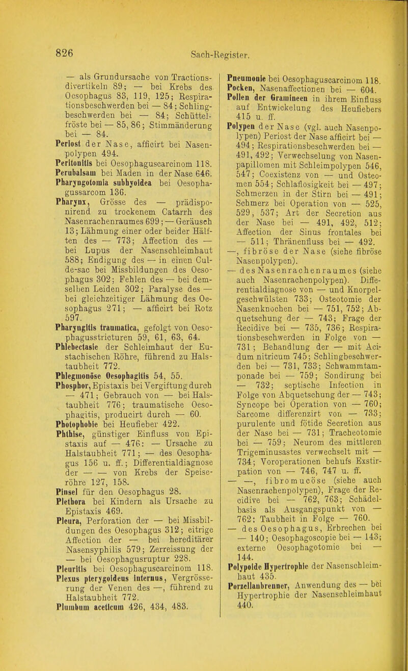 — als Grundursache von Tractions- divertikelii 89; — bei Krebs des Oesophagus 83, 119, 125; Respira- tionsbeschwerden bei — 84; Schling- beschwerden bei — 84; Schiittel- fröste bei — 85, 86; Stimmänderung bei — 84. Periost der Nase, afficirt bei Nasen- polypen 494. Peritonitis bei Oesophaguscarcinom 118. Perubaisam bei Maden in der Nase 646. Pharjngotomia sublijoidea bei Oesopha- gussarcom 130. Pharynx, Grösse des — prädispo- nirend zu trockenem Catarrh des Nasenrachenraumes 699; — Geräusch 13; Lähmung einer oder beider Hälf- ten des — 773: Affection des — bei Lupus der Nasenschleimhaut 588; Endigung des — in einen Cul- de-sac bei Missbildungen des Oeso- phagus 302; Fehlen des — bei dem- selben Leiden 302; Paralyse des — bei gleichzeitiger Lähmung des Oe- sophagus 271; — afficirt bei Rotz 597. Pharyngitis traamatica, gefolgt von Oeso- phagusstricturen 59, 61, 63, 64. Phlebectasie der Schleimhaut der Eu- stachischen Röhre, führend zu Hals- taubheit 772. Phleguionöse Oesophagitis 54, 55. Phosphor, Epistaxis bei Vergiftung durch — 471; Gebrauch von — bei Hals- taubheit 776; traumatische Oeso- phagitis, producirt durch — 60. Photophobie bei Heufieber 422. Phthise, günstiger Einfluss von Epi- staxis auf — 476: — Ursache zu Halstaubheit 771; — des Oesopha- gus 156 u. ff.; Differentialdiagnose der — — von Krebs der Speise- röhre 127, 158. Pinsel für den Oesophagus 28. Plethora bei Kindern als Ursache zu Epistaxis 469. Pleura, Perforation der — bei Missbil- dungen des Oesophagus 312; eitrige Affection der — bei hereditärer Nasensyphilis 579; Zerreissung der — bei Oesophagusruptur 228. Pleuritis bei Oesophaguscarcinom 118. Pieius pterygoideus internus, Vergrösse- rung der Venen des —, führend zu Halstaubheit 772. Pluiubniu aceticuin 426, 434, 483. Pneumonie bei Oesophaguscarcinom 118. Pociien, Nasenaffectionen bei — 604. Pollen der Gramineen in ihrem Einfluss auf Entwickelung des Heufiebers 415 u. S. Polypen der Nase (vgl. auch Nasenpo- lypen) Periost der Nase afficirt bei — 494; Respirationsbeschwerden bei — 491, 492; Verwechselung vonNasen- papilloraen mit Schleimpolypen 546, 547; Coexistenz von — und Osteo- men 554; Schlaflosigkeit bei — 497; Schmerzen in der Stirn bei — 491; Schmerz bei Operation von — 525, 529, 537; Art der Secretion aus der Nase bei — 491, 492, 512; Affection der Sinus frontales bei — 511; Thränenfluss bei — 492. —, fibröse der Nase (siehe fibröse Naseupolypen). — des Nasenrachenraumes (siehe auch Nasenrachenpolypen). Diffe- rentialdiagnose von — und Knorpel- geschwülsten 733; Osteotomie der Nasenknüchen bei — 751, 752; Ab- quetschung der — 743; Frage der Recidive bei — 735, 736; Respira- tionsbeschwerden in Folge von — 731; Behandlung der — mit Aci- dum nitricum 745; Schlingbeschwer- den bei — 731, 733; Schwamratam- ponade bei — 759; Sondirung bei — 732; septische Infection in Folge von Abquetschung der — 743; Syncope bei Operation von — 760; Sarcome differenzirt von — 733: purulente und fötide Secretion aus der Nase bei — 731; Tracheotomie bei — 759; Neurom des mittleren Trigeminusastes verwechselt mit — 734; Voroperationen behufs Exstir- pation von — 746, 747 u. ff. — —, fibromucöse (siehe auch Nasenrachenpolypen), Frage der Re- cidive bei — 762, 763; Schädel- basis als Ausgangspunkt von — 762: Taubheit in Folge — 760. — des Oesophagus, Erbrechen bei — 140; Oesophagoscopie bei — 143; externe Oesophagotomie bei — 144. Polypoide Hypertrophie der Nasenschleim- haut 435. Purzellaubrenner, Anwendung des — bei Hypertrophie der Nasensohleimhaut 440.