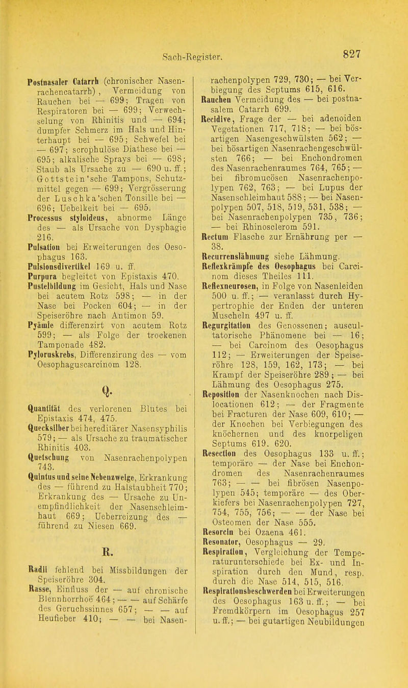 Poslnasaler Catarrh (chronischer Nasen- rachencatarrh) , Vermeidung von Rauchen bei — 699; Tragen von Respiratoren bei — 699; Verwech- selung von Rhinitis und — 694; dumpfer Schmerz im Hals und Hin- terhaupt bei — 695; Schwefel bei — 697; scrophulöse Diathese bei — 695; alifalische Sprays bei — 698; Staub als Ursache zu — 690 u. if.; Gottstein'sehe Tampons, Schutz- mittel gegen — 699; Vergrösserung der Luschka 'sehen Tonsille bei — 696; üebellieit bei — 695. Processus stjloldeus, abnorme Länge des — als Ursache von Dysphagie 216. Pulsaliou bei Erweiterungen des Oeso- phagus 163. PulsionsdiYerllkel 169 u. ff. Purpura begleitet von Epistaxis 470. Pustelblldung im Gesicht, Hals und Nase bei acutem Rotz 598; — in der Nase bei Pocken 604; — in der Speiseröhre nach Antimon 59. Pjäuiie differenzirt von acutem Rotz 599; — als Folge der trockenen Tamponade 482. Pyloruskrebs, Differenzirung des — vom Oesophaguscarcinom 128. Quantität des verloreneu Blutes bei Epistaxis 474, 475. Quecksilber bei hereditärer Nasensyphilis 579;— als Ursache zu traumatischer Rhinitis 403. ftuetsthung von Nasenrachenpolypen 743. ftulnlus und seine Nebenzweige, Erkrankung des — führend zu Halstaubheit 770; Erkrankung des — Ursache zu Un- empfindlich keit der Nasenschleim- haut 669; Ueberreizung des — führend zu Niesen 669. R. Radll fehlend bei Missbildungen der Speiseröhre 304. Rasse, Einlluss der — auf chronische Blennhorrhoö' 464; auf Schärfe des Geruchssinnes 657; — — auf Heufieber 410; — — bei Nasen- rachenpolypen 729, 730; — bei Ver- biegung des Septums 615, 616. Rauchen Vermeidung des — bei postna- salem Catarrh 699. Recldlve, Frage der — bei adenoiden Vegetationen 717, 718; — bei bös- artigen Nasengeschwülsten 562; — bei bösartigen Nasenrachengeschwül- sten 766; — bei Enchondromen des Nasenrachenraumes 764, 765; — bei fibromucösen Nasenrachenpo- lypen 762, 763; — bei Lupus der Nasenschleimhaut 588; — bei Nasen- polypen 507, 518, 519, 531, 538; — bei Nasenrachenpolypen 735, 736; — bei Rhinosclerom 591. Rectum Flasche zur Ernährung per — 38. Recurrenslähinung siehe Lähmung. Refleikräiupfe des Oesophagus bei Carci- nom dieses Theiles III. Reflexneurosen, in Folge von Nasenleiden 500 u. ff.; — veranlasst durch Hy- pertrophie der Enden der unteren Muscheln 497 u. ff. Regurgitation des Genossenen; auscul- tatorische Phänomene bei — 16; — bei Carcinom des Oesophagus 112; — Erweiterungen der Speise- röhre 128, 159, 162, 173; — bei Krampf der Speiseröhre 289 ; — bei Lähmung des Oesophagus 275. Reposition der Nasenkuocheii nach Dis- locationen 612; — der Fragmente bei Fracturen der Nase 609, 610; — der Knochen bei Verbiegungen des knöchernen und des knorpeligen Septums 619. 620. Resection des Oesophagus 133 u. ff.; temporäre — der Nase bei Enchon- dromen des Nasenrachenraumes 763; — — bei fibrösen Nasenpo- lypen 545; temporäre — des Ober- kiefers bei Nasenrachenpolypen 727, 754, 755, 756; der Nase bei Osteomen der Nase 555. Resorcin bei Ozaena 461. Resonator, Oesophagus — 29. Respiration, Verglcichung der Tempe- raturunterschiede bei Ex- und In- spiration durch den Mund, resp. durch die Nase 514, 515, 516. Respirationsbeschwerden bei Erweiterungen des Oesophagus 163u.ff.; — bei Fremdkörpern im Oesophagus 257 u. ff.; — bei gutartigen Neubildungen