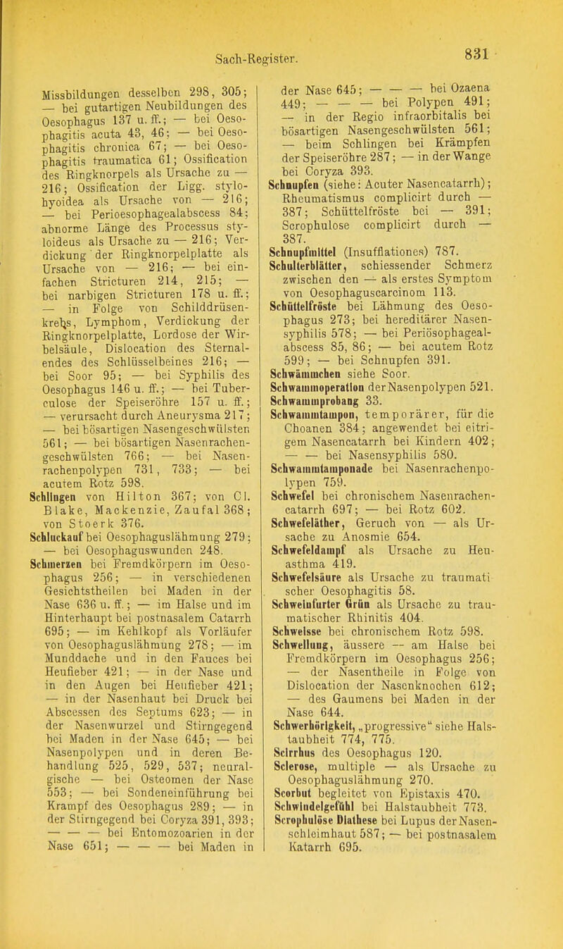 Missbildungen desselben 298, 305; — bei gutartigen Neubildungen des Oesophagus 137 u. ff.; — bei Oeso- phagitis acuta 43, 4G; — bei Oeso- phagitis chronica 67; — bei Oeso- phagitis traumatica 61; Ossification des Ringknorpels als Ursache zu — 216; Ossification der Ligg. stylo- hyoidea als Ursache von — 216; — bei Perioesophagealabscess 84; abnorme Länge des Processus sty- loideus als Ursache zu — 216; Ver- dickung der Ringknorpelplatte als Ursache von — 216; — bei ein- fachen Stricturen 214, 215; — bei narbigen Stricturen 178 u. fi.; — in Folge von Schilddrüsen- kreljs, Lymphom, Verdickung der Ringknorpelplatte, Lordose der Wir- belsäule, Dislocation des Sternal- endes des Schlüsselbeines 216; — bei Soor 95; — bei Syphilis des Oesophagus 146 u. if.; — bei Tuber- culose der Speiseröhre 157 u. ff.; — verursacht durch Aneurysma 217; — bei bösartigen Nasengeschwiilsten 561; — bei bösartigen Nasenrachen- geschwülsten 766; — bei Nasen- rachenpolypen 731, 733; — bei acutem Rotz 598. Schlingen von Hilton 367; von Gl. Blake, Mackenzie, Zaufal 368 ; von Stoerk 376. Schluckauf bei Oesophaguslähmung 279; — bei Oesophaguswunden 248. Schmerzen bei Fremdkörpern im Oeso- phagus 256; — in verschiedenen Gesichtstheilen bei Maden in der Nase 636 u. ff.; — im Halse und im Hinterhaupt bei postnasalem Catarrh 695; — im Kehlkopf als Vorläufer von Oesophaguslähmung 278; —im Munddache und in den Fauces bei Heufieber 421; — in der Nase und in den Augen bei Heiifieber 421; — in der Nasen haut bei Druck bei Abscessen des Septums 623; — in der Nasenwurzel und Stirngegend bei Maden in der Nase 645; — bei Nasenpolypen und in deren Be- handlung 525, 529, 537; neural- gische — bei Osteomen der Nase 553; — bei Sondeneinfiihrung bei Krampf des Oesophagus 289; — in der Stirngegend bei Coryza 391, 393; — — — bei Entomozoarien in der Nase 651; — bei Maden in der Nase 645; bei Ozaena 449; — — — bei Polypen 491; — in der Regio infraorbitalis bei bösartigen Nasengeschwülsten 561; — beim Schlingen bei Krämpfen der Speiseröhre 287; — in der Wange bei Coryza 393. Schaupfen (siehe: Acuter Nasencatarrh); Rheumatismus complicirt durch — 387; Schüttelfröste bei — 391; Scrophulose complicirt durch — 387 SchnupfmiUel (Insufflationes) 787. Schulterblätter, schiessender Schmerz zwischen den — als erstes Symptom von Oesophaguscarcinom 113. Schüttelfröste bei Lähmung des Oeso- phagus 273; bei hereditärer Nasen- syphilis 578; — bei Periösophageal- abscess 85, 86; — bei acutem Rotz 599; — bei Schnupfen 391. Schwämmchen siehe Soor. Schwamiuoperatlon derNasenpolypen 521. SchwamuiprobaDg 33. Schwamuitauipun, temporärer, für die Choanen 384; angewendet bei eitri- gem Nasencatarrh bei Kindern 402; — — bei Nasensyphilis 580. Schwauiiutaiuponade bei Nasenrachenpo- lypen 759. Schwefel bei chronischem Nasenrachen- catarrh 697; — bei Rotz 602. Schwefeläther, Geruch von — als Ur- sache zu Anosmie 654. Schwefeldainpf als Ursache zu Heu- asthma 419. Schwefelsäure als Ursache zu trauraati scher Oesophagitis 58. Schwelufurter Grün als Ursache zu trau- matischer Rhinitis 404. Schwelsse bei chronischem Rotz 598. Schwellung, äussere — am Halse bei Fremdkörpern im Oesophagus 256; — der Nasentheile in Folge von Dislocation der Nasenknochen 612; — des Gaumens bei Maden in der Nase 644. Schwerhörigkeit, „progressive siehe Hals- taubheit 774, 775. Scirrhus des Oesophagus 120. Sclerose, multiple — als Ursache zu Oesophaguslähmung 270. Scorbut begleitet von Kpistaxis 470. SchwIndelgeffihI bei Halstaubheit 773. Scrophulöse Diathese bei Lupus der Nasen- schleimhaut 587; — bei postnasalem Katarrh 695.