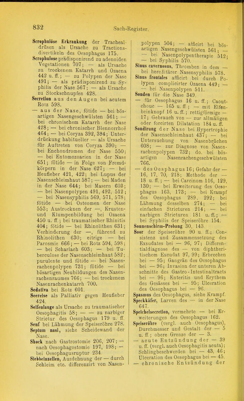 Scrophulöse Erkrankung der Tracheal- drüsen als Ursache zu Tractions- diveitikeln des Oesophagus 175. Scrophulöse prädisponirend zu adenoiden Vegetationen 707; — als Ursache zu trockenem Katarrh und Ozaena 442 u. fif.; — zu Polypen der Nase 491; — als prädisponirend zu Sy- philis der Nase 567; — als Ursache zu Stockschnupfen 428. Secretion aus denAugen bei acutem Rotz 598. — aus der Nase, fötide — bei bös- artigen Nasen geschwülsten 561; — bei chronischem Katarrh der Nase 428; — bei chronischer Blennorrhoe 464; — bei Coryza 392, 394; Unter- drückung habitueller — als Ursache für Auftreten von Coryza 390; — bei Enchondromen der Nase 550; — bei Entomozoarien in der Nase 651; fötide — in Folge von Fremd- köipern in der Nase 627; — bei Heufieber 421, 422; bei Lupus der Nasenschleimhaut 587; — bei Maden in der Nase 644; bei Masern 603; — bei Nasenpolypen 491, 492, 512 ; — bei Naseusyphilis 569, 571, 578; fötide — bei Osteomen der Nase 553; Austrocknen der —, Krusten- und Kiumpenbildung bei Ozaena 450 u. fif.; bei traumatischer Rhinitis 404; fötide — bei Rhinolithen 631; Verhinderung der —, führend zu Rhinolithen 630; eitrige — bei Parosmie 666; — bei Rotz 594, 598; — bei Scharlach 603; — bei Tu- berculose der Nasenschleimhaut 582; purulente und fötide — bei Nasen- rachenpolypen 731; fötide — bei bösartigen Neubildungen des Nasen- rachenraumes 766; — bei trockenem Nasenrachenkatarrh 700. Sedatira bei Rotz 601. Seereise als Palliativ gegen Heufieber 424. Seifeulauge als Ursache zu traumatischer Oesophagitis 58; zu narbiger Strictur des Oesophagus 179 u. iT. Senf bei Lähmung der Speiseröhre 278. Septum nasi, siehe Scheidewand der Nase. Shock nach Gastrostomie 206, 207; — nach Oesophagostomie 197, 198; — bei Oesophagusruptur 234. Siebbeinzellen, Ausdehnung der — durch Schleim etc. difFerenzirt von Nasen- polypen 504; — afficirt bei bös- artigen Nasengeschwülsten 561; — — bei Nasenpolypentherapie 512- — bei Syphilis 570. Sinus cavernosus, Thromben in dem — bei hereditärer Nasensyphilis 578. Sinus frontales afficirt bei durch Po- lypen complicirter Ozaena 449; — — bei Nasenpolypen 511. Sonden für die Nase 349, — für Oesophagus 16 u. ff.; Caout- chouc — 165 u. fif; — mit Elfen- beinknopf 16 u. ff.; rettigförmige — 17; Gebrauch von — zur allmäligen oder forcirten Dilatation 184 u. ff. Sondirung der Nase bei Hypertrophie der Nasenschleimhaut 437; — bei Untersuchung von Nasenbrüchen 608; — zur Diastnose von Nasen- rachenpolypen 732; do. bei bös- artigen Nasenrachengeschwülsten 766. — des Oesphagus 16; Gefahr der — 16, 17, 70, 218; Methode der — 18 u. ff.; — beiCarcinora 116, 129, 130; — bei Erweiterung des Oeso- phagus 163, 173; — bei Krampf des Oesophagus 289. 292; bei Lähmung desselben 274; — bei einfachen Siricturen 214; — bei narbigen Stricturen 181 u. ff.; — bei Syphilis der Speiseröhre 154. Sonnenschirm-Probang 30, 143 Soor der Speiseröhre 90 u. ff.; Con- sistenz und Zusammensetzung des Exsudates bei — 96, 97; Differen- tialdiagnose des — von diphtheri- tischem Excudat 97, 99; Erbrechen bei — 95; Gangrän des Oesophagus bei — 96; Invasion der unteren Ab- schnitte des Gastro - Intestinal tracts bei — 96; Enteritis und Erythem des Gesässes bei — 95; Ulceration des Oesophagus bei — 96. Spasmus des Oesophagus, siehe Krampf. Speckkäfer, Larven des — in der Nase 647. Spelchelsecretion, vermehrte — bei Er- weiterungen des Oesophagus 162. Speiseröhre (vergl. auch Oesophagus), Durchmesser und Gestalt der — 5 u. ff.; obere Grenze der — 3. — acute Entzündung der — 39 u. ff. (vergl. auch Oesophagitis acuta); Schlingbeschwerden bei — 43, 46; Ulceration des Oesophagus bei — 45. — chronische Entzündung der