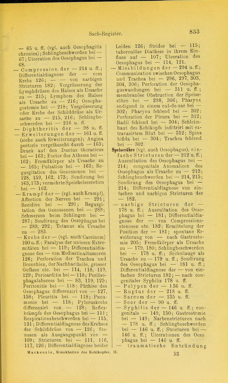 — 65 u. ff. (vgl. auch Oesophagitis chronica); Schlingbeschwerden bei — 67; Ulceration des Oesophagus bei — 68. Compression der — 214 u. ff.; Differentialdiagnose der — vom Krebs 126; — — von narbigen Stricturen 182; Vergrösserung der Lymphdrüsen des Halses als Ursache zu — 215; Lymphom des Halses als Ursache zu — 216; Oesopha- gostomie bei — 218; Vergrösserung oder Krebs der Schilddrüse als Ur- sache zu — 215, 216; Schlingbe- schwerden bei — 216 u. ff. Diphtheritis der — 98 u. ff. Erweiterungen der — 161 u. ff. (siehe auch Erweiterungen); Angina pectoris vorgetäuscht durch — 163; Druck auf den Ductus thoracicus bei — 163; Foetor des Atheras bei — 162; Fremdkörper als Ursache zu — 165; Pulsation bei — 163; Re- gurgitation des Genossenen bei — 128, 159, 162, 173; Sondirung bei 163,173; vermehrte Speichelsecreticn bei — 162. — Krampf der — (vgl. auch Krampf), Affection der Nerven bei — 291; Recidive bei — 291; Regurgi- tation des Genossenen bei — 289; Schmerzen beim Schlingen bei — 287; Sondirung des Oesophagus bei — 289, 292; Tetanus als Ursache zu — 283. — Krebs der — (vgl. auch'Carcinom) 100u.ff.; Paralyse der unteren Extre- mitäten bei — 119; Differeutialdia- gnose des — von Mediastinaltumoren 126; Perforation der Trachea und Bronchien, derNachbarthcile, grosser Gefässe etc. bei — 114, 118, 119, 129; Pericarditis bei— 118; Periöso- phagalabscess bei — 83, 119, 125; Peritonitis bei — 118; Phthise des Oesophagus differenzirt von — 127, 158; Pleuritis bei — 118; Pneu- monie bei — 118; Pyloruskrebs differenzirt von — 128; Reflex- krämpfe des Oesophagus bei — III ; Respiratioiisbcschwerden bei — 115, 131; Differentialdiagnose des Krebses der Schilddrüse von — 126; Ste- nosen als Ausgangspunkt von — 109; Stricturen bei — III, 116, 117, 126; Differentialdiagnose beider Mackenzie, Krankheiten des Kehlkopfes. Leiden 126; Stridor bei — 115; tuberculöse Diathese in ihrem Ein- fluss auf — 107; Ulceration des Oesophagus bei — 114, 121. — Missbildungender — 294 u.ff.; Communication zwischen Oesophagus und Trachea bei — 296, 297, 303, 304, 306; Perforation der Oesopha- guswandungen bei — 311 u. ff.; membranöse Obstruction der Speise- röhre bei — 298, 306; Pharynx endigend in einem cul-de-sac bei — 302; Pharynx fehlend bei — 302; Perforation der Pleura bei — 312; Radii fehlend bei — 304; Schleim- haut des Kehlkopfs infiltrirt mit ex- travasirtem Blut bei — 312; Spina bifida bei — 304; Trachea fehlend bei — 302. Speiseröhre (vgl. auch Oesophagus), e i n- fache Stricturen der — 212 u.ft'.; Auscultation des Oesophagus bei — 214; congcnitale Anoraalieen des Oesophagus als Ursache zu — 213; Schlingbeschwerden bei — 214, 215; Sondirung des Oesophagus bei — 214; Differentialdiagnose von ein- fachen und narbigen Stricturen der — 182. — narbige Stricturen der — 178 u. ff.; Auscultation des Oeso- phagus bei — 181; Differentialdia- gnose der — von Compressions- stenosen etc. 182; Ermittelung der Position der — 181; spontane Er- weiterung von — nach Gastrosto- mie 205; Fremdkörper als Ursache zu — 179, 180; Schlingbeschwerden bei — 178 u. ff.; Seifenlauge als Ursache zu— 179 u. ff.; Sondirung des Oesophagus bei — 181 u. ff.; Differentialdiagnose der — von ein- fachen Stricturen 182; — nach con- genitaler Syphilis 178 u. ff. — Polypen der — 1 36 u. ff. — Ruptur der — 218 u. ff. — Sarcom der — 135 u. ff. — Soor der — 90 u. ff. — Syphilis der — 146 u. ff.; con- genitale — 149, 150; Gastrostomie bei — 149; Narbenstricturen nach — 178 u. ff.; Schlingbeschwerden bei — 146 u. ff.; Stricturen bei — 146 u. ff.; Ulcerationen des Oese phagus bei — 146 u. ff. — traumatische Entzündung