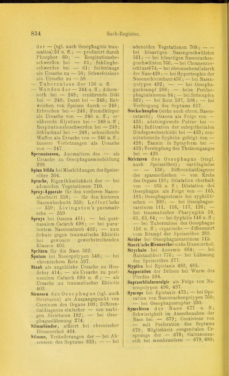 . der — (vgl. auch Oesophagitis trau- matica) 51 u. ff.; — producirt durch Phosphor 60; — Rcspirationsbe- scliwerden bei — 61; Schlingbe- schwerden bei — 61; Seifenlauge als Ursache zu — 5S; Schwefelsäure als Ursache zu — 58. — Tuberculose der 156 u. ff. — Wunden der — 244 u. ff.; Äthem- noth bei — 248; ernährende Diät bei — 248; Durst bei — 248; Ent- weichen von Speisen durch — 248; Erbrechen bei — 246; Fremdkörper als Ursache von — 246 u. ff.; er- nährende Klystiere bei ~ 248 u. ff.; . Re.spirationsbeschwerden bei — 248; Schluckauf bei — 248; schneidende Waffen als, Ursache von — 246 u. ff.; äussere Verletzungen als Ursache von — 247. Spermatozoon, Anomalieen des — als Ursache zu Oesophagusmissbildung 299. Spina bifida bei Missbildungen der Speise- röhre 304. Sprache, Eigenthlimlichkeit der — bei adenoiden Vegetationen 710. Spraj-Apparate für den vorderen Nasen- abschnitt 358; — lür den hinteren Nasenabschnitt 359; Leffert'sche — 359; Livingston's pneumati- sche — 359. .Sprays bei Ozaena 461; — bei post- nasalem Catarrh 698; — bei puru- lentem Nasencatarrh 402; — zum Schutz gegen traumatische Rhinitis bei gewissen gewerbstreibenden Klassen 405. Sprltieu für die Nase 362. Sputum bei Nasenpolypen 546; — bei chronischem Ro(z 597. Staub als angebliche Ursache zu Heu- fieber 414; — als Uisache zu post- nasalem Catarrh 690 u. ff ; — als Ursache zu traumatischer Rhinitis 403. Stenosen des Oesophagus (vgl. auch Stricturen) als Ausgangspunkt von Carcinom des Organs 109; Diffcren- tialdiagnoso einfacher — von narbi- gen SUicturcn 182; — bei Oeso- phaguslähmung 274. StI ibänder, afficirt bei chronischer Blennorrhoe 464. Stimme, Veränderungen der — bei Ab- scessen des Septums 623; bei adenoiden Vegetationen 708; bei bösartigen Nasengeschwülsten 561; — bei bösartigen Nasenrachen- gcschwülsten 766; ~ bei Choanenver- schluss674; - bei chroni.scheraCatarrh der Nase428;— bei Hypertrophie der Nasenschleimhaut436; — bei Nasen- polypen 492; — — bei Oesopha- guskrampf 288: — beim Periöso- phagealabscess 84; — bei Schnupfen 362; — bei Rotz 597, 598; — bei Verbiegung des Septums 617. Stockschnupleu (siehe auch chron. Nasen- catarrh) ; Ozaena als Folge von — 433; adstringirende Pulver bei — 434; Infiltration der subepithelialen Bindegewebsschicht bei — 433; con- stitutionelle Syphilis gefolgt von — 428; Tannin in Sprayform bei — 433; Verstopfung des Thränenganges bei — 428. Stricturen des Oesophagus (vergl. auch Speiseröhre); cartilaginöse — — 136; Differentialdiagnose der spasmodischen — von Krebs des Organs 126; Dilatation oberhalb von — 165 u. ff ; Dilatation des Oesophagus als Folge von — 165, 183; Oesophagostomie bei syphiliti- schen — 209; — bei Oesophagus- carcinom III, 116, 117, 126; — bei traumatischer Pharyngitis 59, 61, 63, 64; — bei Syphilis 146 u. ff.; — bei Tuberculose des Oesophagus 156 u. ff.; organische — differenzirt vom Krampf der Speiseröhre 289. Stridor bei Oesophaguscarcinom 115. Stoeriv'sche Blennorrhoe siehe Blennorrhoe. Strychnin bei Anosmie 664; — bei Halstaubheit 776; — bei Lähmung der Speiseröhre 277. Stjptica hc\ Epistaxis 482, 483. Suppuration der Drüsen bei Wurm des Pferdes 594. Supraorbltaincuralgic als Folge von Na- senpolypen 496, 497. Syncope bei Epistaxis 475; — bei Ope- ration von Nasenrachenpolypen 760; — bei Oesopbagusruptur 230. Synechicen der Nase 677 u. ff.; Schwierigkeit im Ausschnauben der Nase bei — 679; Coexistcnz von — mit Perforation des Septums 679; Möglichkeit congenitaleu Ur- sprungs der — 679; Galvanocau- stik bei membranö.sen — 679, 680;