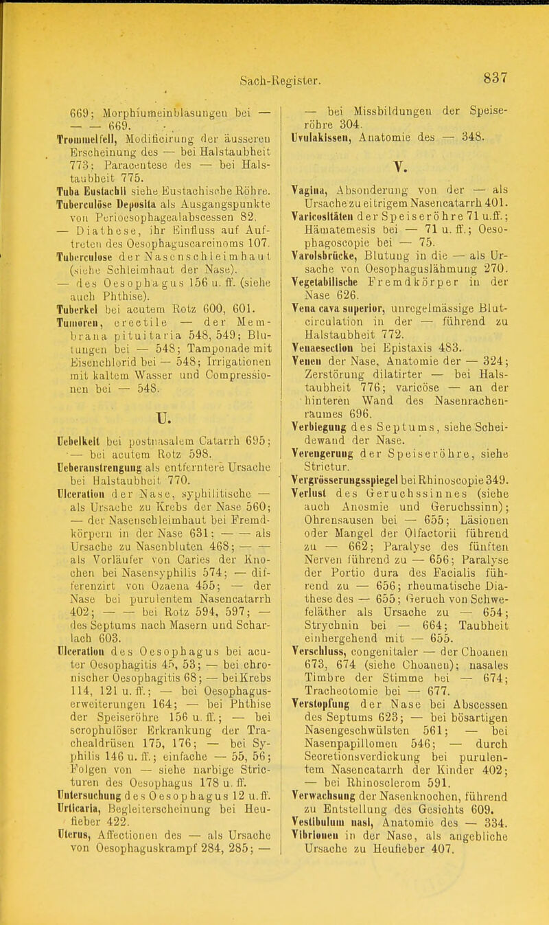 669; Morphi'uitieiiiblasungeii bei — 669. TroiuiuelTell, Modilicirung der äusseren Erscheinung des — bei Halstaubheit 773; Paracriutese des — bei Hals- taubheit 775. Tuba Eiistacbii siehe Eustachische Röhre. Tuberciilüse üepusUa als Ausgangspunkte von Perioesophagealabscesseu 82. — Diathese, ihr liinfluss auf Auf- treten des Oesopbaguscarcinoms 107. Tuberciilüse der N a s e n s c h 1 e i m h a u t (siehe Schleimhaut der Nase). — des Oesophagus 156 u. ff. (siehe auch Phthise). Tubt-rkcl bei acutem Rotz 600, 601. Tuiiiorcu, erectile — der Mem- brana pituitaria 548, 549; Blu- tungen bei — 548; Tamponade mit Kiseiiehlorid bei — 548; Irrigationen mit kaltem Wasser und Compressio- neu bei — 548. u. Dcbelkell bei postnasalem Catarrh 695; — bei acutem Rotz 598. üeberanslrenguiig als entferntere Ursache bei Halstaubheit 770. riceratiun der Nase, syphilitische — als Ursache zu Krebs der Nase 560; — der Nasenschleimhaut bei Fremd- körpern in der Nase 631; als Ursache zu Nasenbluten 468; als Vorläufer von Caries der Kno- chen bei Nasensyphilis 574; — dif- ferenzirt von Ozaena 455; — der Nase bei purulentem Nasencatarrh 402; bei Rotz 594, 597; — des Septuras nach Masern und Schar- lach 603. Clceratluu des Oesophagus bei acu- ter Oesophagitis 45, 53; — bei chro- nischer Oesophagitis 68; — bei Krebs 114, 121 u. IT.; — bei Oesophagus- erweiterungen 164; — bei Phthise der Speiseröhre 156u. 11'.; — bei scrophulöser Erkrankung der Tra- chealdrü.sen 175, 176; — bei Sy- philis 146u. ff.; einfache — 55, 56; Folgen von — siehe narbige Stric- turen des Oesophagus 178 u. ff. Untersuchung d e s 0 e s o p h a g u s 12 u. ff. Urticaria, Hegleiterscheinung bei Heu- tieber 422. Uterus, Affectionen des — als Ursache von Oesophaguskrampf 284, 285; — — bei Missbildungen der Speise- röhre 304. Uvulakissen, Anatomie des Y. 348. Vagina, Absonderung von der — als Ursache zu eitrigem Nasencatarrh 401. Varicosltäten derSpeiseröhre71 u.ff.; Hämatemesis bei — 71u. fl'.; Oeso- phagoscopie bei — 75. Vai'olsbrücke, Blutuug iu die — als Ur- sache von Oesophaguslähmuüg 270. Tegetabiiisciie Fremdkörper iu der Nase 626. Vena cava superior, unregelmässige Blut- eirculation in der — führend zu Halstaubheit 772. Yeuaesectiuu bei Epistaxis 483. Venen der Nase, Anatomie der — 324; Zerstörung dilatirter — bei Hals- taubheit 776; varicöse — an der hinteren Wand des Naseuracbeu- raumes 696. Verbieguug des Sep turns, siehe Schei- dewand der Nase. Verengerung der Speiseröhre, siehe Strictur. VergrüsseruHgss|ilegei bei Rhinoseopie 349. Verlust des Geruchssinnes (siehe auch Anosmie und Geruchssinn); Ohrensausen bei —• 655; Läsionen oder Mangel der Olfactorii führend zu — 662; Paralyse des fünften Nerven führend zu — 656; Paralyse der Portio dura des Facialis füh- rend zu — 656; rheumatische Dia- these des — 655; iieruch von Schwe- feläther als Ursache zu — 654; Strychnin bei — 664; Taubheit eiiihergehend mit — 655. Verschluss, congenitaler — der Choanen 673, 674 (siehe Choanen); nasales Timbre der Stimme bei — 674; Tracheotomie bei — 677. Verslttpfung der Nase bei Abscesseu des Septums 623; — bei bösartigen Nasengeschwülsten 561; — bei Nasenpapilloraen 546; — durch Secrelionsverdickung bei purulen- tem Nasencatarrh der Kinder 402; — bei Rhinosclerom 591. Verwachsung der Na.senknochen, führend zu Entstellung des Gesichts 609. Vestibuluin nasi, Anatomie des — 834. Vibrioneu in der Nase, als angebliche Ursache zu Heufieber 407.