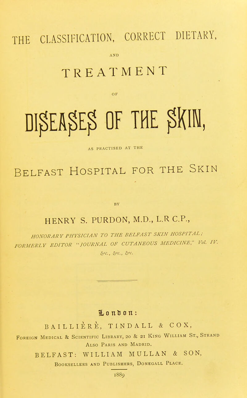 THE CLASSIFICATION, CORRECT DIETARY, AND TREATMENT OF DI$EAf>E$ OF THE $K1, AS PRACTISED AT THE Belfast Hospital for the Skin HENRY S. PURDON, M.D., L.R CP., HONORARY PHYSICIAN TO THE BELFAST SKIN HOSPITAL; FORMERLY EDITOR JOURNAL OF CUTANEOUS MEDICINE;- Vol. I Ho nH o n: BAILLIERE, TINDALL & COX, Foreign Medical & Scientific Library, 20 & 21 King William St., Strand Also Paris and Madrid. BELFAST: WILLIAM MULLAN & SON, Booksellers and Publishers, Donegall Place. 1889