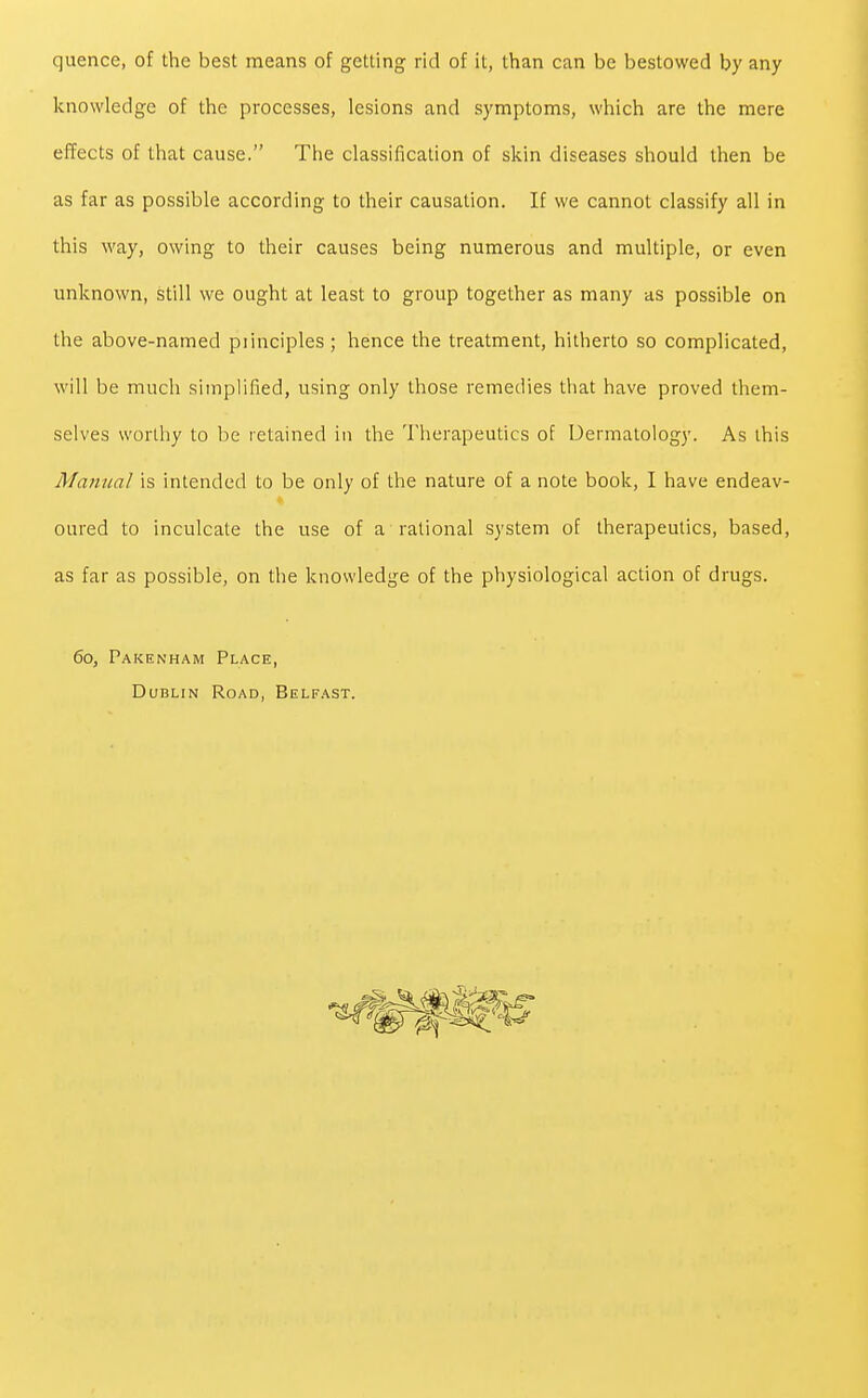 quence, of the best means of getting rid of it, than can be bestowed by any knowledge of the processes, lesions and symptoms, which are the mere effects of that cause. The classification of skin diseases should then be as far as possible according to their causation. If we cannot classify all in this way, owing to their causes being numerous and multiple, or even unknown, still we ought at least to group together as many as possible on the above-named piinciples ; hence the treatment, hitherto so complicated, will be much simplified, using only those remedies that have proved them- selves worthy to be retained in the Therapeutics of Dermatology. As this Manual is intended to be only of the nature of a note book, I have endeav- oured to inculcate the use of a rational system of therapeutics, based, as far as possible, on the knowledge of the physiological action of drugs. 60, Pakenham Place, Dublin Road, Belfast.