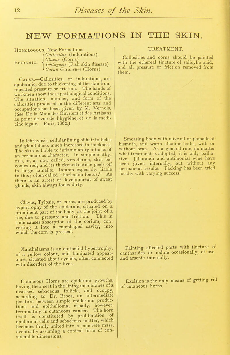 NEW FORMATIONS IN THE SKIN. Homologous, New Formations. Callositas (Indurations) Clams (Corns) Epidemic. ■ jc]lt]iyosis (p;sh skin disease) iCorntt, Cutaneum (Horns) Cause.—Callosities, or indurations, are epidermic, due to thickening of the skin from repeated pressure or friction. The hands of workmen show these pathological conditions. The situation, number, and form of the callosities produced in the different arts and occupations has been given by M. Vernois. (See De la Main des Ouvriers et des Artisans au point de vue de l'hygi6ne, et de la medi- cine legale. Paris, 1862.) In Ichthyosis, cellular lining of hair follicles and gland ducts much increased in thickness. The skin is liable to inflammatory attacks of an eczematous character. In simple ichthy- osis, or, as now called, xeroderma, skin be- comes red, and its thickened cuticle peels off in large lamella?. Infants especially liable to this ; often called  harlequin foetus. As there is an arrest of development of sweat glands, skin always looks dirty. TREATMENT. Callosities and corns should be painted with the ethereal tincture of salicylic acid, and all pressure or friction removed from them. Smearing body with olive oil or pomade of bismuth, and warm alkaline baths, with or without bran. As a general rule, no matter what treatment is adopted, it is only pallia- tive. Jaborandi and antimonial wine have been given internally, but without any permanent results. Packing has been tried locally with varying success. Clavus, Tylosis, or corns, are produced by hypertrophy of the epidermis, situated on a prominent part of the body, as the joint of a toe, due to pressure and friction. This in time causes absorption of the corium, con- verting it into a cup-shaped cavity, into which the corn is pressed. Xanthelasma is an epithelial hypertrophy, of a yellow colour, and laminated appear- ance, situated about eyelids, often connected with disorders of the liver. Cutaneous Horns are epidermic growths, having their seat in the lining membranes of a diseased sebaceous follicle, and occupy, according to Dr. Broca, an intermediate position between simple epidermic produc- tions and epithelioma, usually, however, terminating in cutaneous cancer. The horn itself is constituted by proliferation of epidermal cells and sebaceous matter, which becomes firmly united into a concrete mass, eventually assuming a conical form of con- siderable dimensions. Painting affected parts with tincture o' cantharides or iodine occasionally, of use and arsenic internally. Excision is the only means of getting rid of cutaneous horns.