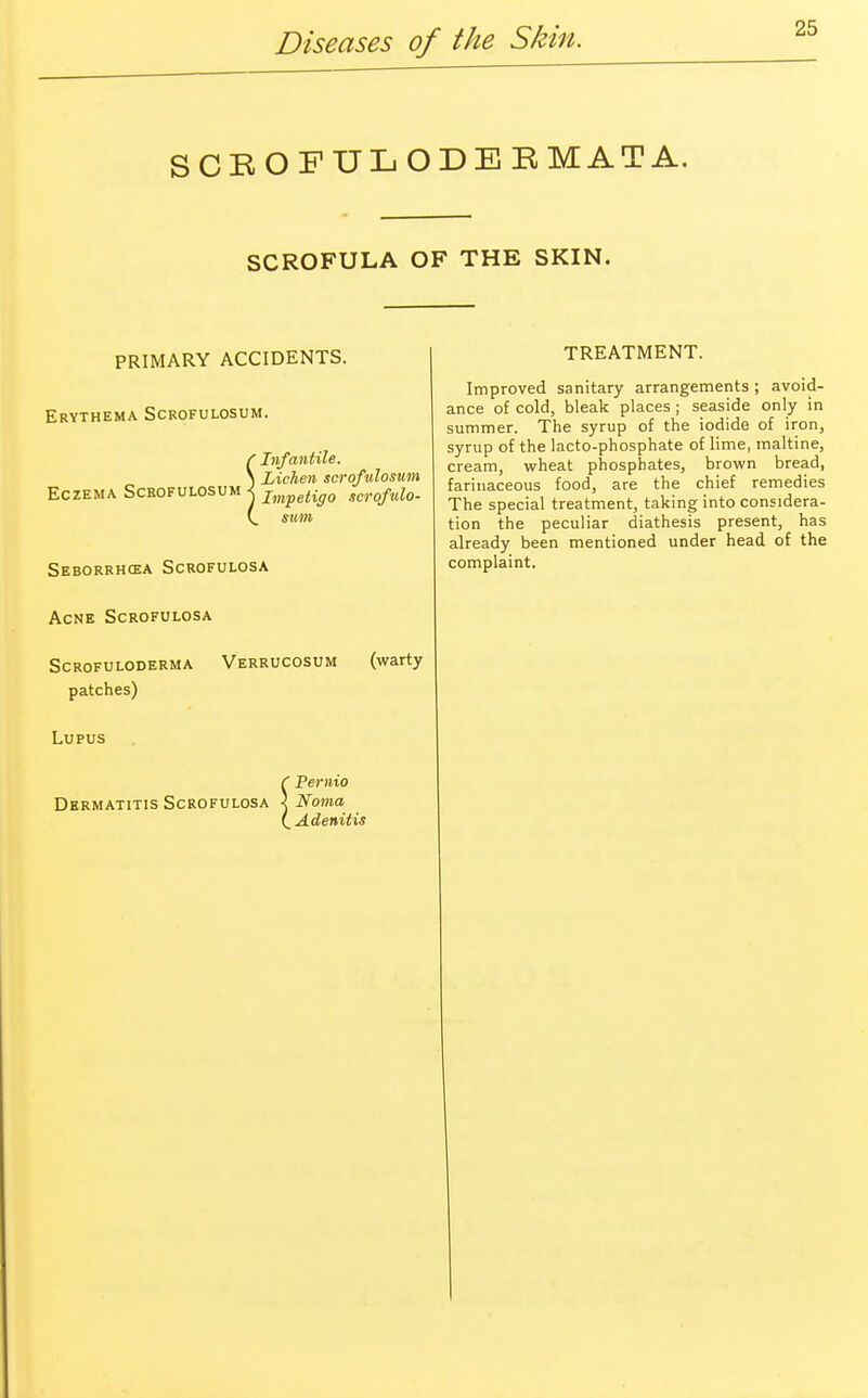 SCEOFULODEEMATA. SCROFULA OF THE SKIN. PRIMARY ACCIDENTS. Erythema Scrofulosum. (Infantile. \ Lichen scrofulosum Eczema Scrofulosum < Impetigo scrofulo- (. sum Seborrhcea Scrofulosa Acne Scrofulosa Scrofuloderma Verrucosum (warty patches) Lupus ( Pernio Dermatitis Scrofulosa < Noma I Adenitis TREATMENT. Improved sanitary arrangements ; avoid- ance of cold, bleak places ; seaside only in summer. The syrup of the iodide of iron, syrup of the lacto-phosphate of lime, maltine, cream, wheat phosphates, brown bread, farinaceous food, are the chief remedies The special treatment, taking into considera- tion the peculiar diathesis present, has already been mentioned under head of the complaint.