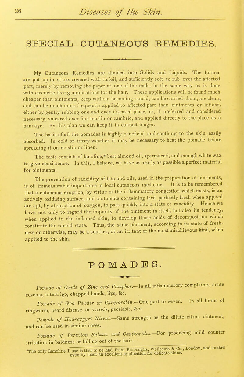 SPECIAL CUTANEOUS EEMEDIES. My Cutaneous Remedies are divided into Solids and Liquids. The former are put up in sticks covered with tinfoil, and sufficiently soft to rub over the affected part, merely by removing the paper at one of the ends, in the same way as is done with cosmetic fixing applications for the hair. These applications will be found much cheaper than ointments, keep without becoming rancid, can be carried about, are clean, and can be much more frequently applied to affected part than ointments or lotions, either by gently rubbing one end over diseased place, or, if preferred and considered necessary, smeared over fine muslin or cambric, and applied directly to the place as a bandage. By this plan we can keep it in contact longer. The basis of all the pomades is highly beneficial and soothing to the skin, easily absorbed. In cold or frosty weather it may be necessary to heat the pomade before spreading it on muslin or linen. The basis consists of lanoline* best almond oil, spermaceti, and enough white wax to give consistence. In this, I believe, we have as nearly as possible a perfect material for ointments. The prevention of rancidity of fats and oils, used in the preparation of ointments, is of immeasurable importance in local cutaneous medicine. It is to be remembered that a cutaneous eruption, by virtue of the inflammatory congestion which exists, is an actively oxidising surface, and ointments containing lard perfectly fresh when applied are apt, by absorption of oxygen, to pass quickly into a state of rancidity. Hence we have not only to regard the impurity of the ointment in itself, but also its tendency, when applied to the inflamed skin, to develop those acids of decomposition which constitute the rancid state. Thus, the same ointment, according to its state of fresh- ness or otherwise, may be a soother, or an irritant of the most mischievous kind, when applied to the skin. POMADES. Pomade of Oxide of Zinc and Camphor.-In all inflammatory complaints, acute eczema, intertrigo, chapped hands, lips, &c. Pomade of Goa Potvder or Chrysarolin.-One part to seven. In all forms of ringworm, beard disease, or sycosis, psoriasis, &c. Pomade of Eydrargyri Nitrat.-S&me strength as the dilute citron ointment, and can be used in similar cases. Pomade of Peruvian Balsam and Cantharides.-For producing mild counter irritation in baldness or falling out of the hair. ♦The only Lanoline I~^e~is that to be had from Burroughs Wellcome & Co., London, and makes y eVen by itself an excellent application for delicate skins.