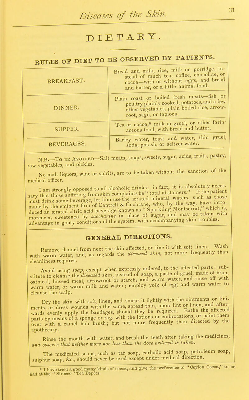 Diseases of the Skin. DIETAEY. RULES OF DIET TO BE OBSERVE^JBY^IENTS^ BREAKFAST. Bread and milk, rice, milk or porridge, in, stead of much tea, coffee, chocolate, or cocoa—with or without eggs, and bread and butter, or a little animal food. DINNER. SUPPER. BEVERAGES. Plain roast or boiled fresh meats-fish or poultry plainly cooked, potatoes, and a tew other vegetables, plain boiled rice, arrow- root, sago, or tapioca Tenor cocoa* milk or gruel, or other farin- aceous food, with bread and butter. Barley water, toast and water, thin gruel, soda, potash, or seltzer water. N.B—To be Avoided—Salt meats, soups, sweets, sugar, acids, fruits, pastry, raw vegetables, and pickles. No malt liquors, wine or spirits, are to be taken without the sanction of the medical officer. I am stron-ly opposed to all alcoholic drinks ; in fact, it is absolutely neces- sary ha? those°suyJmg from skin complaints be » total abstainers  I the patie must drink some beverage, let him use the aerated mineral waters, such as those made by th eminent firm of Cantrell & Cochrane, who, by the way have intro- duced Vn £^?d citric acid beverage known as S^ngMa^^to^ moreover sweetened by saccharine in place of sugar, and may be taken witn advantage in gouty conditions of the system, with accompanying skin troubles. GENERAL DIRECTIONS. Remove flannel from next the skin affected, or line it with soft linen Wash with warm water, and, as regards the diseased shin, not more frequently than cleanliness requires. Avoid using soap, except when expressly ordered, to the affected partssub- stitute to cleans! the diseased skin, instead of soap, a paste of gruel, made of bran oatmeal linseed meal, arrowroot or starch, and warm water, and nnse off with warm water! or warm milk and water; employ yolk of egg and warm water to cleanse the scalp. Dry the skin with soft linen, and smear it lightly with the ointments or lini- ments, or dress wounds with the same, spread thin, upon lint or linen and after- wards evenly apply the bandages, should they be rtqu.red. Bathe the affected parts by means of a sponge or rag, with the lotions or embrocations, or paint them over with a camel hair brush; but not more frequently than directed by the apothecary. Rinse the mouth with water, and brush the teeth after taking the medicines, and observe that neither more nor less than the dose ordered is taken. The medicated soaps, such as tar soap, carbolic acid soap, petroleum soap, sulphur soap, &c, should never be used except under medical direction. ♦ I have tried a good many kinds of cocoa, and give the preference to  Ceylon Cocoa, to be had at the  Sirocco Tea Depots.