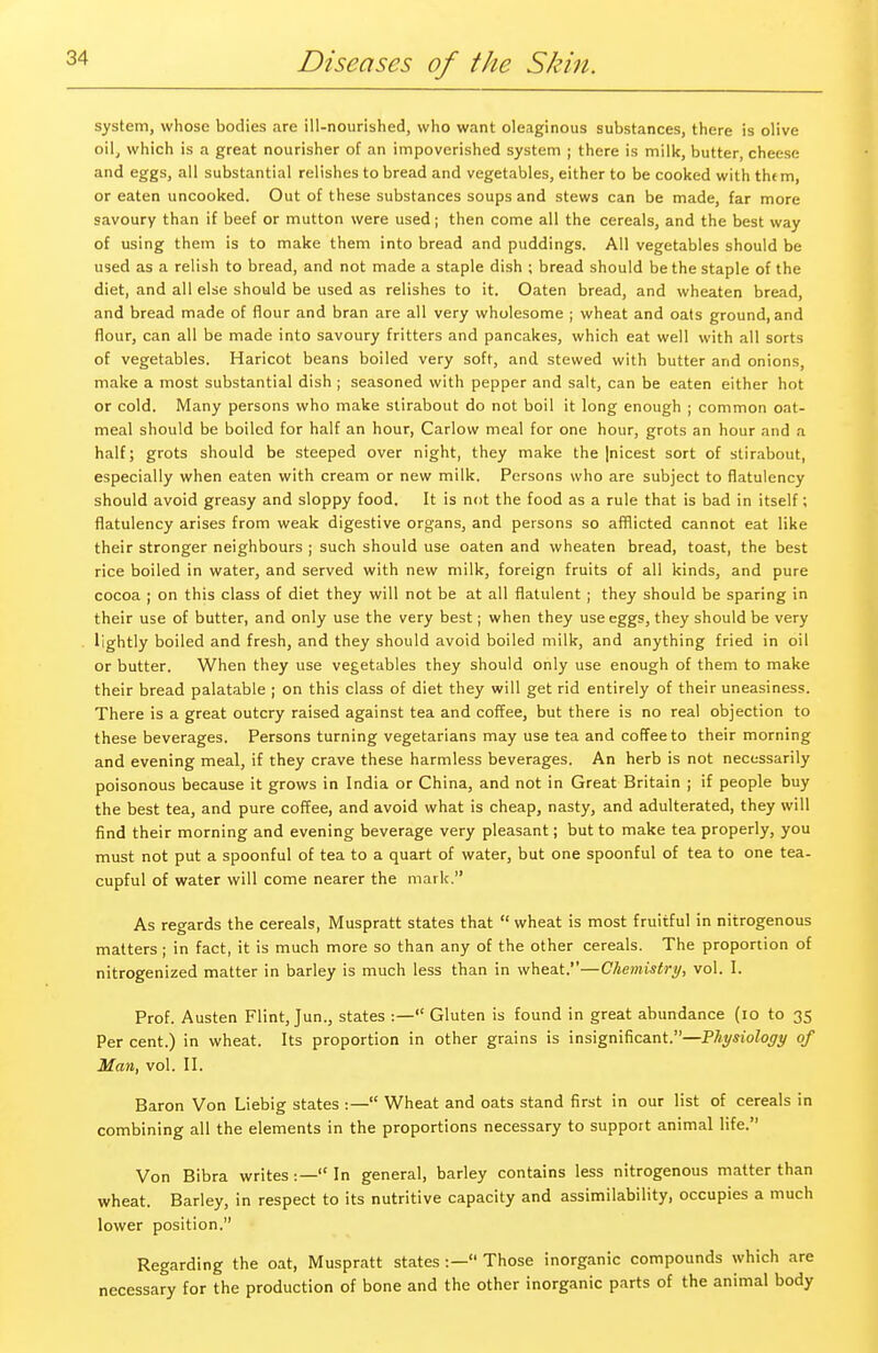 system, whose bodies are ill-nourished, who want oleaginous substances, there is olive oil, which is a great nourisher of an impoverished system ; there is milk, butter, cheese and eggs, all substantial relishes to bread and vegetables, either to be cooked with thtm, or eaten uncooked. Out of these substances soups and stews can be made, far more savoury than if beef or mutton were used; then come all the cereals, and the best way of using them is to make them into bread and puddings. All vegetables should be used as a relish to bread, and not made a staple dish ; bread should be the staple of the diet, and all else should be used as relishes to it. Oaten bread, and wheaten bread, and bread made of flour and bran are all very wholesome ; wheat and oats ground, and flour, can all be made into savoury fritters and pancakes, which eat well with all sorts of vegetables. Haricot beans boiled very soft, and stewed with butter and onions, make a most substantial dish ; seasoned with pepper and salt, can be eaten either hot or cold. Many persons who make stirabout do not boil it long enough ; common oat- meal should be boiled for half an hour, Carlow meal for one hour, grots an hour and a half; grots should be steeped over night, they make the |nicest sort of stirabout, especially when eaten with cream or new milk. Persons who are subject to flatulency should avoid greasy and sloppy food. It is not the food as a rule that is bad in itself ; flatulency arises from weak digestive organs, and persons so afflicted cannot eat like their stronger neighbours ; such should use oaten and wheaten bread, toast, the best rice boiled in water, and served with new milk, foreign fruits of all kinds, and pure cocoa ; on this class of diet they will not be at all flatulent ; they should be sparing in their use of butter, and only use the very best; when they use eggs, they should be very lightly boiled and fresh, and they should avoid boiled milk, and anything fried in oil or butter. When they use vegetables they should only use enough of them to make their bread palatable ; on this class of diet they will get rid entirely of their uneasiness. There is a great outcry raised against tea and coffee, but there is no real objection to these beverages. Persons turning vegetarians may use tea and coffee to their morning and evening meal, if they crave these harmless beverages. An herb is not necessarily poisonous because it grows in India or China, and not in Great Britain ; if people buy the best tea, and pure coffee, and avoid what is cheap, nasty, and adulterated, they will find their morning and evening beverage very pleasant; but to make tea properly, you must not put a spoonful of tea to a quart of water, but one spoonful of tea to one tea. cupful of water will come nearer the mark. As regards the cereals, Muspratt states that  wheat is most fruitful in nitrogenous matters ; in fact, it is much more so than any of the other cereals. The proportion of nitrogenized matter in barley is much less than in wheat.—Chemistry, vol. I. Prof. Austen Flint, Jun., states :— Gluten is found in great abundance (10 to 35 Per cent.) in wheat. Its proportion in other grains is insignificant.—Physiology of Man, vol. II. Baron Von Liebig states :— Wheat and oats stand first in our list of cereals in combining all the elements in the proportions necessary to support animal life. Von Bibra writes■— In general, barley contains less nitrogenous matter than wheat. Barley, in respect to its nutritive capacity and assimilability, occupies a much lower position. Regarding the oat, Muspratt states :— Those inorganic compounds which are necessary for the production of bone and the other inorganic parts of the animal body