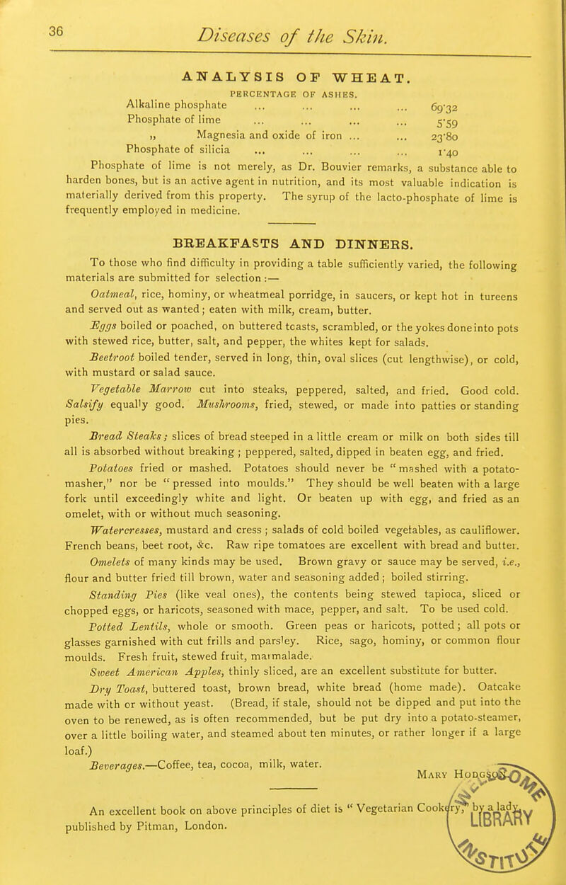 ANALYSIS OP WHEAT. PERCENTAGE OF ASI1KS. Alkaline phosphate ... ... ... ... 69/32 Phosphate of lime ... ... ... ... y^g „ Magnesia and oxide of iron ... ... 23-8o Phosphate of silicia ... ... ... ... 1-40 Phosphate of lime is not merely, as Dr. Bouvier remarks, a substance able to harden bones, but is an active agent in nutrition, and its most valuable indication is materially derived from this property. The syrup of the lacto-phosphate of lime is frequently employed in medicine. BREAKFASTS AND DINNERS. To those who find difficulty in providing a table sufficiently varied, the following materials are submitted for selection :— Oatmeal, rice, hominy, or wheatmeal porridge, in saucers, or kept hot in tureens and served out as wanted; eaten with milk, cream, butter. Eggs boiled or poached, on buttered tcasts, scrambled, or the yokes done into pots with stewed rice, butter, salt, and pepper, the whites kept for salads. Beetroot boiled tender, served in long, thin, oval slices (cut lengthwise), or cold, with mustard or salad sauce. Vegetable Marrow cut into steaks, peppered, salted, and fried. Good cold. Salsify equally good. Mushrooms, fried, stewed, or made into patties or standing pies. Bread Steaks; slices of bread steeped in a little cream or milk on both sides till all is absorbed without breaking ; peppered, salted, dipped in beaten egg, and fried. Potatoes fried or mashed. Potatoes should never be  mashed with a potato- masher, nor be  pressed into moulds. They should be well beaten with a large fork until exceedingly white and light. Or beaten up with egg, and fried as an omelet, with or without much seasoning. Water cresses, mustard and cress ; salads of cold boiled vegetables, as cauliflower. French beans, beet root, &c. Raw ripe tomatoes are excellent with bread and butter. Omelets of many kinds may be used. Brown gravy or sauce may be served, i.e., flour and butter fried till brown, water and seasoning added ; boiled stirring. Standing Pies (like veal ones), the contents being stewed tapioca, sliced or chopped eggs, or haricots, seasoned with mace, pepper, and salt. To be used cold. Potted Lentils, whole or smooth. Green peas or haricots, potted ; all pots or glasses garnished with cut frills and parsley. Rice, sago, hominy, or common flour moulds. Fresh fruit, stewed fruit, maimalade. Sioeet American Apples, thinly sliced, are an excellent substitute for butter. Dry Toast, buttered toast, brown bread, white bread (home made). Oatcake made with or without yeast. (Bread, if stale, should not be dipped and put into the oven to be renewed, as is often recommended, but be put dry into a potato-steamer, over a little boiling water, and steamed about ten minutes, or rather longer if a large loaf.) Beverages.—Coffee, tea, cocoa, milk, water. Mary Hod.gjj An excellent book on above principles of diet is  Vegetarian Cookdry, .ty^A&Y published by Pitman, London. I LlDnAnT