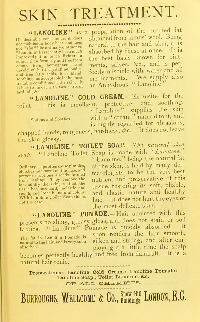 SKIN TREATMENT.  LANOLINE  is a preparation of the purified fat Of desirable consistence, it does obtained from lambs' wool. Being not melt below body heat, and does j tj ^ J <j sfan [t [s not  riin like ordinary ointments. lldLUlal , r. • «Lanolinehasrecently been much absorbed by these at Once. It IS improved; it is much lighter in , ^ ^ • known for oint- colour than formerly and free from me uaal3 . odour. Being homogeneous and ments, salves, &c, ana is per-  52? fectly miscible with water and all soothing and acceptable in i he most medicaments. We Supply alSO irritable conditions of the skin. It AnVwrlrnnq  I anoline  is best to mix it with two parts of an Anhydrous Lanouuc. lard, oil, &c.  LANOLINE COLD CREAM.— Exquisite for the toilet This is emollient, protective, and soothing. Lanoline supplies the skin softens and Soothes. with a  cream  natural to it, and is highly regarded for abrasions, chapped hands, roughness, hardness, &c. It does not leave the skin glossy. LANOLINE TOILET SOAP.—The natural skin soap Lanoline Toilet Soap is made with u Lanoliner  Lanoline, being the natural tat Ordinary soaps often cause pimples, Qf tne skin, is held by many der- blotches and sores on the face, and ,0loaists to be the verybeSt prevent eruptions already formed IIldluiu^iaLo tw _ j from healing. They remove the nutrient and preservative Ot tins fat and dry the skin, so that the restoring its soft, pliable, tissue becomes hard, inelastic and llbbue, lcsiuiuig ilo , ^ , rough, and loses its natural colour. anc[ elastic nature and healthy With Lanoline Toilet Soap this is { ^ hur(. ^ Qr not the case. uul , . J the most delicate skin. LANOLINE POMADE.—Hair anointed with this presents no shiny, greasy gloss, and does not stain or soil fabrics. Lanoline Pomade is quickly absorbed. It . „ j soon renders the hair smooth, The fat in Lanoline Pomade is , arr, natural to the hair, and is very soon Silken and Strong, and atter em- absorbed, ploying it a little time the scalp becomes perfectly healthy and free from dandruff. It is a natural hair tonic. Preparations: Lanoline Cold Cream; Lanoline Pomade; Lanoline Soap; Toilet Lanoline, &c. OIF ALL CHEMISTS. Burroughs, WellcomeIKSm, London, E.C.