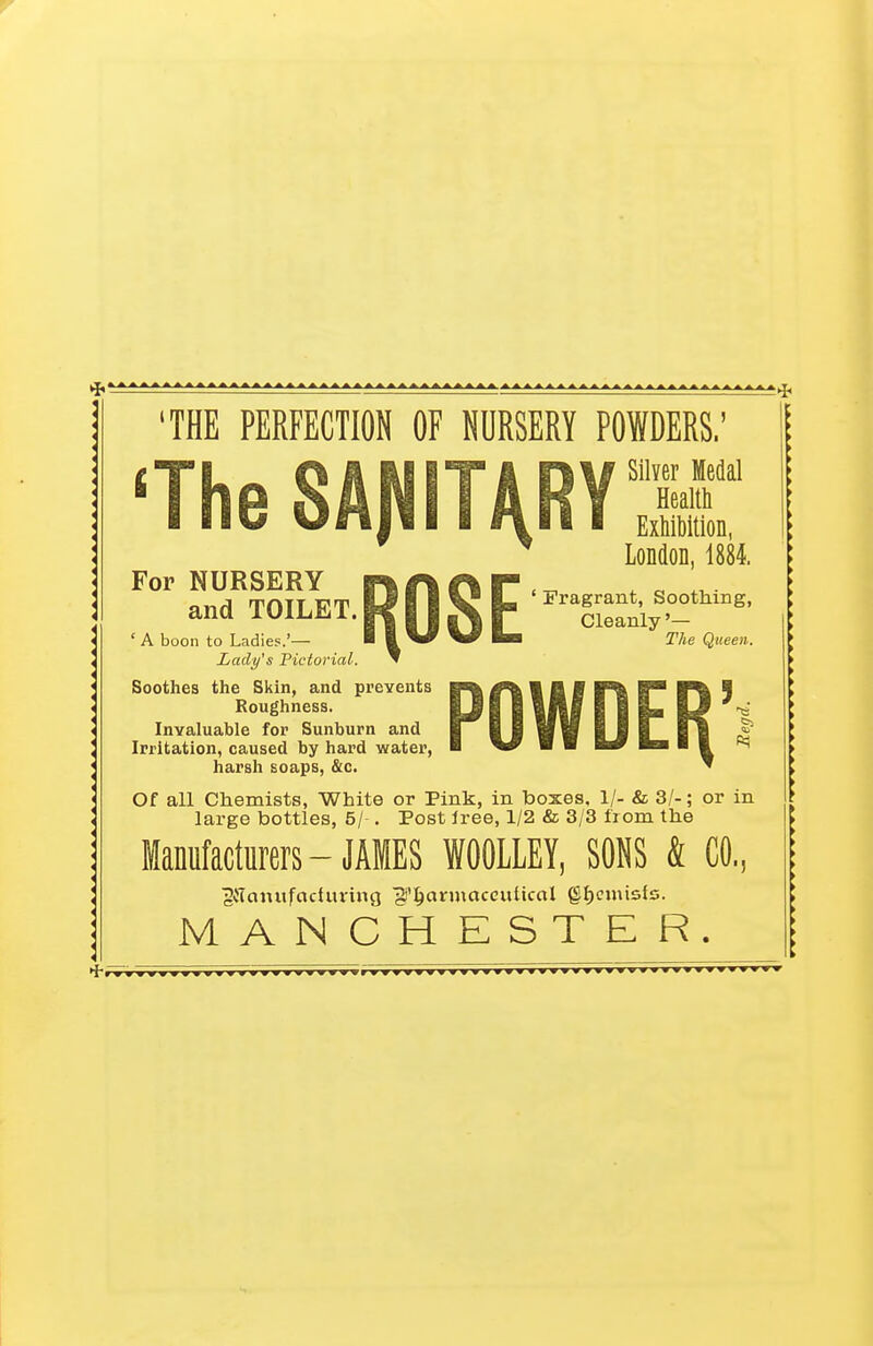 'THE PERFECTION OF NURSERY POWDERS.' 'The SAJVIT^RYH * London, 1884. For NURSERY T\f\(\¥< « „.. and TOILET. KII K P —-'° Cleanly '- A boon to Ladies.'— • ^ 2Vie Queen. Lady's Pictorial. Soothes the Skin, and prevents Roughness. Invaluable for Sunburn and Irritation, caused by hard water, harsh soaps, &c. Of all Chemists, White or Pink, in boxes, 1/- & 3/-; or in large bottles, 5/ . Post free, 1/2 & 3/3 from the Manufacturers - JAMES WOOLLEY, SONS & CO, 2tf cunt fact tiring jS'hcurmaccuUcal ghemisfs. MANCHESTER.