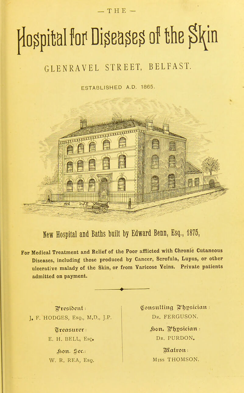 — THE — postal (orDiwej of the ^in GLENRAVEL STREET, BELFAST. ESTABLISHED A.D. 1865. Hew Hospital and Baths built by Edward Benn, Esq., 1876, For Medical Treatment and Relief of the Poor afflicted with Chronic Cutaneous Diseases, including those produced by Cancer, Scrofula, Lupus, or other ulcerative malady of the Skin, or from Varicose Veins. Private patients admitted on payment. J. F. HODGES, Esq., M.D., J.P. treasurer: E. H. BELL, Esc. W. R. REA, Esq, (SonsitUing ^'Ijysictan Dr. FERGUSON. /son. ]^I)estctcm: Dr. PURDON. jjtf atron: Miss THOMSON.