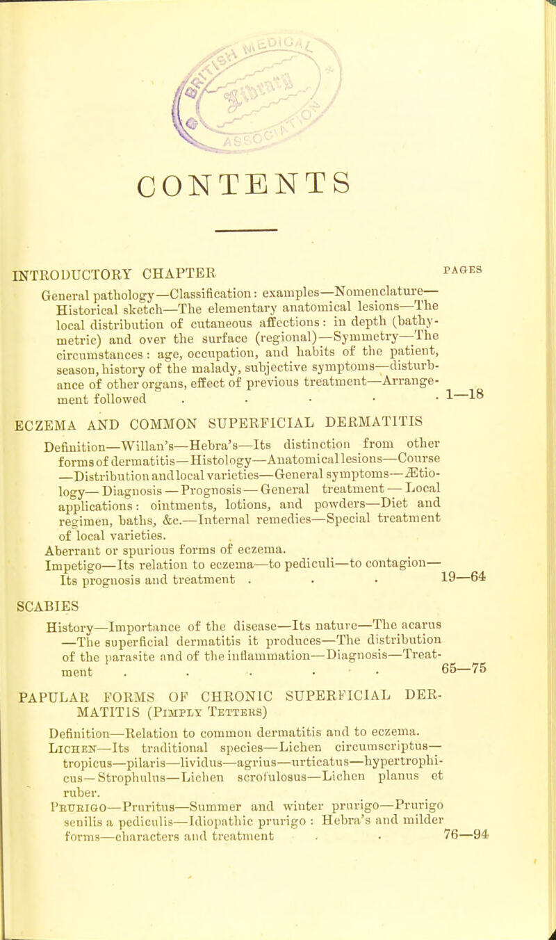 CONTENTS INTRODUCTORY CHAPTER pages General pathology—Classification: examples—Nomenclature- Historical sketch—The elementary anatomical lesions—The local distribution of cutaneous affections: in depth (bathy- metric) and over the surface (regional)—Symmetry—The circumstances : age, occupation, and habits of the patient, season, history of the malady, subjective symptoms—disturb- ance of other organs, effect of previous treatment—Arrange- ment followed . 1 18 ECZEMA AND COMMON SUPERFICIAL DERMATITIS Definition—Willan's—Hebra's—Its distinction from other forms of dermatitis—Histology—Anatomical lesions—Course —Distribution and local varieties—General symptoms—JStio- logy— Diagnosis — Prognosis — General treatment — Local applications: ointments, lotions, and powders—Diet and regimen, baths, &c.—Internal remedies—Special treatment of local varieties. Aberrant or spurious forms of eczema. Impetigo—Its relation to eczema—to pediculi—to contagion— Its prognosis and treatment . . • 19—64 SCABIES History—Importance of the disease—Its nature—The acarus —The superficial dermatitis it produces—The distribution of the parasite and of the inflammation—Diagnosis—Treat- ment . . •. • 65—75 PAPULAR FORMS OF CHRONIC SUPERFICIAL DER- MATITIS (Pimply Tetters) Definition—Relation to common dermatitis and to eczema. Lichen—Its traditional species—Lichen circumscriptus— tropicus—pilaris—lividus—agrius—urticatus—hypertrophi- cus— Strophulus—Lichen scrofulosus—Lichen planus et ruber. I'rtjejgo—Pruritus—Summer and winter prurigo—Prurigo senilis a pedieulis—Idiopathic prurigo : Hebra's and milder forms—characters and treatment . . 76—94