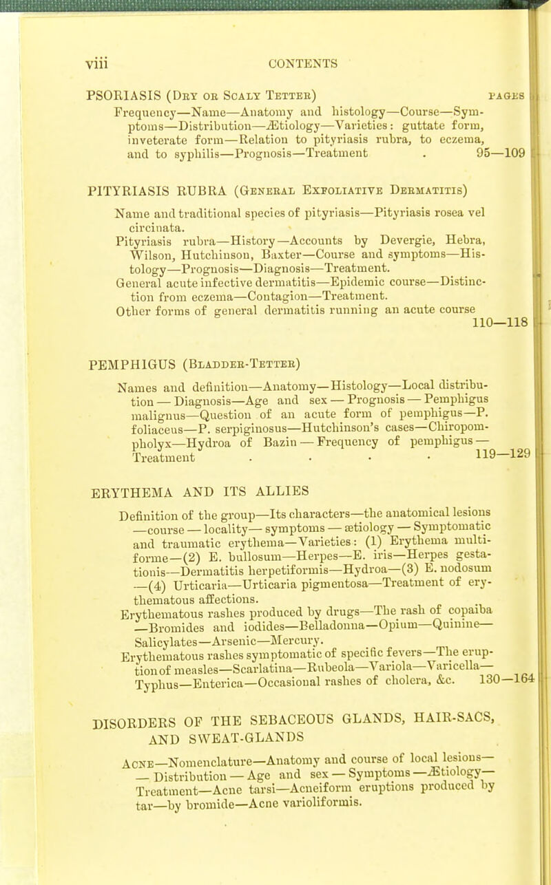 PSOE1ASIS (Dey oe Scaly Tettee) fages Frequency—Name—Anatomy and histology—Course—Sym- ptoms—Distribution—iEtiology—Varieties: guttate form, inveterate form—Relation to pityriasis rubra, to eczema, and to syphilis—Prognosis—Treatment . 95—109 PITYRIASIS RUBRA (Geneeal Exfoliative Deematitis) Name and traditional species of pityriasis—Pityriasis rosea vel circinata. Pityriasis rubra—History—Accounts by Devergie, Hebra, Wilson, Hutchinson, Baxter—Course and symptoms—His- tology—Prognosis—Diagnosis—Treatment. General acute infective dermatitis—Epidemic course—Distinc- tion from eczema—Contagion—Treatment. Other forms of general dermatitis running an acute course 110—118 PEMPHIGUS (Bladdee-Tettee) Names and definition—Anatomy—Histology—Local distribu- tion — Diagnosis—Age and sex — Prognosis — Pemphigus malignus—Question of an acute form of pemphigus—P. foliaceus—P. serpiginosus—Hutchinson's cases—Chiropom- pholyx—Hydroa of Bazin — Frequency of pemphigus — Treatment .... 119—129 ERYTHEMA AND ITS ALLIES Definition of the group—Its characters—the anatomical lesions —course — locality— symptoms — aetiology — Symptomatic and traumatic erythema—Varieties: (1) Erythema multi- forme—(2) E. bullosum—Herpes—E. iris—Herpes gesta- tionis—Dermatitis herpetiformis—Hydroa—(3) E. nodosum —(4) Urticaria—Urticaria pigmentosa—Treatment of ery- thematous affections. Erythematous rashes produced by drugs—The rash of copaiba —Bromides and iodides—Belladonna—Opium—Quinine— Salicylates—Arsenic—Mercury. Erythematous rashes symptomatic of specific fevers—The erup- tion of measles—Scarlatina—Rubeola—Variola—Varicella- Typhus— Enterica—Occasional rashes of cholera, &c. 131 DISORDERS OF THE SEBACEOUS GLANDS, HAIR-SACS, AND SWEAT-GLANDS Acne—Nomenclature—Anatomy and course of local lesions— — Distribution —Age and sex — Symptoms —Etiology- Treatment— Acne tarsi—Acueiform eruptions produced by tar—by bromide—Acne varioliformis.