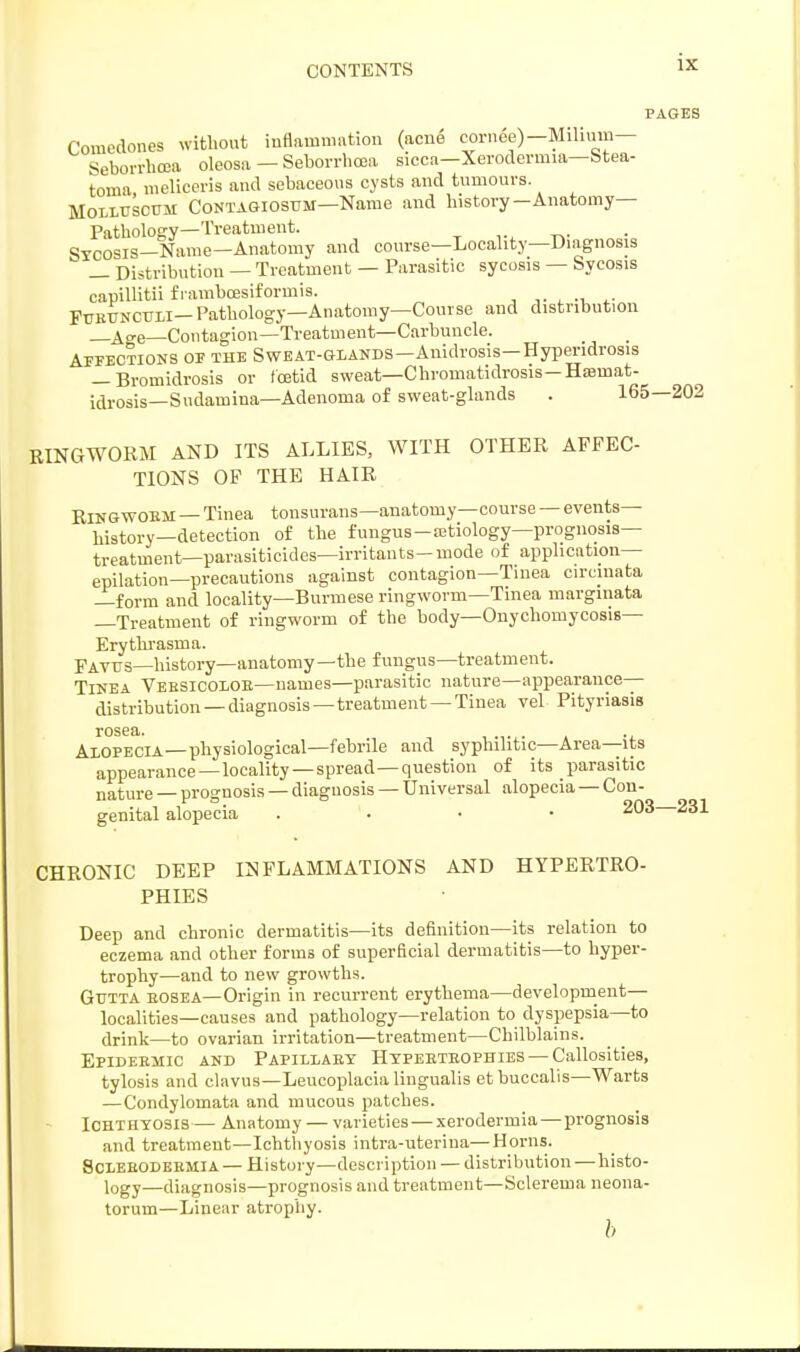 PAGES Comedones without inflammation (acne cornge)—Milium— Seborrhea oleosa — Seborrhea sicca—Xerodermia—Stea- toma meliceris and sebaceous cysts and tumours. Molluscum Contagiosum—Name and history-Anatomy- Pathology—Treatment. Sycosis-Name—Anatomy and course—Locality—Diagnosis _ Distribution — Treatment — Parasitic sycosis — Sycosis capillitii f rambcesiformis. Furunculi-Pathology—Anatomy—Course and distribution _4<re—Contagion—Treatment—Carbuncle. Affections of the Sweat-glands—Anidrosis—Hyperidrosis — Bromidrosis or foetid sweat—Chromatidrosis-Ha?mat- idrosis—Sudamina—Adenoma of sweat-glands . 165—202 RINGWORM AND ITS ALLIES, WITH OTHER AFFEC- TIONS OF THE HAIR Ringworm — Tinea tonsurans—anatomy—course — events- history—detection of the fungus-a;tiology—prognosis- treatment— parasiticides—irritants-mode of application— epilation—precautions against contagion—Tinea circmata —form and locality—Burmese ringworm—Tinea marginata —Treatment of ringworm of the body—Onychomycosis— Erythrasma. pAvrs—history—anatomy—the fungus—treatment. Tinea Versicolor—names—parasitic nature—appearance- distribution—diagnosis—treatment—Tinea vel Pityriasis rosea. . Alopecia—physiological—febrile and syphilitic—Area—its appearance —locality —spread—question of its parasitic nature — prognosis — diagnosis — Universal alopecia — Con- genital alopecia . 203—231 CHRONIC DEEP INFLAMMATIONS AND HYPERTRO- PHIES Deep and chronic dermatitis—its definition—its relation to eczema and other forms of superficial dermatitis—to hyper- trophy—and to new growths. Gutta rosea—Origin in recurrent erythema—development— localities—causes and pathology—relation to dyspepsia—to drink—to ovarian irritation—treatment—Chilblains. Epidermic and Papillary Hypertrophies — Callosities, tylosis and clavus—Leucoplacia lingualis etbuccalis—Warts —Condylomata and mucous patches. Ichthyosis — Anatomy — varieties — xerodermia—prognosis and treatment—Ichthyosis intra-uteriua—Horns. Sclehodermia — History—description — distribution — histo- logy—diagnosis—prognosis and treatment—Sclerema neona- torum—Linear atrophy. b