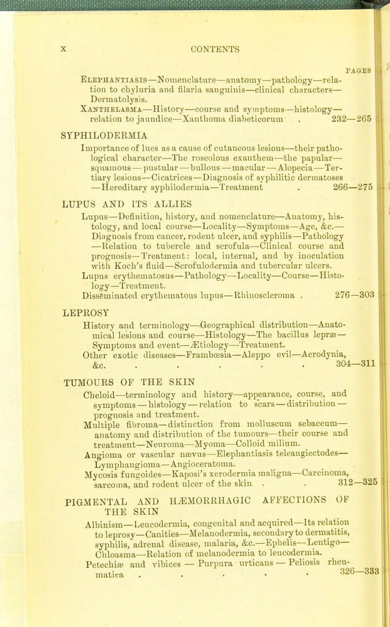 I'AGES Elephantiasis—Nomenclature—anatomy—pathology—rela- tion to chyluria and filaria sanguinis—clinical characters— Dermatolysis. Xanthelasma—-History—course and symptoms—histology— relation to jaundice—Xanthoma diabeticorum . 232—265 SYPHILODERMIA Importance of lues as a cause of cutaneous lesions—their patho- logical character—The roseolous exanthem—the papular— squamous — pustular — bullous — macular — Alopecia — Ter- tiary lesions—Cicatrices—Diagnosis of syphilitic dermatoses —Hereditary syphilodermia—Treatment . 266—275 LUPUS AND ITS ALLIES Lupus—Definition, history, and nomenclature—Anatomy, his- tology, and local course—Locality—Symptoms—Age, &c.— Diagnosis from cancer, rodent ulcer, and syphilis—Pathology —Relation to tubercle and scrofula—Clinical course and prognosis—Treatment: local, internal, and by inoculation with Koch's fluid—-Scrofulodermia and tubercular ulcers. Lupus erythematosus—Pathology—Locality—Course—Histo- logy—Treatment. Disseminated erythematous lupus—Rhinoscleroma . 276—303 LEPROSY History and terminology—Geographical distribution—Anato- mical lesions and course—Histology—The bacillus leprae — Symptoms and event—^Etiology—Treatment. Other exotic diseases—Frambcesia—Aleppo evil—Acrodynia, &c. 304—311 TUMOURS OF THE SKIN Cheloid—terminology and history—appearance, course, and symptoms—histology — relation to scars—distribution — prognosis and treatment. Multiple fibroma—distinction from molluscum sebaceum— anatomy and distribution of the tumours—their course and treatment—Neuroma—Myoma—Colloid milium. Angioma or vascular nsevus—Elephantiasis telangiectodes— Lymphangioma—Angioceratoma. Mycosis fungoides—Kaposi's xerodermia maligna—Carcinoma, sarcoma, and rodent ulcer of the skin . . 312—325 PIGMENTAL AND HEMORRHAGIC AFFECTIONS OF THE SKIN Albinism—Leucodermia, congenital and acquired—Its relation to leprosy—Canities—Melanodermia, secondary to dermatitis, syphilis, adrenal disease, malaria, &c.—Ephelis—Lentigo— Chloasma—Relation of melanodermia to leucodermia. Petechial and vibices — Purpura urticans — Peliosis rheu- matica . 326—333