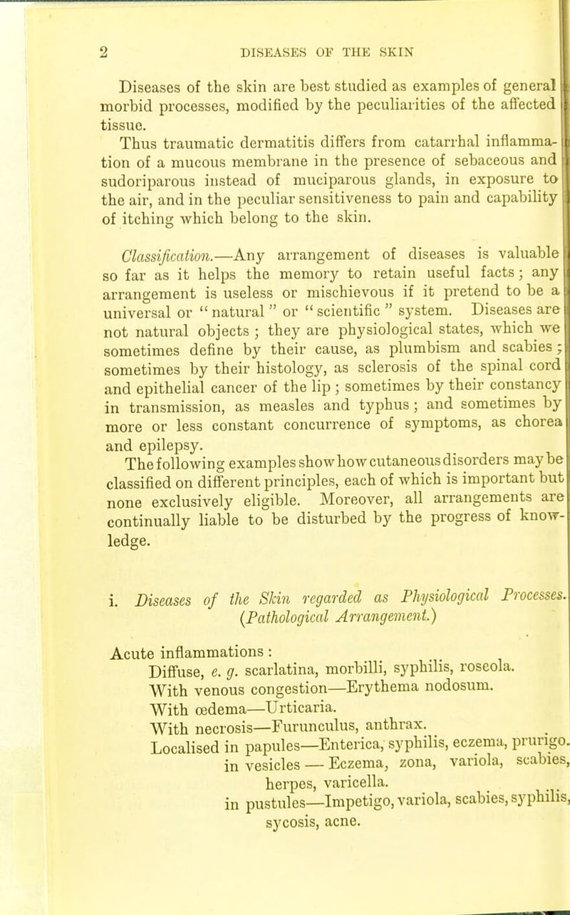 Diseases of the skin are best studied as examples of general i| morbid processes, modified by the peculiarities of the affected | tissue. Thus traumatic dermatitis differs from catarrhal inflamma- I tion of a mucous membrane in the presence of sebaceous and J sudoriparous instead of muciparous glands, in exposure toM the air, and in the peculiar sensitiveness to pain and capability | of itching which belong to the skin. Classification.—Any arrangement of diseases is valuable i so far as it helps the memory to retain useful facts; any j arrangement is useless or mischievous if it pretend to be a universal or  natural  or  scientific  system. Diseases are not natural objects ; they are physiological states, which we sometimes define by their cause, as plumbism and scabies;! sometimes by their histology, as sclerosis of the spinal cord I and epithelial cancer of the lip ; sometimes by their constancy I in transmission, as measles and typhus; and sometimes by I more or less constant concurrence of symptoms, as chorea j and epilepsy. The following examples show how cutaneous disorders maybe classified on different principles, each of which is important but none exclusively eligible. Moreover, all arrangements are continually liable to be disturbed by the progress of know- ledge. i. Diseases of the Skin regarded as Physiological Processes. (Pathological Arrangement.) Acute inflammations: Diffuse, e. g. scarlatina, morbilli, syphilis, roseola. With venous congestion—Erythema nodosum. With oedema—Urticaria. With necrosis—Eurunculus, anthrax. Localised in papules—Enterica, syphilis, eczema, prurigo. in vesicles — Eczema, zona, variola, scabies, herpes, varicella, in pustules—Impetigo, variola, scabies, syphilis, sycosis, acne.