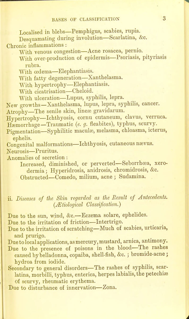 Localised in blebs—Pemphigus, scabies, rupia. Desquamating during involution—Scarlatina, &c. Chronic inflammations : With venous congestion—Acne rosacea, pernio. With over-production of epidermis—Psoriasis, pityriasis rubra. With oedema—Elephantiasis. With fatty degeneration—Xanthelasma. With hypertrophy—Elephantiasis. With cicatrisation—Cheloid. With ulceration—Lupus, syphilis, lepra. New growths—Xanthelasma, lupus, lepra, syphilis, cancer. Atrophy—The senile skin, linese gravidarum. Hypertrophy—Ichthyosis, cornu cutaneum, clavus, verruca. Hemorrhage—Traumatic (e. g. fleabites), typhus, scurvy. Pigmentation—Syphilitic macule, melasma, chloasma, icterus, ephelis. Congenital malformations—Ichthyosis, cutaneous nevus. Neurosis—Pruritus. Anomalies of secretion : Increased, diminished, or perverted—Seborrhoea, xero- dermia ; Hyperidrosis, anidrosis, chromidrosis, &c. Obstructed—Comedo, milium, acne ; Sudamina. ii. Diseases of the Skin regarded as the Result of Antecedents. {/Etiological Classification.) Due to the sun, wind, &c.—Eczema solare, ephelides. Due to the irritation of friction—Intertrigo. Due to the irritation of scratching—Much of scabies, urticaria, and prurigo. Due to local applications, as mercury, mustard, arnica, antimony. Due to the presence of poisons in the blood—The rashes caused by belladonna, copaiba, shell-fish, &c. ; bromide-acne; hydroa from iodide. Secondary to general disorders—The rashes of syphilis, scar- latina, morbilli, typhus, enterica, herpes labialis,the petechia? of scurvy, rheumatic erythema. Due to disturbance of innervation—Zona.