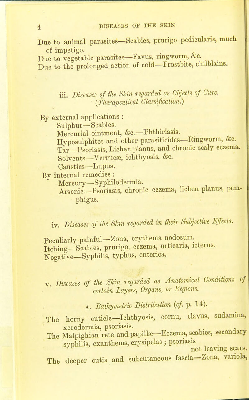 Due to animal parasites—Scabies, prurigo pedicularis, much of impetigo. Due to vegetable parasites—Favus, ringworm, &c. Due to the prolonged action of cold—Frostbite, chilblains. iii. Diseases of the Skin regarded as Objects of Cure. (Therapeutical Classification.) By external applications : Sulphur—Scabies. Mercurial ointment, &c—Phthiriasis. Hyposulphites and other parasiticides—Ringworm, &c. Tar—Psoriasis, Lichen planus, and chronic scaly eczema. Solvents—Verruca?, ichthyosis, &c. Caustics—Lupus. By internal remedies: Mercury—Syphilodermia. Arsenic—Psoriasis, chronic eczema, lichen planus, pem- phigus. iv. Diseases of the Skin regarded in their Subjective Effects. Peculiarly painful—Zona, erythema nodosum. Itching—Scabies, prurigo, eczema, urticaria, icterus. Negative—Syphilis, typhus, enterica. v. Diseases of the Skin regarded as Anatomical Conditions of certain Layers, Organs, or Regions. A. Bathymetric Distribution (cf. p. 14). The horny cuticle—Ichthyosis, cornu, clavus, sudamina, xerodermia, psoriasis. The Malpighian rete and papilla?—Eczema, scabies, secondary svphilis, exanthems, erysipelas j psoriasis JL not leaving scars. The deeper cutis and subcutaneous fascia—Zona, variola,