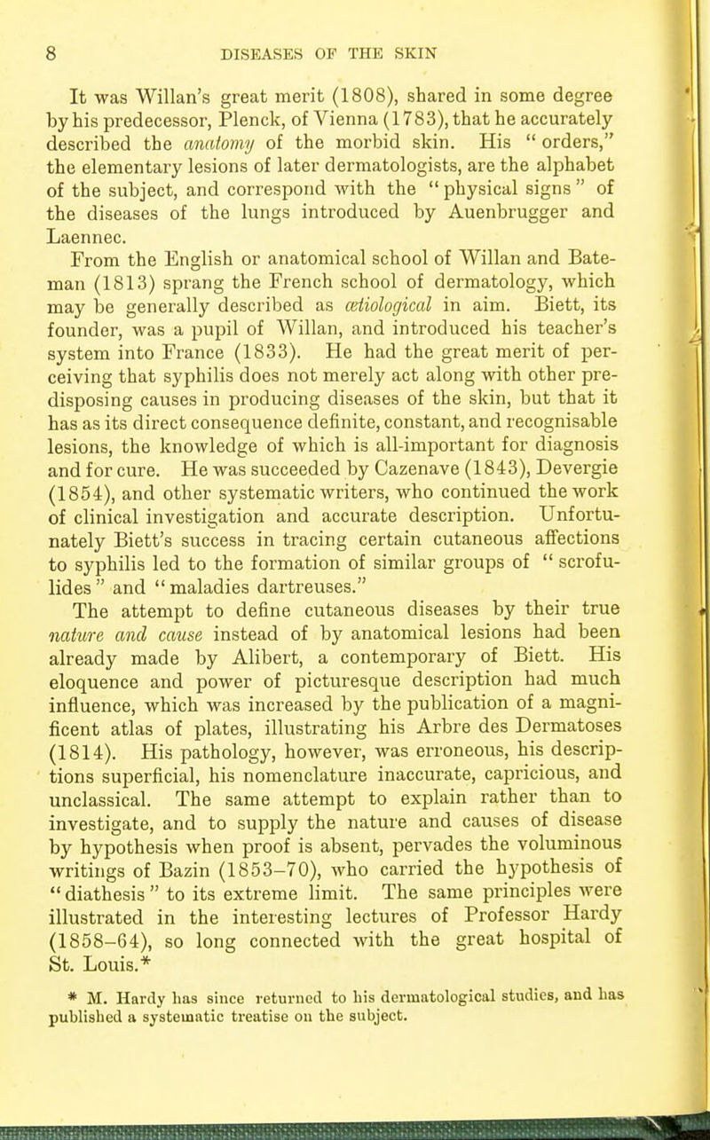 It was Willan's great merit (1808), shared in some degree by his predecessor, Plenck, of Vienna (1783), that he accurately described the anatomy of the morbid skin. His  orders, the elementary lesions of later dermatologists, are the alphabet of the subject, and correspond with the  physical signs  of the diseases of the lungs introduced by Auenbrugger and Laennec. From the English or anatomical school of Willan and Bate- man (1813) sprang the French school of dermatology, which may be generally described as (Etiological in aim. Biett, its founder, was a pupil of Willan, and introduced his teacher's system into France (1833). He had the great merit of per- ceiving that syphilis does not merely act along with other pre- disposing causes in producing diseases of the skin, but that it has as its direct consequence definite, constant, and recognisable lesions, the knowledge of which is all-important for diagnosis and for cure. He was succeeded by Cazenave (1843), Devergie (1854), and other systematic writers, who continued the work of clinical investigation and accurate description. Unfortu- nately Biett's success in tracing certain cutaneous affections to syphilis led to the formation of similar groups of  scrofu- lides  and  maladies dartreuses. The attempt to define cutaneous diseases by their true nature and cause instead of by anatomical lesions had been already made by Alibert, a contemporary of Biett. His eloquence and power of picturesque description had much influence, which was increased by the publication of a magni- ficent atlas of plates, illustrating his Arbre des Dermatoses (1814). His pathology, however, was erroneous, his descrip- tions superficial, his nomenclature inaccurate, capricious, and unclassical. The same attempt to explain rather than to investigate, and to supply the nature and causes of disease by hypothesis when proof is absent, pervades the voluminous writings of Bazin (1853-70), who carried the hypothesis of  diathesis  to its extreme limit. The same principles were illustrated in the interesting lectures of Professor Hardy (1858-64), so long connected with the great hospital of St. Louis.* * M. Hardy has since returned to his derniatological studies, and lias published a systematic treatise on the subject.