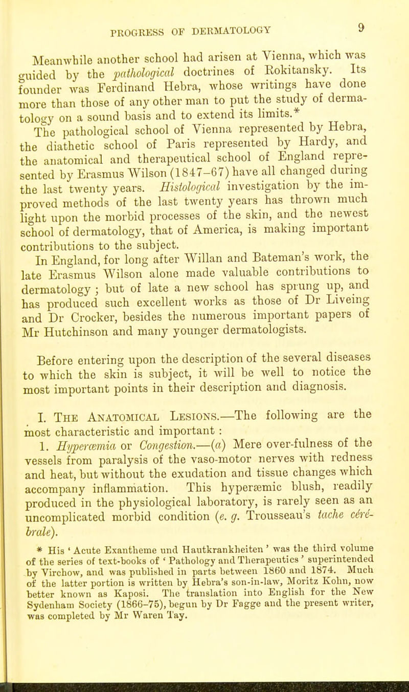 PROGRESS OF DERMATOLOGY Meanwhile another school had arisen at Vienna, which was •niided by the pathological doctrines of Eokitansky. Its founder was Ferdinand Hebra, whose writings have done more than those of any other man to put the study of derma- tology on a sound basis and to extend its limits.* The pathological school of Vienna represented by Hebra, the diathetic school of Paris represented by Hardy, and the anatomical and therapeutical school of England repre- sented by Erasmus Wilson (1847-67) have all changed during the last twenty years. Histological investigation by the im- proved methods of the last twenty years has thrown much light upon the morbid processes of the skin, and the newest school of dermatology, that of America, is making important contributions to the subject. In England, for long after Willan and Bateman's work, the late Erasmus Wilson alone made valuable contributions to dermatology ; but of late a new school has sprung up, and has produced such excellent works as those of Dr Liveing and Dr Crocker, besides the numerous important papers of Mr Hutchinson and many younger dermatologists. Before entering upon the description of the several diseases to which the skin is subject, it will be well to notice the most important points in their description and diagnosis. I. The Anatomical Lesions.—The following are the most characteristic and important : 1. Hypercemia or Congestion.—(a) Mere over-fulness of the vessels from paralysis of the vaso-motor nerves with redness and heat, but without the exudation and tissue changes which accompany inflammation. This hyperamic blush, readily produced in the physiological laboratory, is rarely seen as an uncomplicated morbid condition (e. g. Trousseau's tache ciri- brale). * His ' Acute Exantheme unci Hautkrankheiten ' was the third volume of the series of text-books of ' Pathology and Therapeutics ' superintended by Virchow, and was published in parts between 1860 and 1874. Much of the latter portion is written by Hebra's son-in-law, Moritz Kohn, now better known as Kaposi. The translation into English for the New Sydenham Society (1866-75), begun by Dr Fagge and the present writer, was completed by Mr Waren Tay.