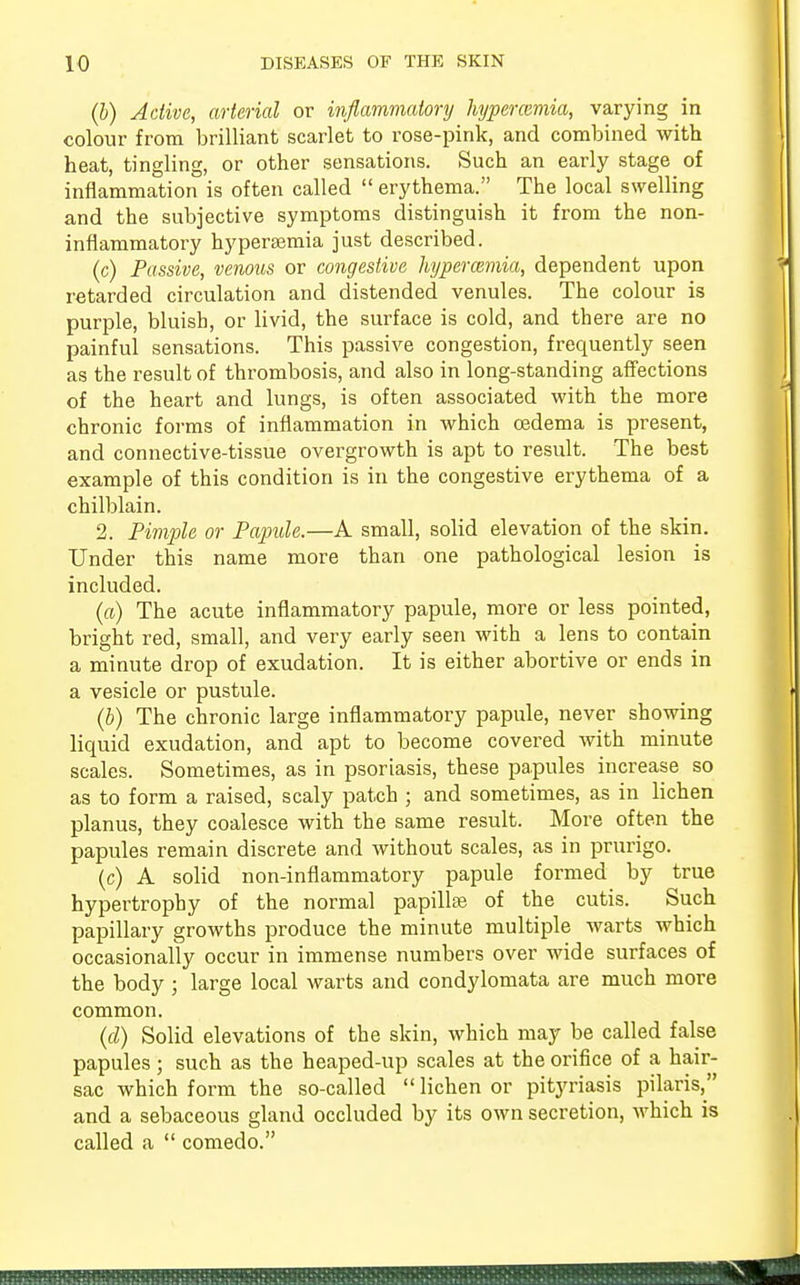 (b) Active, arterial or inflammatory hyperemia, varying in colour from brilliant scarlet to rose-pink, and combined with heat, tingling, or other sensations. Such an early stage of inflammation is often called  erythema. The local swelling and the subjective symptoms distinguish it from the non- inflammatory hyperemia just described. (c) Passive, venous or congestive hyperemia, dependent upon retarded circulation and distended venules. The colour is purple, bluish, or livid, the surface is cold, and there are no painful sensations. This passive congestion, frecpaently seen as the result of thrombosis, and also in long-standing affections of the heart and lungs, is often associated with the more chronic forms of inflammation in which oedema is present, and connective-tissue overgrowth is apt to result. The best example of this condition is in the congestive erythema of a chilblain. 2. Pimple or Papule.—A small, solid elevation of the skin. Under this name more than one pathological lesion is included. (a) The acute inflammatory papule, more or less pointed, bright red, small, and very early seen with a lens to contain a minute drop of exudation. It is either abortive or ends in a vesicle or pustule. (b) The chronic large inflammatory papule, never showing liquid exudation, and apt to become covered with minute scales. Sometimes, as in psoriasis, these papules increase so as to form a raised, scaly patch ; and sometimes, as in lichen planus, they coalesce with the same result. More often the papules remain discrete and without scales, as in prurigo. (c) A solid non-inflammatory papule formed by true hypertrophy of the normal papillee of the cutis. Such papillary growths produce the minute multiple warts which occasionally occur in immense numbers over wide surfaces of the body ; large local warts and condylomata are much more common. (d) Solid elevations of the skin, which may be called false papules; such as the heaped-up scales at the orifice of a hair- sac which form the so-called  lichen or pityriasis pilaris, and a sebaceous gland occluded by its own secretion, which is called a  comedo.