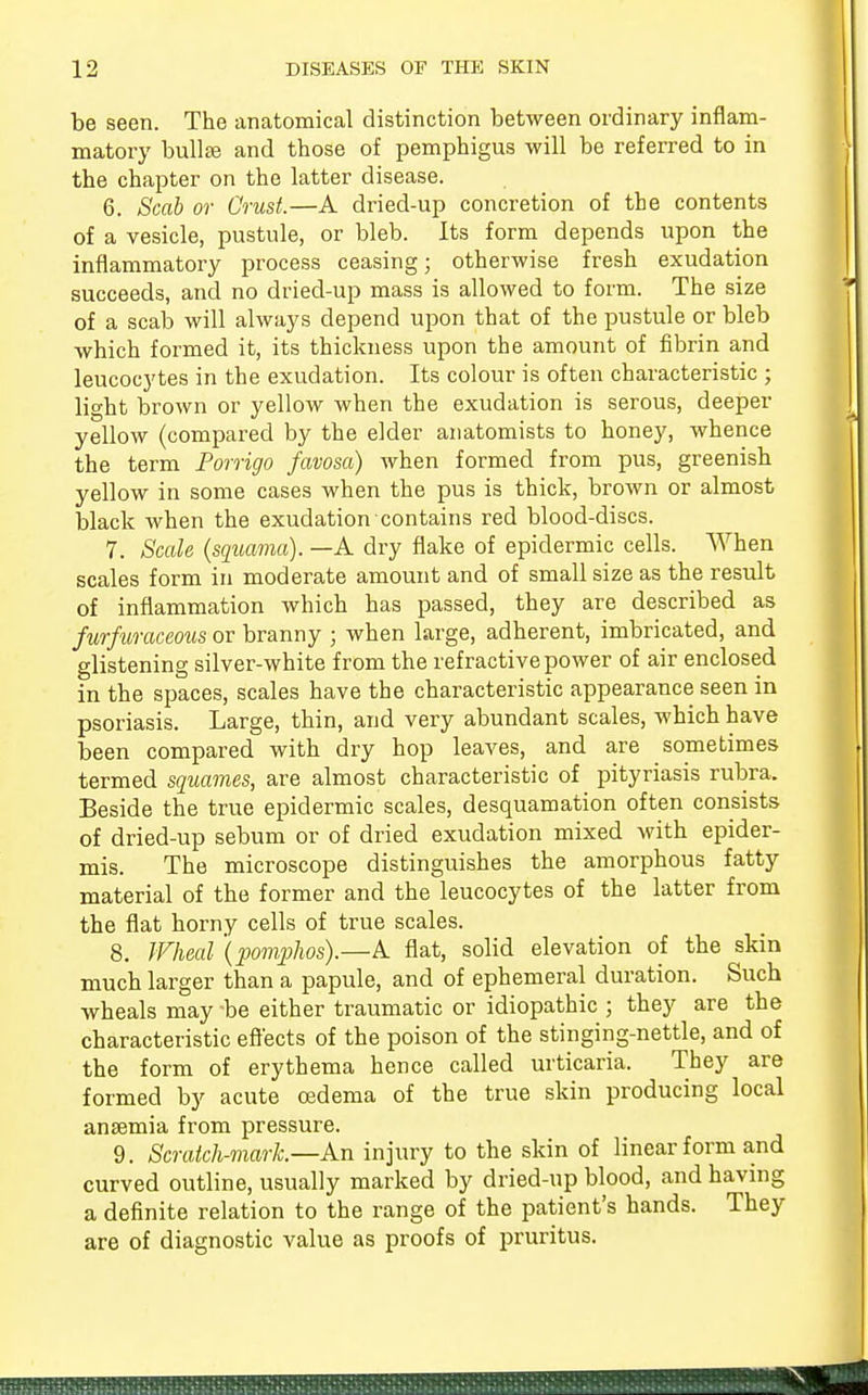 be seen. The anatomical distinction between ordinary inflam- matory bullae and those of pemphigus will be referred to in the chapter on the latter disease. 6. Scab or Crust.—A dried-up concretion of the contents of a vesicle, pustule, or bleb. Its form depends upon the inflammatory process ceasing; otherwise fresh exudation succeeds, and no dried-up mass is allowed to form. The size of a scab will always depend upon that of the pustule or bleb which formed it, its thickness upon the amount of fibrin and leucocytes in the exudation. Its colour is often characteristic ; light brown or yellow when the exudation is serous, deeper yellow (compared by the elder anatomists to honey, whence the term Porrigo favosa) when formed from pus, greenish yellow in some cases when the pus is thick, brown or almost black when the exudation contains red blood-discs. 7. Scale (squama). —A dry flake of epidermic cells. When scales form in moderate amount and of small size as the result of inflammation which has passed, they are described as furfuraceous or branny ; when large, adherent, imbricated, and glistening silver-white from the refractive power of air enclosed in the spaces, scales have the characteristic appearance seen in psoriasis. Large, thin, and very abundant scales, which have been compared with dry hop leaves, and are sometimes- termed squames, are almost characteristic of pityriasis rubra. Beside the true epidermic scales, desquamation often consists of dried-up sebum or of dried exudation mixed with epider- mis. The microscope distinguishes the amorphous fatty material of the former and the leucocytes of the latter from the flat horny cells of true scales. 8. Wheal (pomphos).—A flat, solid elevation of the skin much larger than a papule, and of ephemeral duration. Such wheals may -be either traumatic or idiopathic ; they are the characteristic effects of the poison of the stinging-nettle, and of the form of erythema hence called urticaria. They are formed by acute cedema of the true skin producing local anaemia from pressure. 9. Scratch-mark—An injury to the skin of linear form and curved outline, usually marked by dried-up blood, and having a definite relation to the range of the patient's hands. They are of diagnostic value as proofs of pruritus.