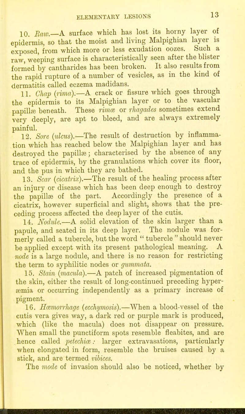 10. Raw. A surface which has lost its horny layer of epidermis, so that the moist and living Malpighian layer is exposed, from which more or less exudation oozes. Such a raw, weeping surface is characteristically seen after the blister formed by cantharides has been broken. It also results from the rapid rupture of a number of vesicles, as in the kind of dermatitis called eczema madidans. 11. Chap (rima).—A crack or fissure which goes through the epidermis to its Malpighian layer or to the vascular papilla? beneath. These rimce or rhagades sometimes extend very deeply, are apt to bleed, and are always extremely painful. 12. Sore (ulcus).—The result of destruction by inflamma- tion which has reached below the Malpighian layer and has destroyed the papillae; characterised by the absence of any trace of epidermis, by the granulations which cover its floor, and the pus in which they are bathed. 13. Scar (cicatrix).—The result of the healing process after an injury or disease which has been deep enough to destroy the papillse of the part. Accordingly the presence of a cicatrix, however superficial and slight, shows that the pre- ceding process affected the deep layer of the cutis. 14. Nodule.—A solid elevation of the skin larger than a papule, and seated in its deep layer. The nodule was for- merly called a tubercle, but the word  tubercle  should never be applied except with its present pathological meaning. A node is a large nodule, and there is no reason for restricting the term to syphilitic nodes or gummata. 15. Stain (macula).—A patch of increased pigmentation of the skin, either the result of long-continued preceding hyper- semia or occurring independently as a primary increase of pigment. 16. Hcemorrhage (ecchymosis).—When a blood-vessel of the cutis vera gives way, a dark red or purple mark is produced, which (like the macula) does not disappear on pressure. When small the punctiform spots resemble fleabites, and are hence called petechice: larger extravasations, particularly when elongated in form, resemble the bruises caused by a stick, and are termed vibices. The mode of invasion should also be noticed, whether by