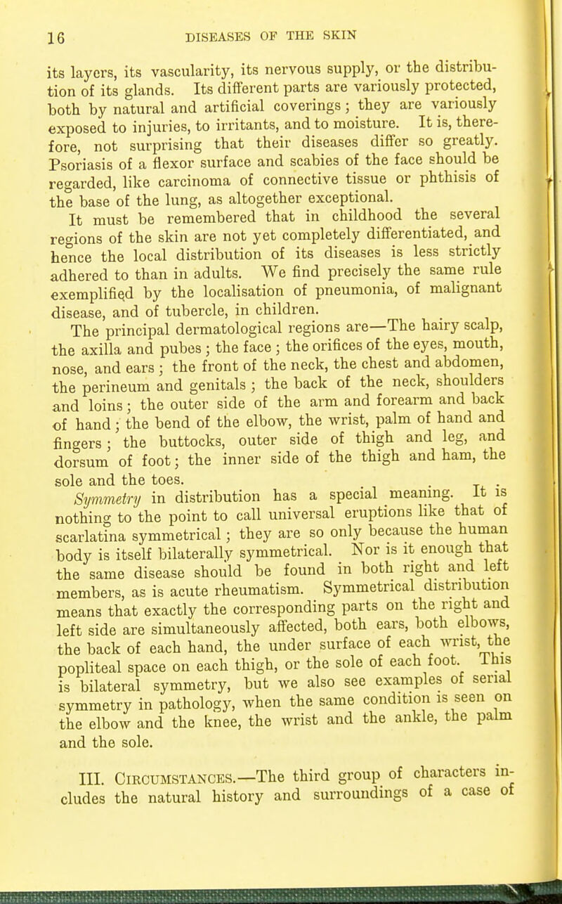 its layers, its vascularity, its nervous supply, or the distribu- tion of its glands. Its different parts are variously protected, both by natural and artificial coverings; they are variously exposed to injuries, to irritants, and to moisture. It is, there- fore, not surprising that their diseases differ so greatly. Psoriasis of a flexor surface and scabies of the face should be regarded, like carcinoma of connective tissue or phthisis of the base of the lung, as altogether exceptional. It must be remembered that in childhood the several regions of the skin are not yet completely differentiated, and hence the local distribution of its diseases is less strictly adhered to than in adults. We find precisely the same rule exemplified by the localisation of pneumonia, of malignant disease, and of tubercle, in children. The principal dermatological regions are—The hairy scalp, the axilla and pubes ; the face ; the orifices of the eyes, mouth, nose, and ears j the front of the neck, the chest and abdomen, the perineum and genitals ; the back of the neck, shoulders and loins; the outer side of the arm and forearm and back of hand j the bend of the elbow, the wrist, palm of hand and fingers; the buttocks, outer side of thigh and leg, and dorsum of foot; the inner side of the thigh and ham, the sole and the toes. , . Symmetry in distribution has a special meaning. It is nothing to the point to call universal eruptions like that of scarlatina symmetrical; they are so only because the human body is itself bilaterally symmetrical. Nor is it enough that the same disease should be found in both right and left members, as is acute rheumatism. Symmetrical distribution means that exactly the corresponding parts on the right and left side are simultaneously affected, both ears, both elbows, the back of each hand, the under surface of each wrist the popliteal space on each thigh, or the sole of each foot ihis is bilateral symmetry, but we also see examples of serial symmetry in pathology, when the same condition is seen on the elbow and the knee, the wrist and the ankle, the palm and the sole. in. Circumstances.—The third group of characters in- cludes the natural history and surroundings of a case of