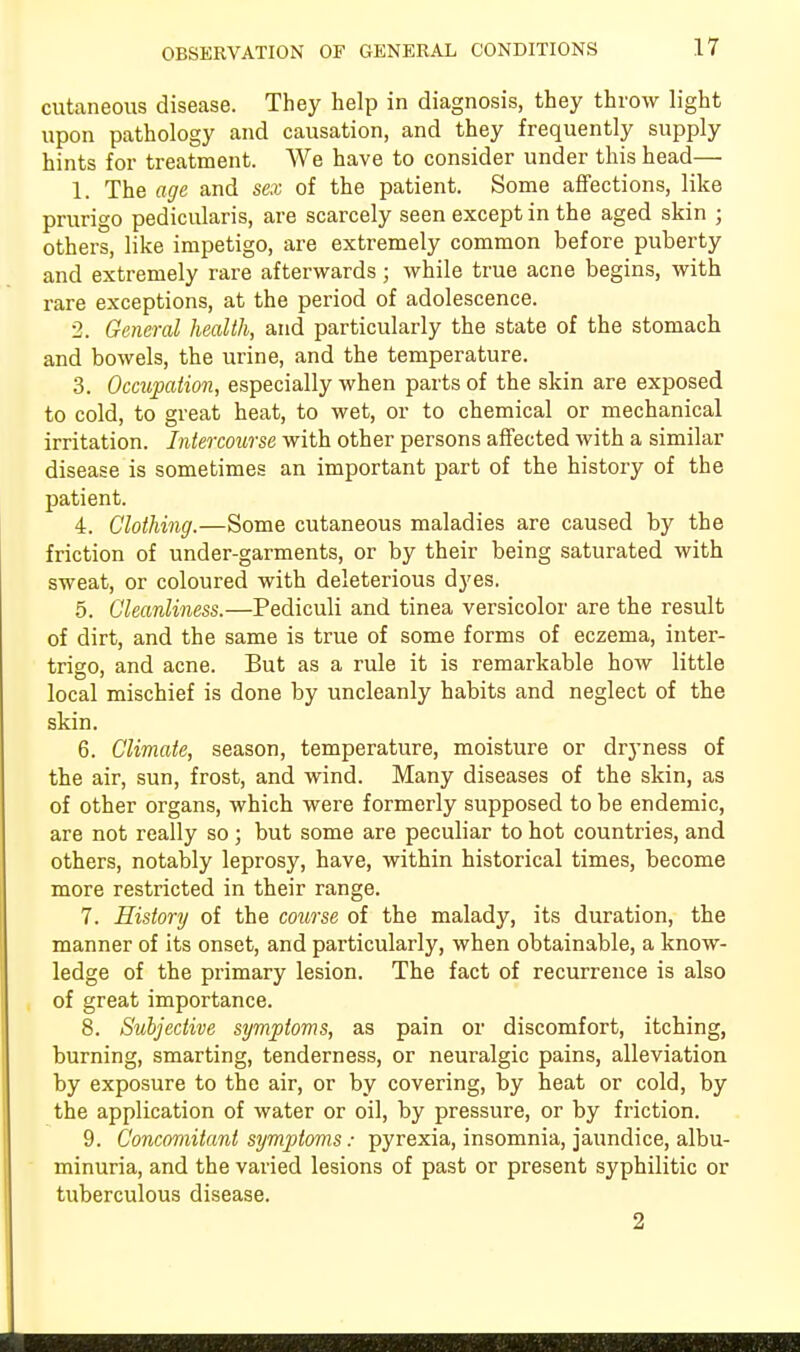 OBSERVATION OF GENERAL CONDITIONS cutaneous disease. They help in diagnosis, they throw light upon pathology and causation, and they frequently supply hints for treatment. We have to consider under this head— 1. The age and sex of the patient. Some affections, like prurigo pedicularis, are scarcely seen except in the aged skin ; others, like impetigo, are extremely common before puberty and extremely rare afterwards; while true acne begins, with rare exceptions, at the period of adolescence. 2. General health, and particularly the state of the stomach and bowels, the urine, and the temperature. 3. Occupation, especially when parts of the skin are exposed to cold, to great heat, to wet, or to chemical or mechanical irritation. Intercourse with other persons affected with a similar disease is sometimes an important part of the history of the patient. 4. Clothing.—Some cutaneous maladies are caused by the friction of under-garments, or by their being saturated with sweat, or coloured with deleterious dyes. 5. Cleanliness.—Pediculi and tinea versicolor are the result of dirt, and the same is true of some forms of eczema, inter- trigo, and acne. But as a rule it is remarkable how little local mischief is done by uncleanly habits and neglect of the skin. 6. Climate, season, temperature, moisture or dryness of the air, sun, frost, and wind. Many diseases of the skin, as of other organs, which were formerly supposed to be endemic, are not really so ; but some are peculiar to hot countries, and others, notably leprosy, have, within historical times, become more restricted in their range. 7. History of the course of the malady, its duration, the manner of its onset, and particularly, when obtainable, a know- ledge of the primary lesion. The fact of recurrence is also of great importance. 8. Subjective symptoms, as pain or discomfort, itching, burning, smarting, tenderness, or neuralgic pains, alleviation by exposure to the air, or by covering, by heat or cold, by the application of water or oil, by pressure, or by friction. 9. Concomitant symptoms: pyrexia, insomnia, jaundice, albu- minuria, and the varied lesions of past or present syphilitic or tuberculous disease. 2