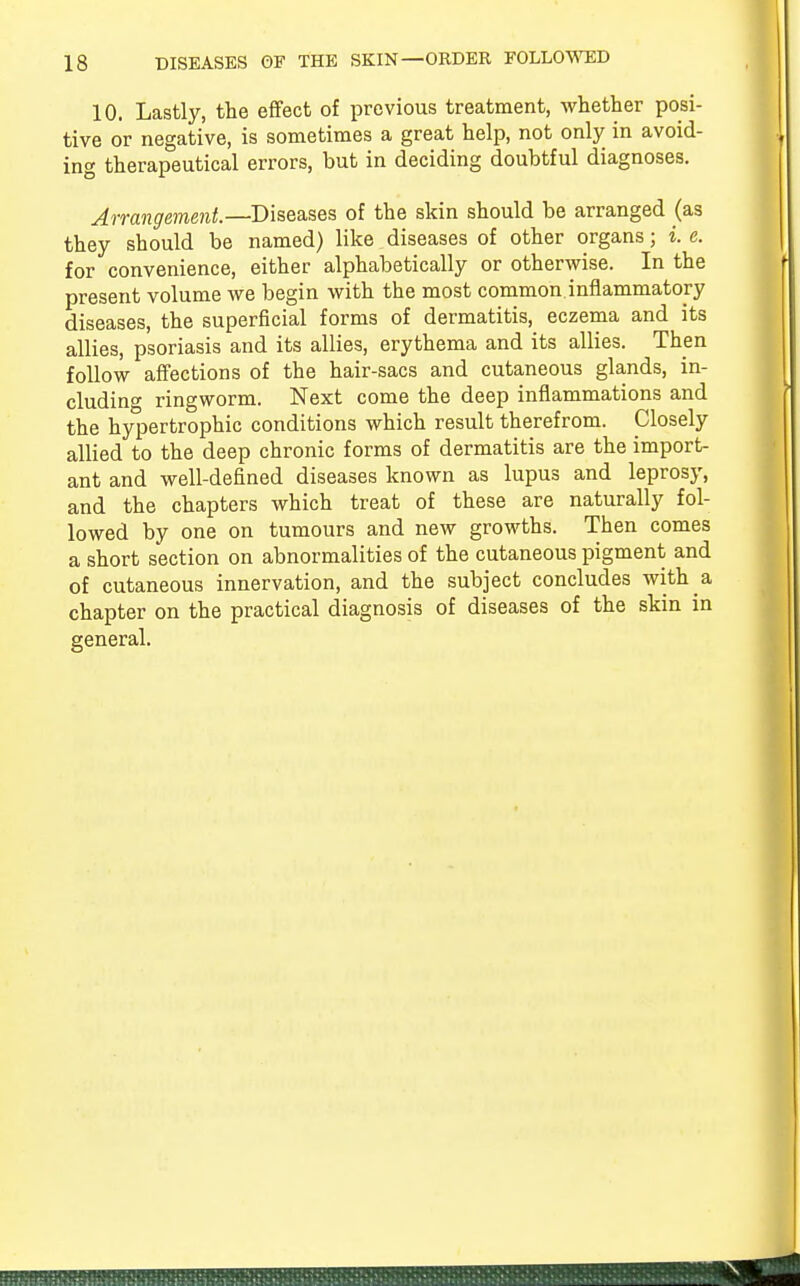 10. Lastly, the effect of previous treatment, whether posi- tive or negative, is sometimes a great help, not only in avoid- ing therapeutical errors, but in deciding doubtful diagnoses. Arrangement.—Diseases of the skin should be arranged (as they should be named) like diseases of other organs; i. e. for convenience, either alphabetically or otherwise. In the present volume we begin with the most common inflammatory diseases, the superficial forms of dermatitis, eczema and its allies, psoriasis and its allies, erythema and its allies. Then follow affections of the hair-sacs and cutaneous glands, in- cluding ringworm. Next come the deep inflammations and the hypertrophic conditions which result therefrom. Closely allied to the deep chronic forms of dermatitis are the import- ant and well-defined diseases known as lupus and leprosy, and the chapters which treat of these are naturally fol- lowed by one on tumours and new growths. Then comes a short section on abnormalities of the cutaneous pigment and of cutaneous innervation, and the subject concludes with a chapter on the practical diagnosis of diseases of the skin in general.
