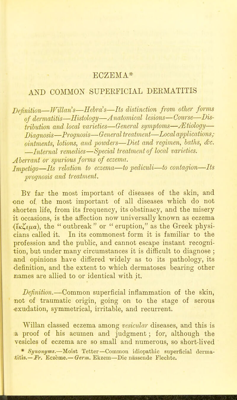 ECZEMA* AND COMMON SUPERFICIAL DERMATITIS Definition—Wilton's—Hebra's—Its distinction from other forms of dermatitis—Histology—A natomical lesions— Course—Dis- tribution and local varieties—General symptoms—AEtiology— Diagnosis—Prognosis—General treatment—Local applications; ointments, lotions, and powders—Diet and regimen, baths, &c. —Internal remedies—Special treatment of local varieties. Aberrant or spurious forms of eczema. Impetigo—Its relation to eczema—to pediculi—to contagion—Its prognosis and treatment. By far the most important of diseases of the skin, and one of the most important of all diseases which do not shorten life, from its frequency, its obstinac}', and the misery it occasions, is the affection now universally known as eczema ■(EK&jua), the  outbreak or  eruption, as the Greek physi- cians called it. In its commonest form it is familiar to the profession and the public, and cannot escape instant recogni- tion, but under many circumstances it is difficult to diagnose ; and opinions have differed widely as to its pathology, its •definition, and the extent to which dermatoses bearing other names are allied to or identical with it. Definition.—Common superficial inflammation of the skin, not of traumatic origin, going on to the stage of serous ■exudation, symmetrical, irritable, and recurrent. Willan classed eczema among vesicular diseases, and this is a proof of his acumen and judgment; for, although the vesicles of eczema are so small and numerous, so short-lived * Synonyms.—Moist Tetter—Common idiopathic superficial derma- .titis.—Fr. Eczeme.— Germ. Ekzem—Die nassende Flechte.