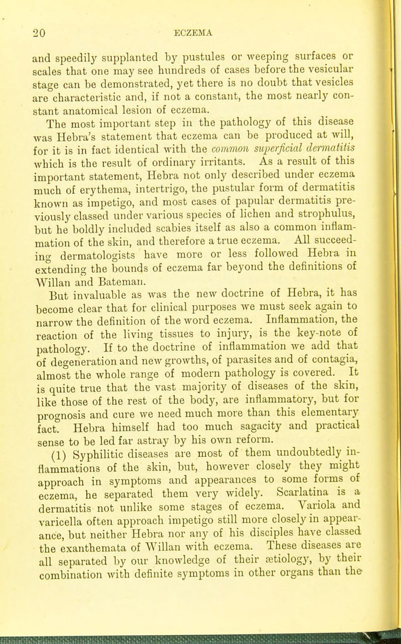 and speedily supplanted by pustules or weeping surfaces or scales that one may see hundreds of cases before the vesicular stage can be demonstrated, yet there is no doubt that vesicles are characteristic and, if not a constant, the most nearly con- stant anatomical lesion of eczema. The most important step in the pathology of this disease was Hebra's statement that eczema can be produced at will, for it is in fact identical with the common superficial dermatitis which is the result of ordinary irritants. As a result of this important statement, Hebra not only described under eczema much of erythema, intertrigo, the pustular form of dermatitis known as impetigo, and most cases of papular dermatitis pre- viously classed under various species of lichen and strophulus, but he boldly included scabies itself as also a common inflam- mation of the skin, and therefore a true eczema. All succeed- ing dermatologists have more or less followed Hebra in extending the bounds of eczema far beyond the definitions of Willan and Bateman. But invaluable as was the new doctrine of Hebra, it has become clear that for clinical purposes we must seek again to narrow the definition of the word eczema. Inflammation, the reaction of the living tissues to injury, is the key-note of pathology. If to the doctrine of inflammation we add that of degeneration and new growths, of parasites and of contagia, almost the whole range of modern pathology is covered. It is quite true that the vast majority of diseases of the skin, like those of the rest of the body, are inflammatory, but for prognosis and cure we need much more than this elementary fact? Hebra himself had too much sagacity and practical sense to be led far astray by his own reform. (1) Syphilitic diseases are most of them undoubtedly in- flammations of the skin, but, however closely they might approach in symptoms and appearances to some forms of eczema, he separated them very widely. Scarlatina is a dermatitis not unlike some stages of eczema. Variola and varicella often approach impetigo still more closely in appear- ance, but neither Hebra nor any of his disciples have classed the exanthemata of Willan with eczema. These diseases are all separated by our knowledge of their [etiology, by their combination with definite symptoms in other organs than the