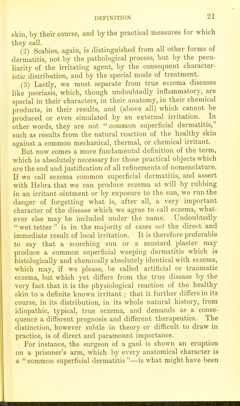 skin, by their course, and by the practical measures for which they call. (2) Scabies, again, is distinguished from all other forms of dermatitis, not by the pathological process, but by the pecu- liarity of the irritating agent, by the consequent character- istic distribution, and by the special mode of treatment. (3) Lastly, we must separate from true eczema diseases like psoriasis, which, though undoubtedly inflammatory, are special in their characters, in their anatomy, in their chemical products, in their results, and (above all) which cannot be produced or even simulated by an external irritation. In other words, they are not  common superficial dermatitis, such as results from the natural reaction of the healthy skin against a common mechanical, thermal, or chemical irritant. But now comes a more fundamental definition of the term, which is absolutely necessary for those practical objects which are the end and justification of all refinements of nomenclature. If we call eczema common superficial dermatitis, and assert with Hebra that we can produce eczema at will by rubbing in an irritant ointment or by exposure to the sun, we run the danger of forgetting what is, after all, a very important character of the disease which we agree to call eczema, what- ever else may be included under the name. Undoubtedly wet tetter is in the majority of cases not the direct and immediate result of local irritation. It is therefore preferable to say that a scorching sun or a mustard plaster may produce a common superficial weeping dermatitis which is histologically and chemically absolutely identical with eczema, which may, if we please, be called artificial or traumatic eczema, but which yet differs from the true disease by the very fact that it is the physiological reaction of the healthy skin to a definite known irritant; that it further differs in its course, in its distribution, in its whole natural history, from idiopathic, typical, true eczema, and demands as a conse- quence a different prognosis and different therapeutics. The distinction, however subtle in theory or difficult to draw in practice, is of direct and paramount importance. For instance, the surgeon of a gaol is shown an eruption on a prisoner's arm, which by every anatomical character is a  common superficial dermatitis —is what might have been